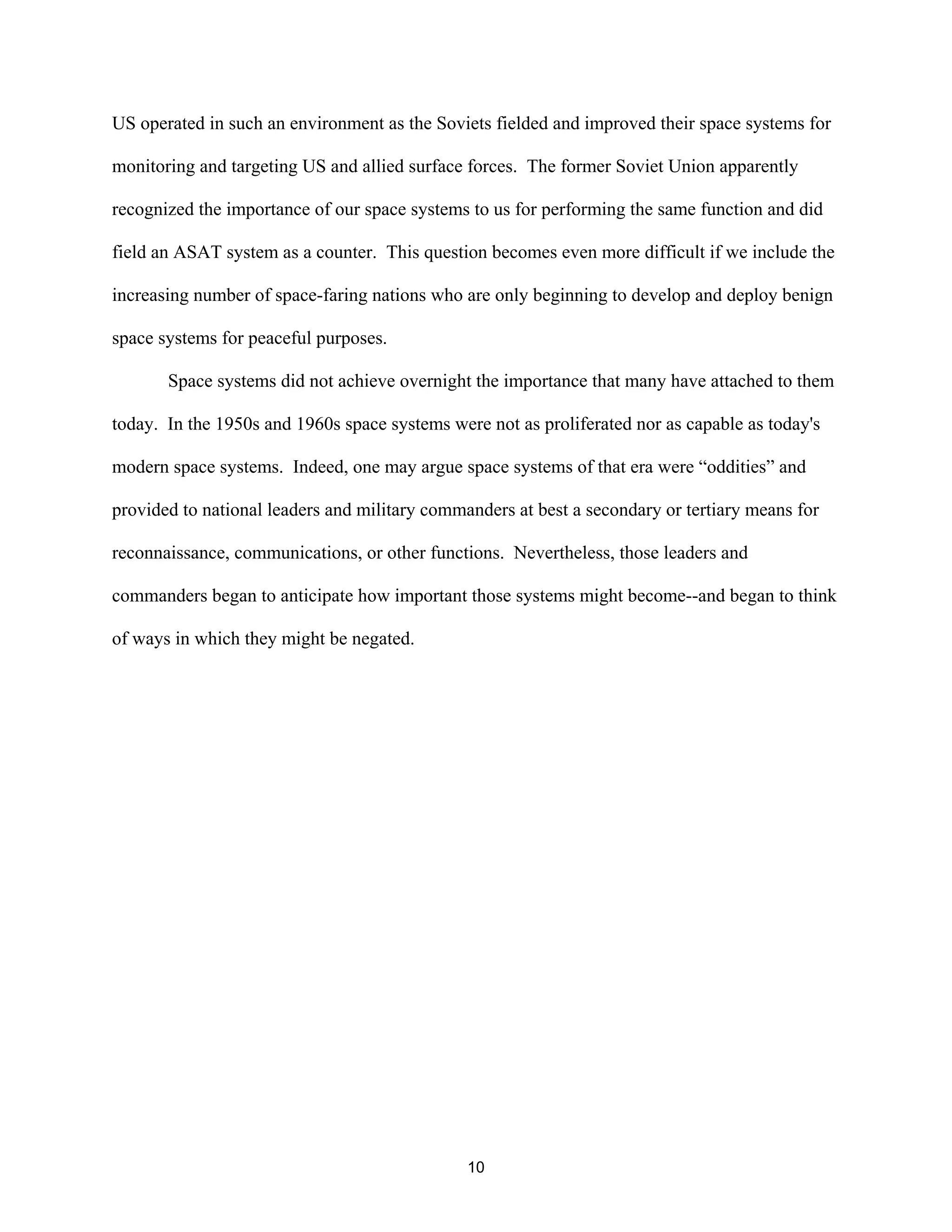 US operated in such an environment as the Soviets fielded and improved their space systems for 
monitoring and targeting US and allied surface forces. The former Soviet Union apparently 
recognized the importance of our space systems to us for performing the same function and did 
field an ASAT system as a counter. This question becomes even more difficult if we include the 
increasing number of space-faring nations who are only beginning to develop and deploy benign 
space systems for peaceful purposes. 
Space systems did not achieve overnight the importance that many have attached to them 
today. In the 1950s and 1960s space systems were not as proliferated nor as capable as today’s 
modern space systems. Indeed, one may argue space systems of that era were “oddities” and 
provided to national leaders and military commanders at best a secondary or tertiary means for 
reconnaissance, communications, or other functions. Nevertheless, those leaders and 
commanders began to anticipate how important those systems might become--and began to think 
of ways in which they might be negated. 
10  
 