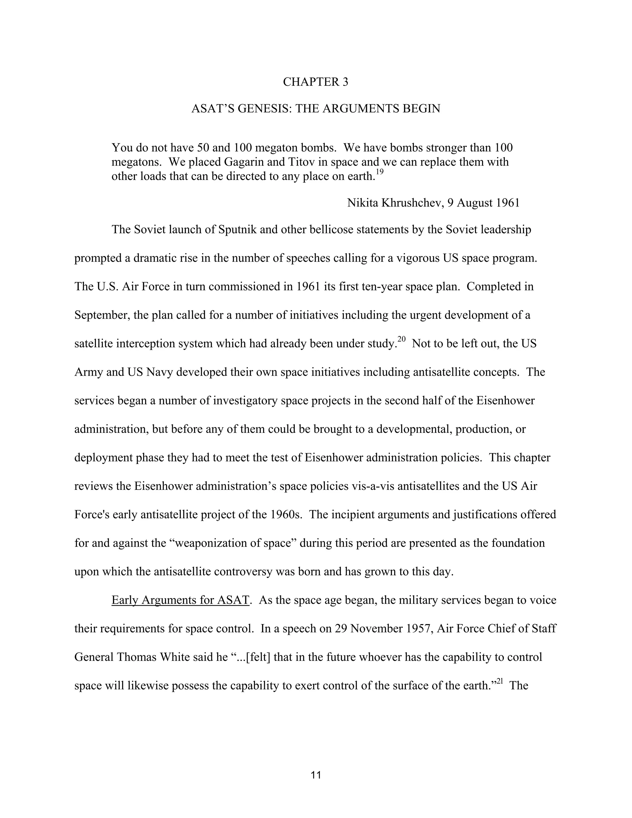 CHAPTER 3 
ASAT’S GENESIS: THE ARGUMENTS BEGIN 
You do not have 50 and 100 megaton bombs. We have bombs stronger than 100 
megatons. We placed Gagarin and Titov in space and we can replace them with 
other loads that can be directed to any place on earth.19 
Nikita Khrushchev, 9 August 1961 
The Soviet launch of Sputnik and other bellicose statements by the Soviet leadership 
prompted a dramatic rise in the number of speeches calling for a vigorous US space program. 
The U.S. Air Force in turn commissioned in 1961 its first ten-year space plan. Completed in 
September, the plan called for a number of initiatives including the urgent development of a 
satellite interception system which had already been under study.20 Not to be left out, the US 
Army and US Navy developed their own space initiatives including antisatellite concepts. The 
services began a number of investigatory space projects in the second half of the Eisenhower 
administration, but before any of them could be brought to a developmental, production, or 
deployment phase they had to meet the test of Eisenhower administration policies. This chapter 
reviews the Eisenhower administration’s space policies vis-a-vis antisatellites and the US Air 
Force’s early antisatellite project of the 1960s. The incipient arguments and justifications offered 
for and against the “weaponization of space” during this period are presented as the foundation 
upon which the antisatellite controversy was born and has grown to this day. 
Early Arguments for ASAT. As the space age began, the military services began to voice 
their requirements for space control. In a speech on 29 November 1957, Air Force Chief of Staff 
General Thomas White said he “...[felt] that in the future whoever has the capability to control 
space will likewise possess the capability to exert control of the surface of the earth.”2l The 
11  
 