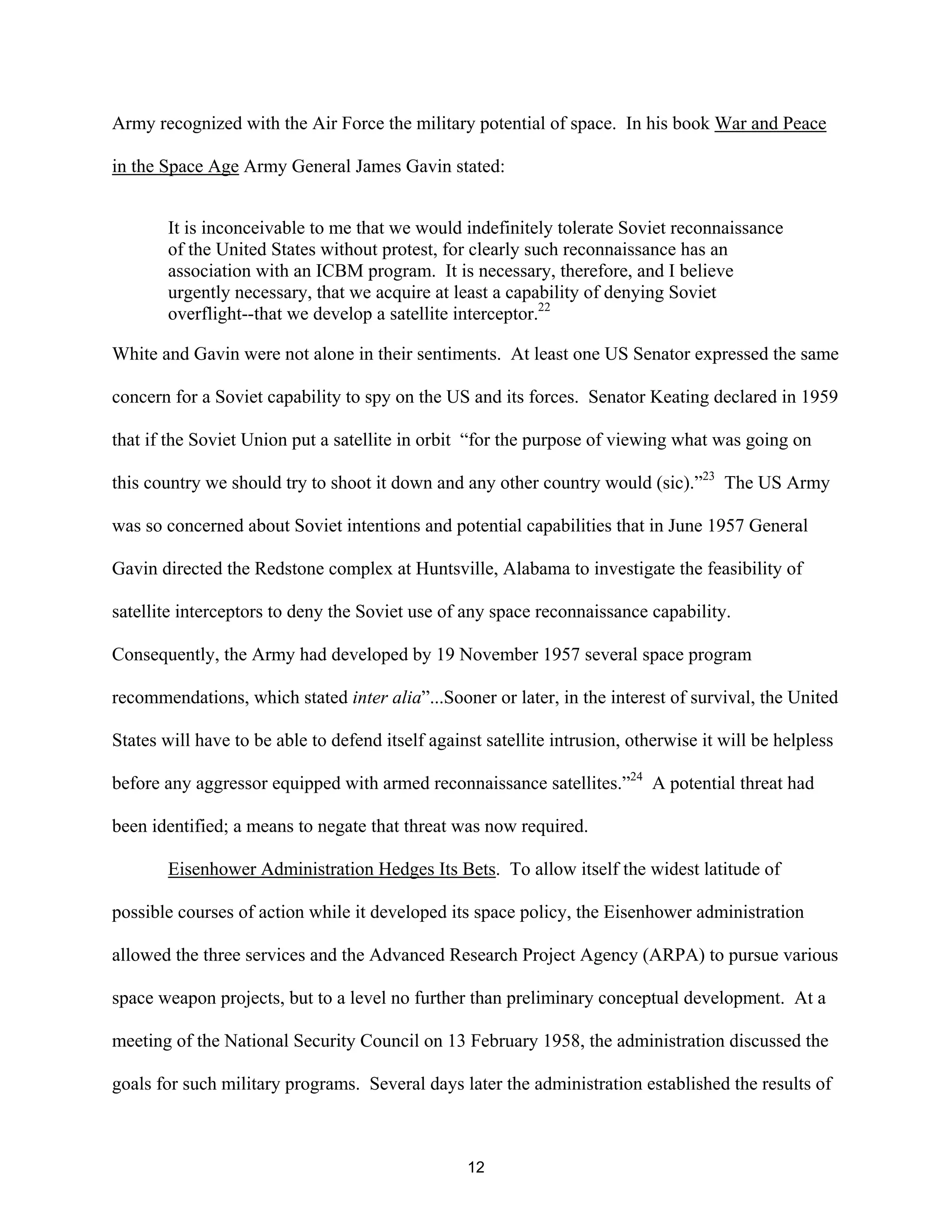 Army recognized with the Air Force the military potential of space. In his book War and Peace 
in the Space Age Army General James Gavin stated: 
It is inconceivable to me that we would indefinitely tolerate Soviet reconnaissance 
of the United States without protest, for clearly such reconnaissance has an 
association with an ICBM program. It is necessary, therefore, and I believe 
urgently necessary, that we acquire at least a capability of denying Soviet 
overflight--that we develop a satellite interceptor.22 
White and Gavin were not alone in their sentiments. At least one US Senator expressed the same 
concern for a Soviet capability to spy on the US and its forces. Senator Keating declared in 1959 
that if the Soviet Union put a satellite in orbit “for the purpose of viewing what was going on 
this country we should try to shoot it down and any other country would (sic).”23 The US Army 
was so concerned about Soviet intentions and potential capabilities that in June 1957 General 
Gavin directed the Redstone complex at Huntsville, Alabama to investigate the feasibility of 
satellite interceptors to deny the Soviet use of any space reconnaissance capability. 
Consequently, the Army had developed by 19 November 1957 several space program 
recommendations, which stated inter alia”...Sooner or later, in the interest of survival, the United 
States will have to be able to defend itself against satellite intrusion, otherwise it will be helpless 
before any aggressor equipped with armed reconnaissance satellites.”24 A potential threat had 
been identified; a means to negate that threat was now required. 
Eisenhower Administration Hedges Its Bets. To allow itself the widest latitude of 
possible courses of action while it developed its space policy, the Eisenhower administration 
allowed the three services and the Advanced Research Project Agency (ARPA) to pursue various 
space weapon projects, but to a level no further than preliminary conceptual development. At a 
meeting of the National Security Council on 13 February 1958, the administration discussed the 
goals for such military programs. Several days later the administration established the results of 
12  
 