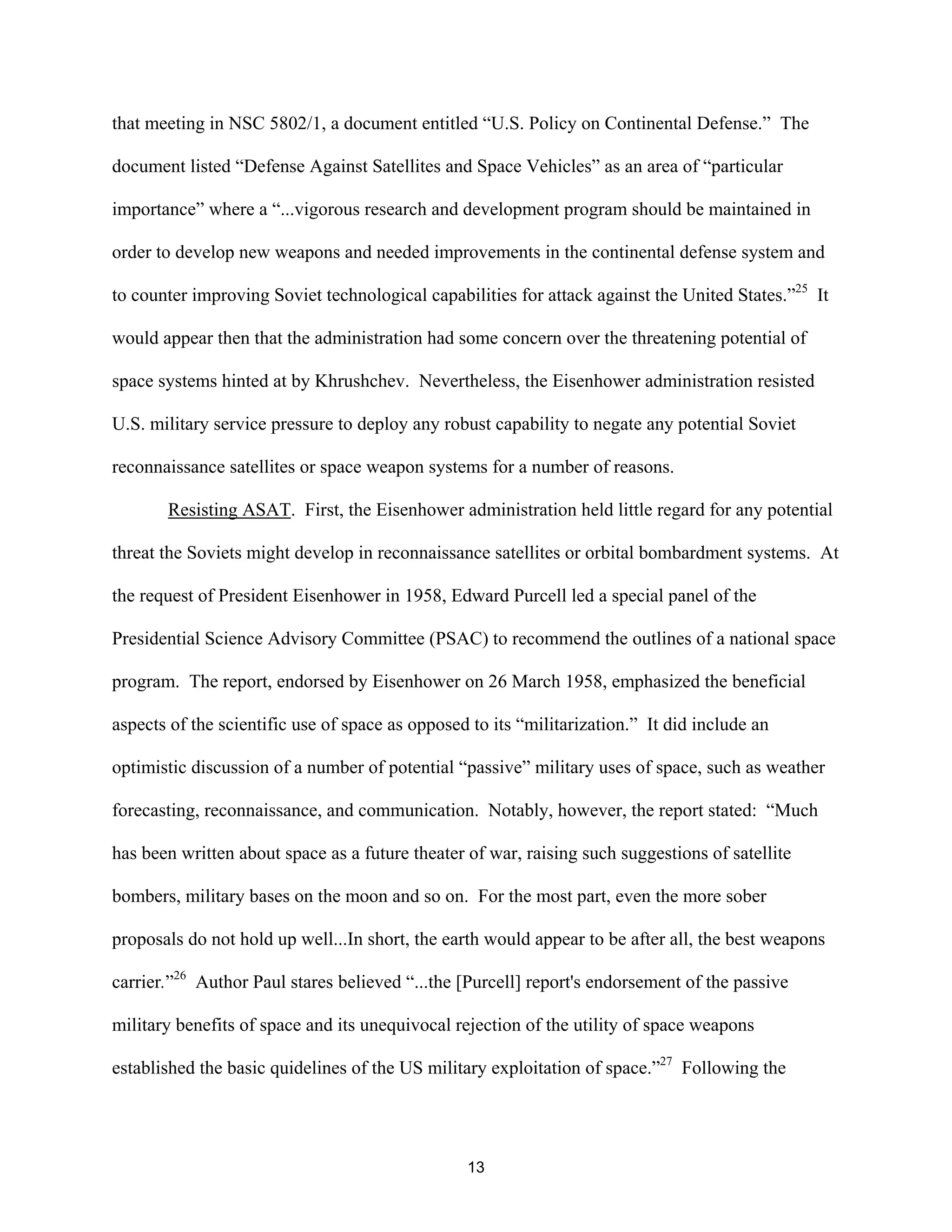 that meeting in NSC 5802/1, a document entitled “U.S. Policy on Continental Defense.” The 
document listed “Defense Against Satellites and Space Vehicles” as an area of “particular 
importance” where a “...vigorous research and development program should be maintained in 
order to develop new weapons and needed improvements in the continental defense system and 
to counter improving Soviet technological capabilities for attack against the United States.”25 It 
would appear then that the administration had some concern over the threatening potential of 
space systems hinted at by Khrushchev. Nevertheless, the Eisenhower administration resisted 
U.S. military service pressure to deploy any robust capability to negate any potential Soviet 
reconnaissance satellites or space weapon systems for a number of reasons. 
Resisting ASAT. First, the Eisenhower administration held little regard for any potential 
threat the Soviets might develop in reconnaissance satellites or orbital bombardment systems. At 
the request of President Eisenhower in 1958, Edward Purcell led a special panel of the 
Presidential Science Advisory Committee (PSAC) to recommend the outlines of a national space 
program. The report, endorsed by Eisenhower on 26 March 1958, emphasized the beneficial 
aspects of the scientific use of space as opposed to its “militarization.” It did include an 
optimistic discussion of a number of potential “passive” military uses of space, such as weather 
forecasting, reconnaissance, and communication. Notably, however, the report stated: “Much 
has been written about space as a future theater of war, raising such suggestions of satellite 
bombers, military bases on the moon and so on. For the most part, even the more sober 
proposals do not hold up well...In short, the earth would appear to be after all, the best weapons 
carrier.”26 Author Paul stares believed “...the [Purcell] report’s endorsement of the passive 
military benefits of space and its unequivocal rejection of the utility of space weapons 
established the basic quidelines of the US military exploitation of space.”27 Following the 
13  
 