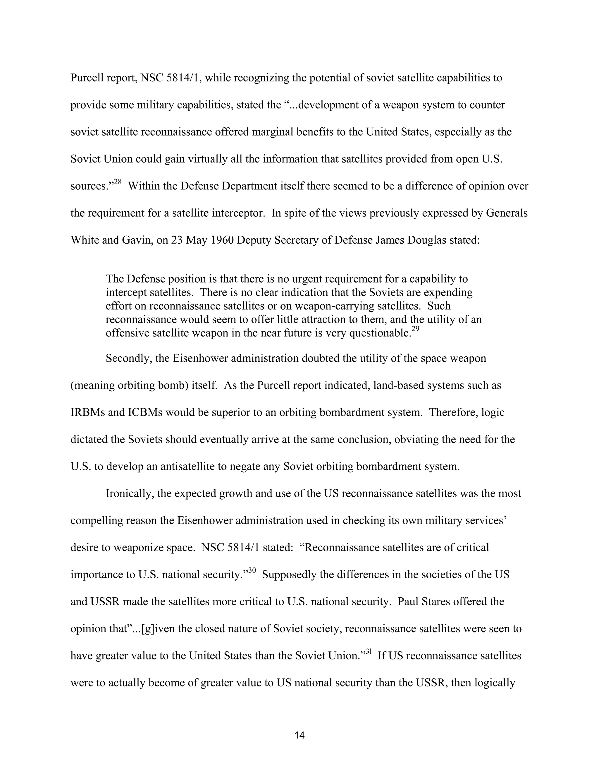 Purcell report, NSC 5814/1, while recognizing the potential of soviet satellite capabilities to 
provide some military capabilities, stated the “...development of a weapon system to counter 
soviet satellite reconnaissance offered marginal benefits to the United States, especially as the 
Soviet Union could gain virtually all the information that satellites provided from open U.S. 
sources.”28 Within the Defense Department itself there seemed to be a difference of opinion over 
the requirement for a satellite interceptor. In spite of the views previously expressed by Generals 
White and Gavin, on 23 May 1960 Deputy Secretary of Defense James Douglas stated: 
The Defense position is that there is no urgent requirement for a capability to 
intercept satellites. There is no clear indication that the Soviets are expending 
effort on reconnaissance satellites or on weapon-carrying satellites. Such 
reconnaissance would seem to offer little attraction to them, and the utility of an 
offensive satellite weapon in the near future is very questionable.29 
Secondly, the Eisenhower administration doubted the utility of the space weapon 
(meaning orbiting bomb) itself. As the Purcell report indicated, land-based systems such as 
IRBMs and ICBMs would be superior to an orbiting bombardment system. Therefore, logic 
dictated the Soviets should eventually arrive at the same conclusion, obviating the need for the 
U.S. to develop an antisatellite to negate any Soviet orbiting bombardment system. 
Ironically, the expected growth and use of the US reconnaissance satellites was the most 
compelling reason the Eisenhower administration used in checking its own military services’ 
desire to weaponize space. NSC 5814/1 stated: “Reconnaissance satellites are of critical 
importance to U.S. national security.”30 Supposedly the differences in the societies of the US 
and USSR made the satellites more critical to U.S. national security. Paul Stares offered the 
opinion that”...[g]iven the closed nature of Soviet society, reconnaissance satellites were seen to 
have greater value to the United States than the Soviet Union.”3l If US reconnaissance satellites 
were to actually become of greater value to US national security than the USSR, then logically 
14  
 