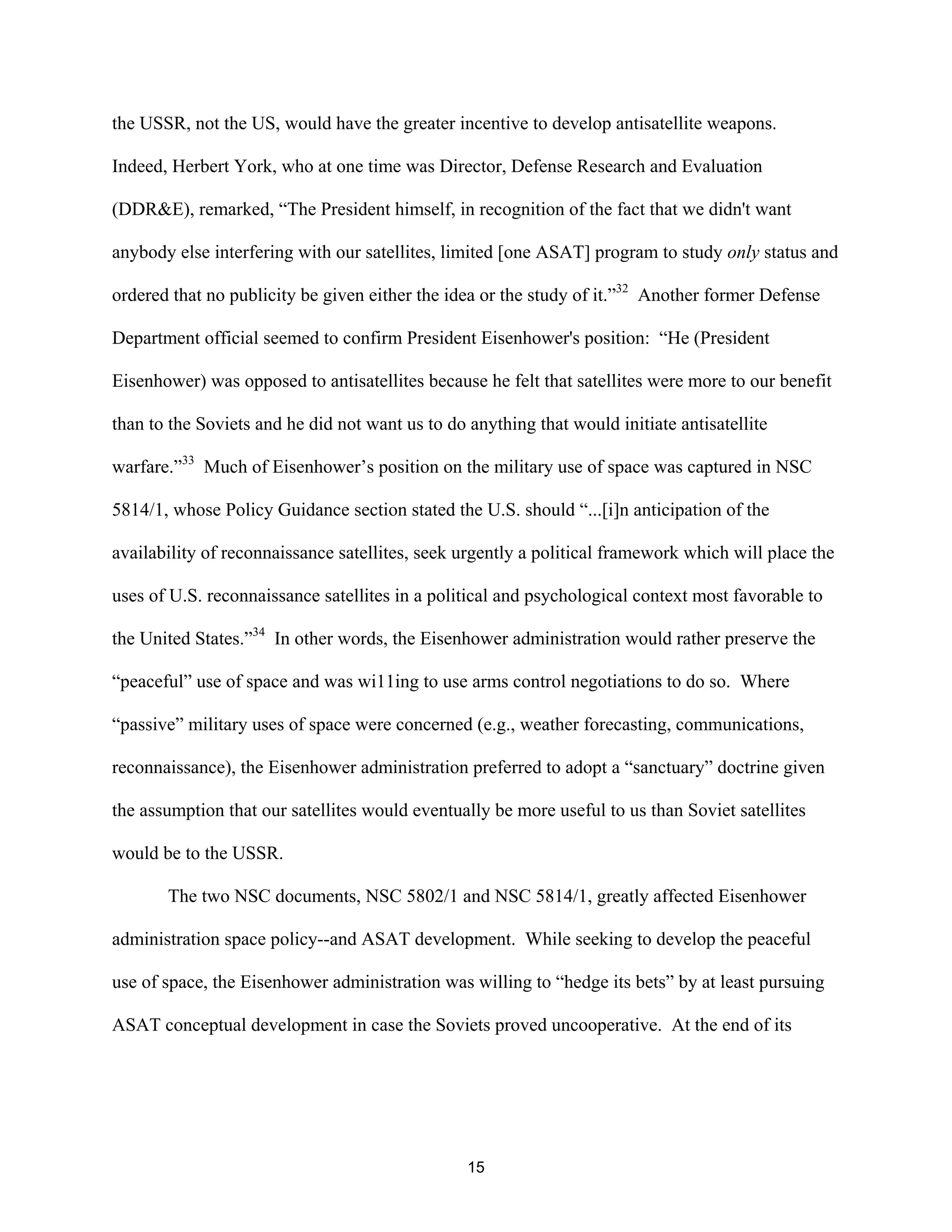 the USSR, not the US, would have the greater incentive to develop antisatellite weapons. 
Indeed, Herbert York, who at one time was Director, Defense Research and Evaluation 
(DDR&E), remarked, “The President himself, in recognition of the fact that we didn’t want 
anybody else interfering with our satellites, limited [one ASAT] program to study only status and 
ordered that no publicity be given either the idea or the study of it.”32 Another former Defense 
Department official seemed to confirm President Eisenhower’s position: “He (President 
Eisenhower) was opposed to antisatellites because he felt that satellites were more to our benefit 
than to the Soviets and he did not want us to do anything that would initiate antisatellite 
warfare.”33 Much of Eisenhower’s position on the military use of space was captured in NSC 
5814/1, whose Policy Guidance section stated the U.S. should “...[i]n anticipation of the 
availability of reconnaissance satellites, seek urgently a political framework which will place the 
uses of U.S. reconnaissance satellites in a political and psychological context most favorable to 
the United States.”34 In other words, the Eisenhower administration would rather preserve the 
“peaceful” use of space and was wi11ing to use arms control negotiations to do so. Where 
“passive” military uses of space were concerned (e.g., weather forecasting, communications, 
reconnaissance), the Eisenhower administration preferred to adopt a “sanctuary” doctrine given 
the assumption that our satellites would eventually be more useful to us than Soviet satellites 
would be to the USSR. 
The two NSC documents, NSC 5802/1 and NSC 5814/1, greatly affected Eisenhower 
administration space policy--and ASAT development. While seeking to develop the peaceful 
use of space, the Eisenhower administration was willing to “hedge its bets” by at least pursuing 
ASAT conceptual development in case the Soviets proved uncooperative. At the end of its 
15  
 