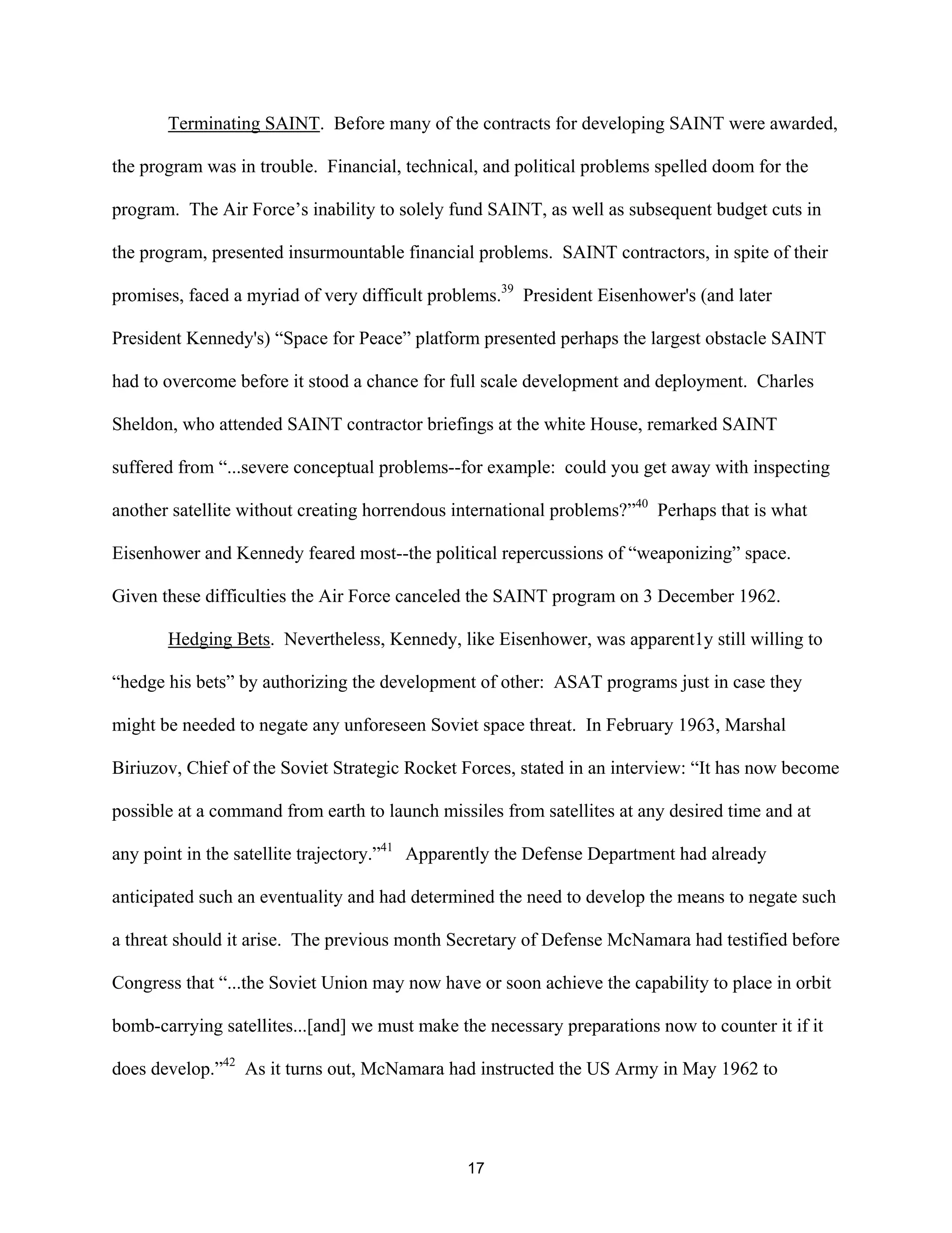 Terminating SAINT. Before many of the contracts for developing SAINT were awarded, 
the program was in trouble. Financial, technical, and political problems spelled doom for the 
program. The Air Force’s inability to solely fund SAINT, as well as subsequent budget cuts in 
the program, presented insurmountable financial problems. SAINT contractors, in spite of their 
promises, faced a myriad of very difficult problems.39 President Eisenhower’s (and later 
President Kennedy’s) “Space for Peace” platform presented perhaps the largest obstacle SAINT 
had to overcome before it stood a chance for full scale development and deployment. Charles 
Sheldon, who attended SAINT contractor briefings at the white House, remarked SAINT 
suffered from “...severe conceptual problems--for example: could you get away with inspecting 
another satellite without creating horrendous international problems?”40 Perhaps that is what 
Eisenhower and Kennedy feared most--the political repercussions of “weaponizing” space. 
Given these difficulties the Air Force canceled the SAINT program on 3 December 1962. 
Hedging Bets. Nevertheless, Kennedy, like Eisenhower, was apparent1y still willing to 
“hedge his bets” by authorizing the development of other: ASAT programs just in case they 
might be needed to negate any unforeseen Soviet space threat. In February 1963, Marshal 
Biriuzov, Chief of the Soviet Strategic Rocket Forces, stated in an interview: “It has now become 
possible at a command from earth to launch missiles from satellites at any desired time and at 
any point in the satellite trajectory.”41 Apparently the Defense Department had already 
anticipated such an eventuality and had determined the need to develop the means to negate such 
a threat should it arise. The previous month Secretary of Defense McNamara had testified before 
Congress that “...the Soviet Union may now have or soon achieve the capability to place in orbit 
bomb-carrying satellites...[and] we must make the necessary preparations now to counter it if it 
does develop.”42 As it turns out, McNamara had instructed the US Army in May 1962 to 
17  
 