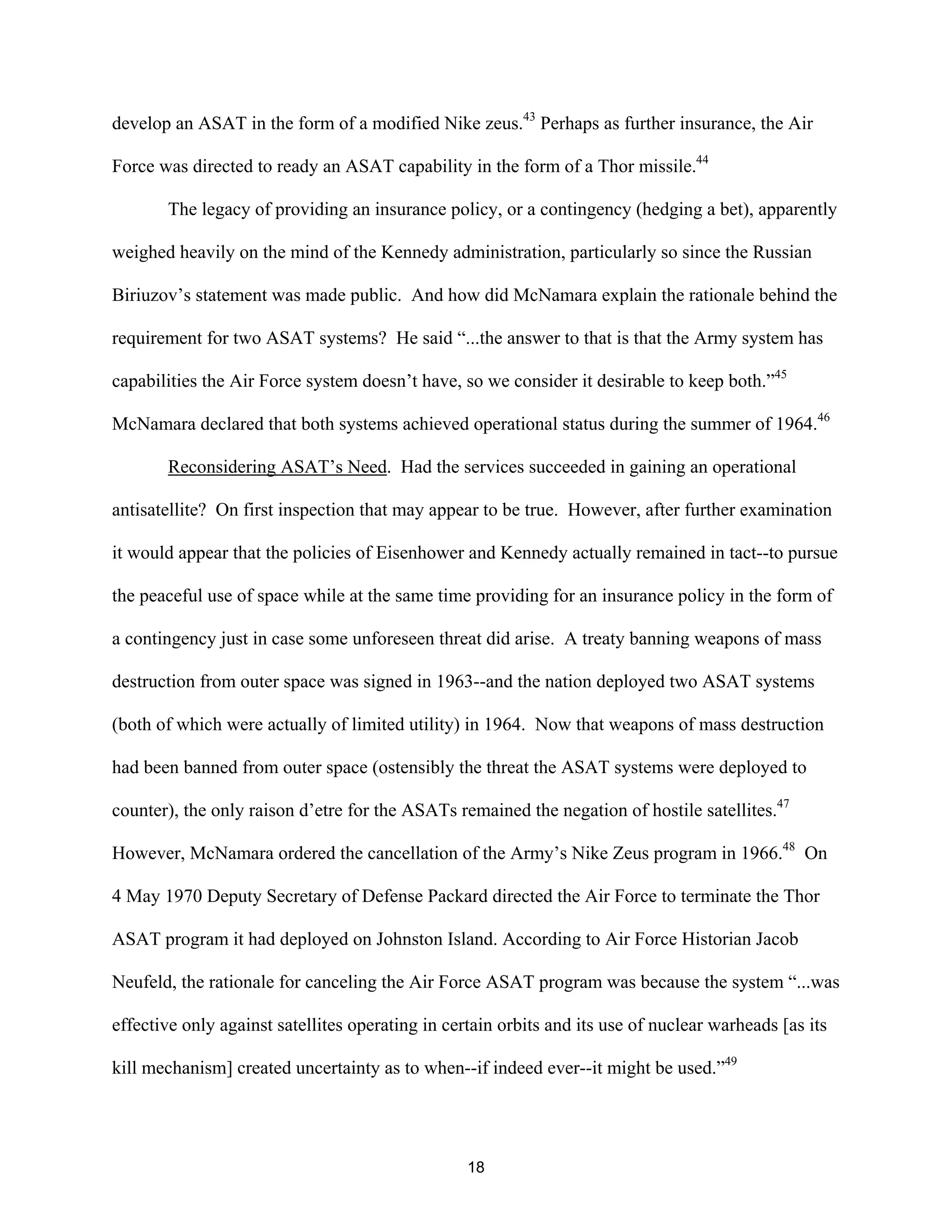 develop an ASAT in the form of a modified Nike zeus.43 Perhaps as further insurance, the Air 
Force was directed to ready an ASAT capability in the form of a Thor missile.44 
The legacy of providing an insurance policy, or a contingency (hedging a bet), apparently 
weighed heavily on the mind of the Kennedy administration, particularly so since the Russian 
Biriuzov’s statement was made public. And how did McNamara explain the rationale behind the 
requirement for two ASAT systems? He said “...the answer to that is that the Army system has 
capabilities the Air Force system doesn’t have, so we consider it desirable to keep both.”45 
McNamara declared that both systems achieved operational status during the summer of 1964.46 
Reconsidering ASAT’s Need. Had the services succeeded in gaining an operational 
antisatellite? On first inspection that may appear to be true. However, after further examination 
it would appear that the policies of Eisenhower and Kennedy actually remained in tact--to pursue 
the peaceful use of space while at the same time providing for an insurance policy in the form of 
a contingency just in case some unforeseen threat did arise. A treaty banning weapons of mass 
destruction from outer space was signed in 1963--and the nation deployed two ASAT systems 
(both of which were actually of limited utility) in 1964. Now that weapons of mass destruction 
had been banned from outer space (ostensibly the threat the ASAT systems were deployed to 
counter), the only raison d’etre for the ASATs remained the negation of hostile satellites.47 
However, McNamara ordered the cancellation of the Army’s Nike Zeus program in 1966.48 On 
4 May 1970 Deputy Secretary of Defense Packard directed the Air Force to terminate the Thor 
ASAT program it had deployed on Johnston Island. According to Air Force Historian Jacob 
Neufeld, the rationale for canceling the Air Force ASAT program was because the system “...was 
effective only against satellites operating in certain orbits and its use of nuclear warheads [as its 
kill mechanism] created uncertainty as to when--if indeed ever--it might be used.”49 
18  
 