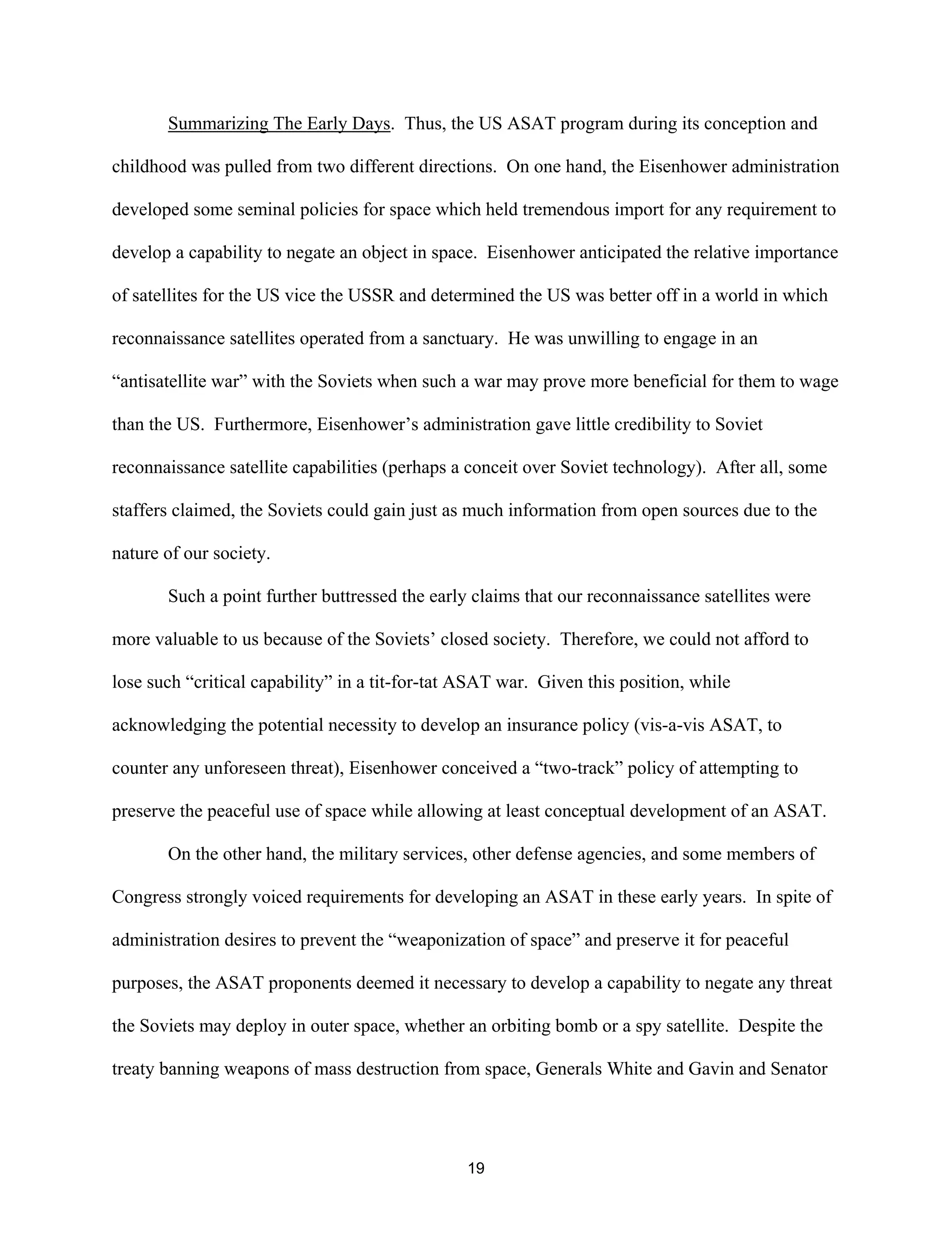 Summarizing The Early Days. Thus, the US ASAT program during its conception and 
childhood was pulled from two different directions. On one hand, the Eisenhower administration 
developed some seminal policies for space which held tremendous import for any requirement to 
develop a capability to negate an object in space. Eisenhower anticipated the relative importance 
of satellites for the US vice the USSR and determined the US was better off in a world in which 
reconnaissance satellites operated from a sanctuary. He was unwilling to engage in an 
“antisatellite war” with the Soviets when such a war may prove more beneficial for them to wage 
than the US. Furthermore, Eisenhower’s administration gave little credibility to Soviet 
reconnaissance satellite capabilities (perhaps a conceit over Soviet technology). After all, some 
staffers claimed, the Soviets could gain just as much information from open sources due to the 
nature of our society. 
Such a point further buttressed the early claims that our reconnaissance satellites were 
more valuable to us because of the Soviets’ closed society. Therefore, we could not afford to 
lose such “critical capability” in a tit-for-tat ASAT war. Given this position, while 
acknowledging the potential necessity to develop an insurance policy (vis-a-vis ASAT, to 
counter any unforeseen threat), Eisenhower conceived a “two-track” policy of attempting to 
preserve the peaceful use of space while allowing at least conceptual development of an ASAT. 
On the other hand, the military services, other defense agencies, and some members of 
Congress strongly voiced requirements for developing an ASAT in these early years. In spite of 
administration desires to prevent the “weaponization of space” and preserve it for peaceful 
purposes, the ASAT proponents deemed it necessary to develop a capability to negate any threat 
the Soviets may deploy in outer space, whether an orbiting bomb or a spy satellite. Despite the 
treaty banning weapons of mass destruction from space, Generals White and Gavin and Senator 
19  
 