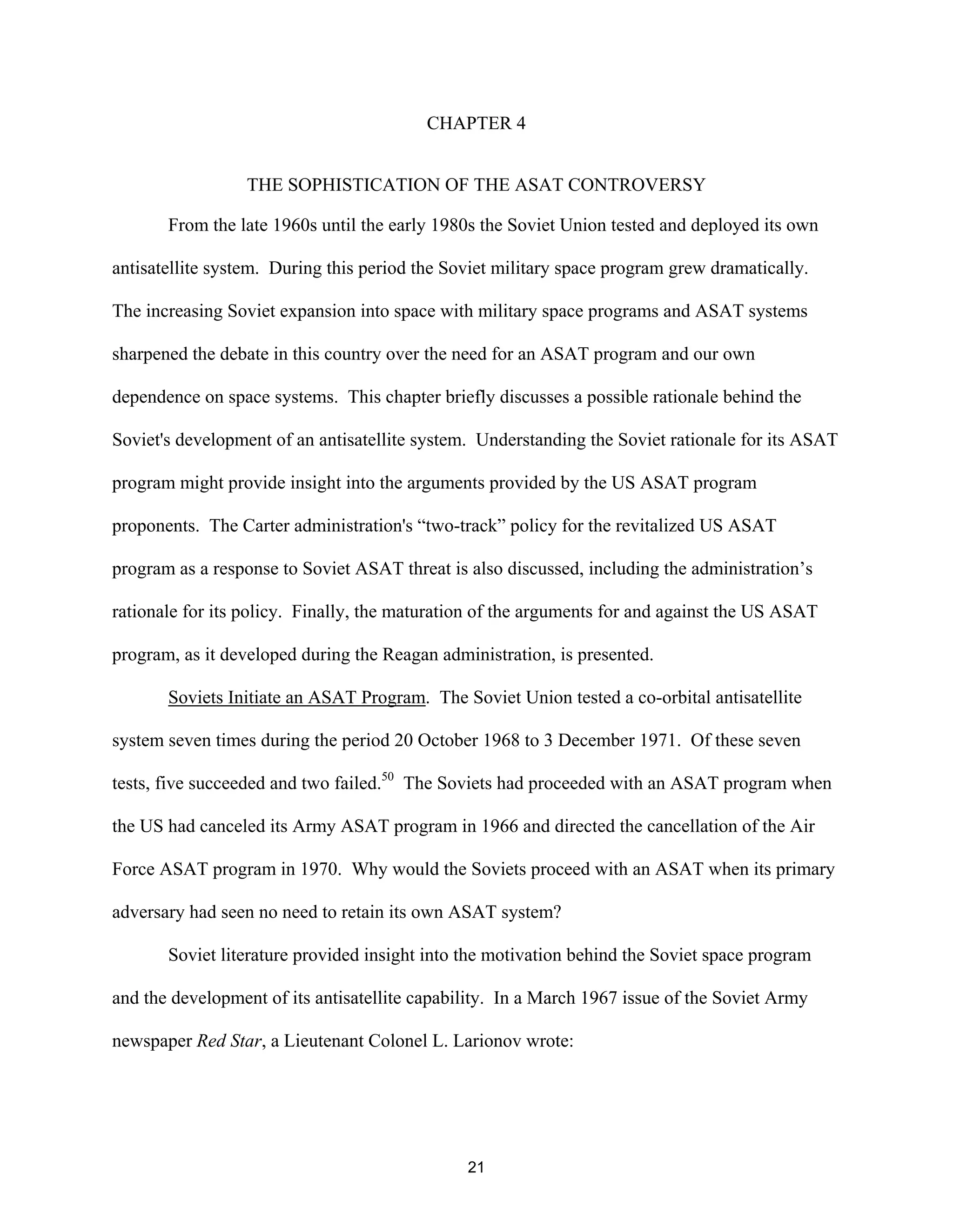 CHAPTER 4 
THE SOPHISTICATION OF THE ASAT CONTROVERSY 
From the late 1960s until the early 1980s the Soviet Union tested and deployed its own 
antisatellite system. During this period the Soviet military space program grew dramatically. 
The increasing Soviet expansion into space with military space programs and ASAT systems 
sharpened the debate in this country over the need for an ASAT program and our own 
dependence on space systems. This chapter briefly discusses a possible rationale behind the 
Soviet’s development of an antisatellite system. Understanding the Soviet rationale for its ASAT 
program might provide insight into the arguments provided by the US ASAT program 
proponents. The Carter administration’s “two-track” policy for the revitalized US ASAT 
program as a response to Soviet ASAT threat is also discussed, including the administration’s 
rationale for its policy. Finally, the maturation of the arguments for and against the US ASAT 
program, as it developed during the Reagan administration, is presented. 
Soviets Initiate an ASAT Program. The Soviet Union tested a co-orbital antisatellite 
system seven times during the period 20 October 1968 to 3 December 1971. Of these seven 
tests, five succeeded and two failed.50 The Soviets had proceeded with an ASAT program when 
the US had canceled its Army ASAT program in 1966 and directed the cancellation of the Air 
Force ASAT program in 1970. Why would the Soviets proceed with an ASAT when its primary 
adversary had seen no need to retain its own ASAT system? 
Soviet literature provided insight into the motivation behind the Soviet space program 
and the development of its antisatellite capability. In a March 1967 issue of the Soviet Army 
newspaper Red Star, a Lieutenant Colonel L. Larionov wrote: 
21  
 