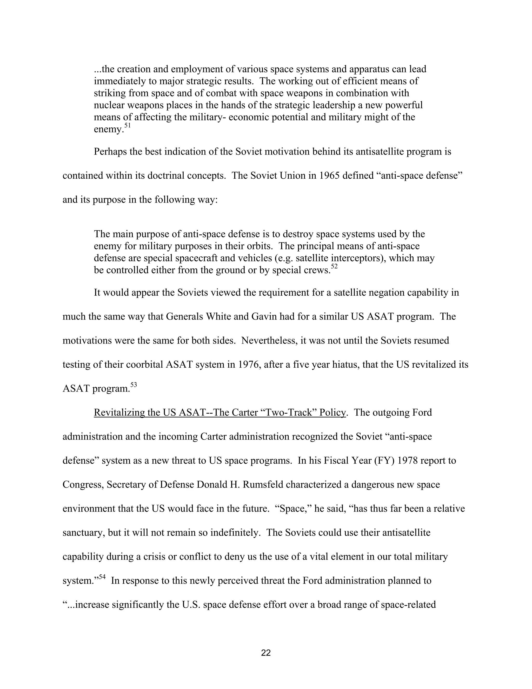 ...the creation and employment of various space systems and apparatus can lead 
immediately to major strategic results. The working out of efficient means of 
striking from space and of combat with space weapons in combination with 
nuclear weapons places in the hands of the strategic leadership a new powerful 
means of affecting the military- economic potential and military might of the 
enemy.51 
Perhaps the best indication of the Soviet motivation behind its antisatellite program is 
contained within its doctrinal concepts. The Soviet Union in 1965 defined “anti-space defense” 
and its purpose in the following way: 
The main purpose of anti-space defense is to destroy space systems used by the 
enemy for military purposes in their orbits. The principal means of anti-space 
defense are special spacecraft and vehicles (e.g. satellite interceptors), which may 
be controlled either from the ground or by special crews.52 
It would appear the Soviets viewed the requirement for a satellite negation capability in 
much the same way that Generals White and Gavin had for a similar US ASAT program. The 
motivations were the same for both sides. Nevertheless, it was not until the Soviets resumed 
testing of their coorbital ASAT system in 1976, after a five year hiatus, that the US revitalized its 
ASAT program.53 
Revitalizing the US ASAT--The Carter “Two-Track” Policy. The outgoing Ford 
administration and the incoming Carter administration recognized the Soviet “anti-space 
defense” system as a new threat to US space programs. In his Fiscal Year (FY) 1978 report to 
Congress, Secretary of Defense Donald H. Rumsfeld characterized a dangerous new space 
environment that the US would face in the future. “Space,” he said, “has thus far been a relative 
sanctuary, but it will not remain so indefinitely. The Soviets could use their antisatellite 
capability during a crisis or conflict to deny us the use of a vital element in our total military 
system.”54 In response to this newly perceived threat the Ford administration planned to 
“...increase significantly the U.S. space defense effort over a broad range of space-related 
22  
 