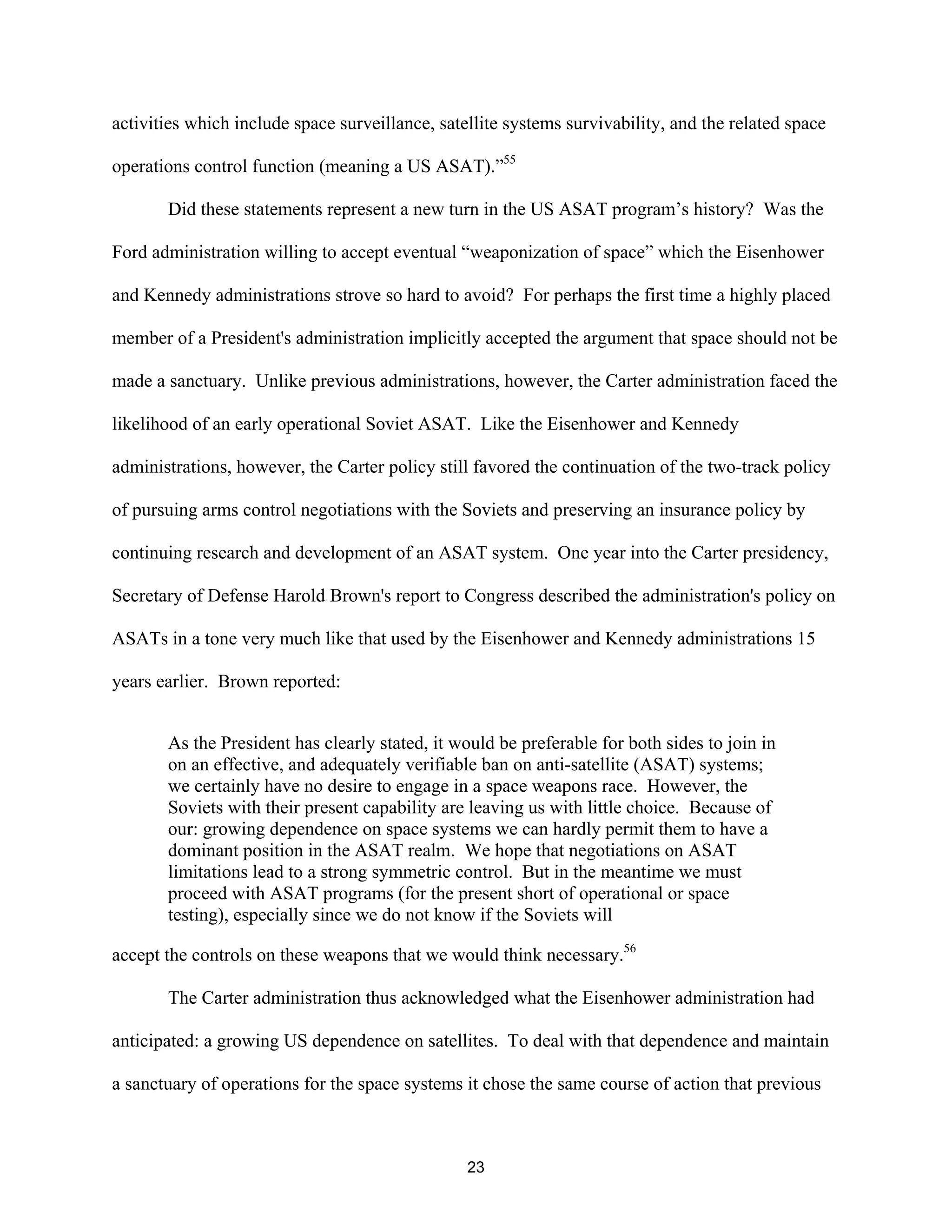 activities which include space surveillance, satellite systems survivability, and the related space 
operations control function (meaning a US ASAT).”55 
Did these statements represent a new turn in the US ASAT program’s history? Was the 
Ford administration willing to accept eventual “weaponization of space” which the Eisenhower 
and Kennedy administrations strove so hard to avoid? For perhaps the first time a highly placed 
member of a President’s administration implicitly accepted the argument that space should not be 
made a sanctuary. Unlike previous administrations, however, the Carter administration faced the 
likelihood of an early operational Soviet ASAT. Like the Eisenhower and Kennedy 
administrations, however, the Carter policy still favored the continuation of the two-track policy 
of pursuing arms control negotiations with the Soviets and preserving an insurance policy by 
continuing research and development of an ASAT system. One year into the Carter presidency, 
Secretary of Defense Harold Brown’s report to Congress described the administration’s policy on 
ASATs in a tone very much like that used by the Eisenhower and Kennedy administrations 15 
years earlier. Brown reported: 
As the President has clearly stated, it would be preferable for both sides to join in 
on an effective, and adequately verifiable ban on anti-satellite (ASAT) systems; 
we certainly have no desire to engage in a space weapons race. However, the 
Soviets with their present capability are leaving us with little choice. Because of 
our: growing dependence on space systems we can hardly permit them to have a 
dominant position in the ASAT realm. We hope that negotiations on ASAT 
limitations lead to a strong symmetric control. But in the meantime we must 
proceed with ASAT programs (for the present short of operational or space 
testing), especially since we do not know if the Soviets will 
accept the controls on these weapons that we would think necessary.56 
The Carter administration thus acknowledged what the Eisenhower administration had 
anticipated: a growing US dependence on satellites. To deal with that dependence and maintain 
a sanctuary of operations for the space systems it chose the same course of action that previous 
23  
 
