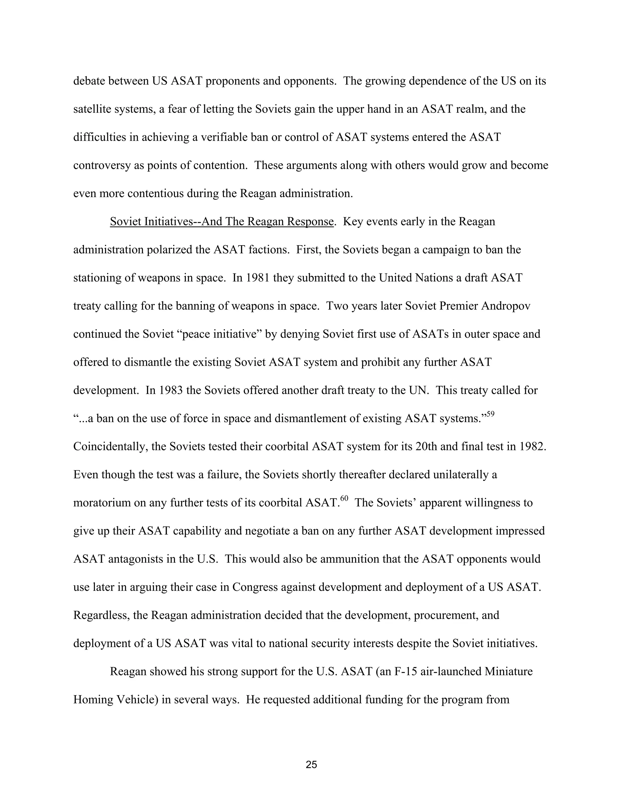 debate between US ASAT proponents and opponents. The growing dependence of the US on its 
satellite systems, a fear of letting the Soviets gain the upper hand in an ASAT realm, and the 
difficulties in achieving a verifiable ban or control of ASAT systems entered the ASAT 
controversy as points of contention. These arguments along with others would grow and become 
even more contentious during the Reagan administration. 
Soviet Initiatives--And The Reagan Response. Key events early in the Reagan 
administration polarized the ASAT factions. First, the Soviets began a campaign to ban the 
stationing of weapons in space. In 1981 they submitted to the United Nations a draft ASAT 
treaty calling for the banning of weapons in space. Two years later Soviet Premier Andropov 
continued the Soviet “peace initiative” by denying Soviet first use of ASATs in outer space and 
offered to dismantle the existing Soviet ASAT system and prohibit any further ASAT 
development. In 1983 the Soviets offered another draft treaty to the UN. This treaty called for 
“...a ban on the use of force in space and dismantlement of existing ASAT systems.”59 
Coincidentally, the Soviets tested their coorbital ASAT system for its 20th and final test in 1982. 
Even though the test was a failure, the Soviets shortly thereafter declared unilaterally a 
moratorium on any further tests of its coorbital ASAT.60 The Soviets’ apparent willingness to 
give up their ASAT capability and negotiate a ban on any further ASAT development impressed 
ASAT antagonists in the U.S. This would also be ammunition that the ASAT opponents would 
use later in arguing their case in Congress against development and deployment of a US ASAT. 
Regardless, the Reagan administration decided that the development, procurement, and 
deployment of a US ASAT was vital to national security interests despite the Soviet initiatives. 
Reagan showed his strong support for the U.S. ASAT (an F-15 air-launched Miniature 
Homing Vehicle) in several ways. He requested additional funding for the program from 
25  
 