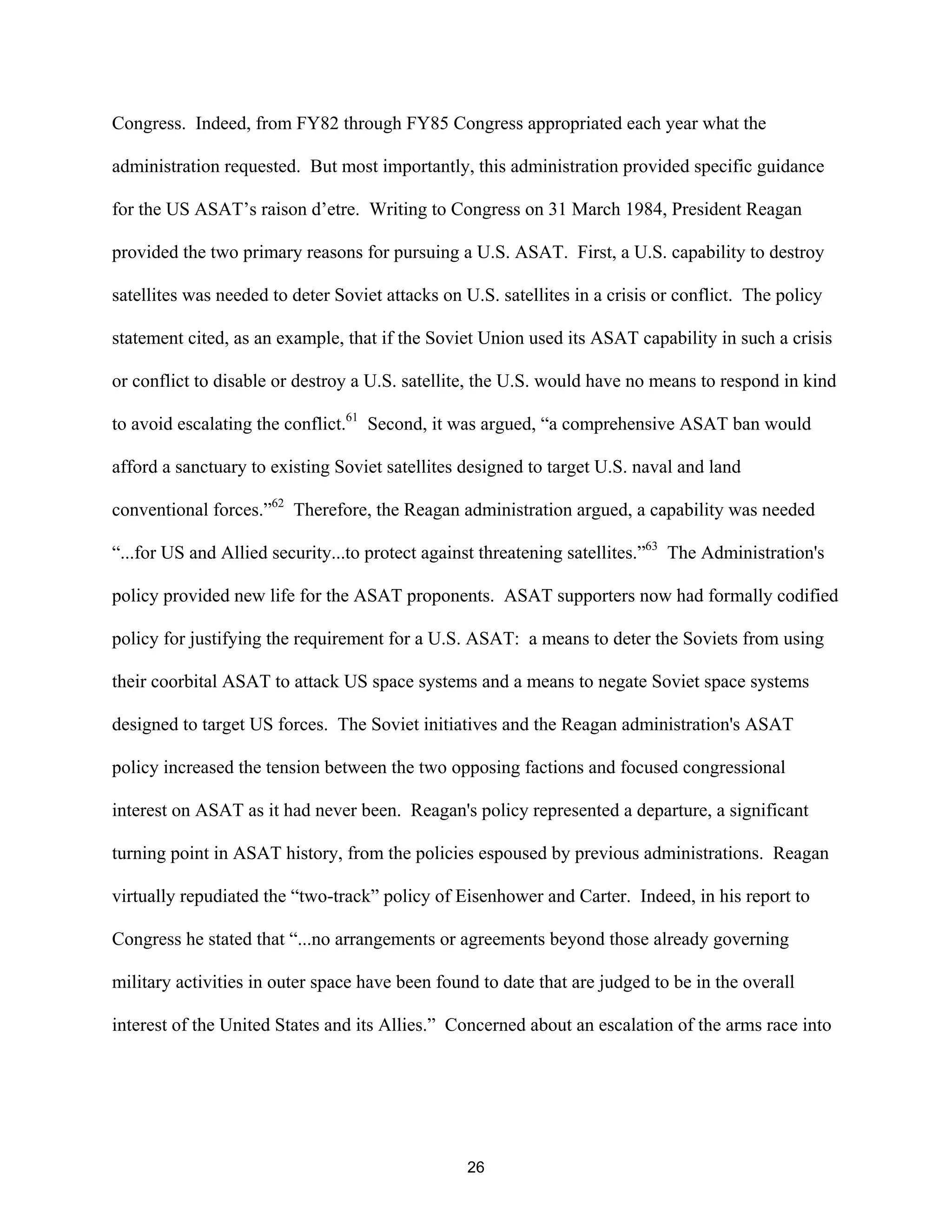 Congress. Indeed, from FY82 through FY85 Congress appropriated each year what the 
administration requested. But most importantly, this administration provided specific guidance 
for the US ASAT’s raison d’etre. Writing to Congress on 31 March 1984, President Reagan 
provided the two primary reasons for pursuing a U.S. ASAT. First, a U.S. capability to destroy 
satellites was needed to deter Soviet attacks on U.S. satellites in a crisis or conflict. The policy 
statement cited, as an example, that if the Soviet Union used its ASAT capability in such a crisis 
or conflict to disable or destroy a U.S. satellite, the U.S. would have no means to respond in kind 
to avoid escalating the conflict.61 Second, it was argued, “a comprehensive ASAT ban would 
afford a sanctuary to existing Soviet satellites designed to target U.S. naval and land 
conventional forces.”62 Therefore, the Reagan administration argued, a capability was needed 
“...for US and Allied security...to protect against threatening satellites.”63 The Administration’s 
policy provided new life for the ASAT proponents. ASAT supporters now had formally codified 
policy for justifying the requirement for a U.S. ASAT: a means to deter the Soviets from using 
their coorbital ASAT to attack US space systems and a means to negate Soviet space systems 
designed to target US forces. The Soviet initiatives and the Reagan administration’s ASAT 
policy increased the tension between the two opposing factions and focused congressional 
interest on ASAT as it had never been. Reagan’s policy represented a departure, a significant 
turning point in ASAT history, from the policies espoused by previous administrations. Reagan 
virtually repudiated the “two-track” policy of Eisenhower and Carter. Indeed, in his report to 
Congress he stated that “...no arrangements or agreements beyond those already governing 
military activities in outer space have been found to date that are judged to be in the overall 
interest of the United States and its Allies.” Concerned about an escalation of the arms race into 
26  
 