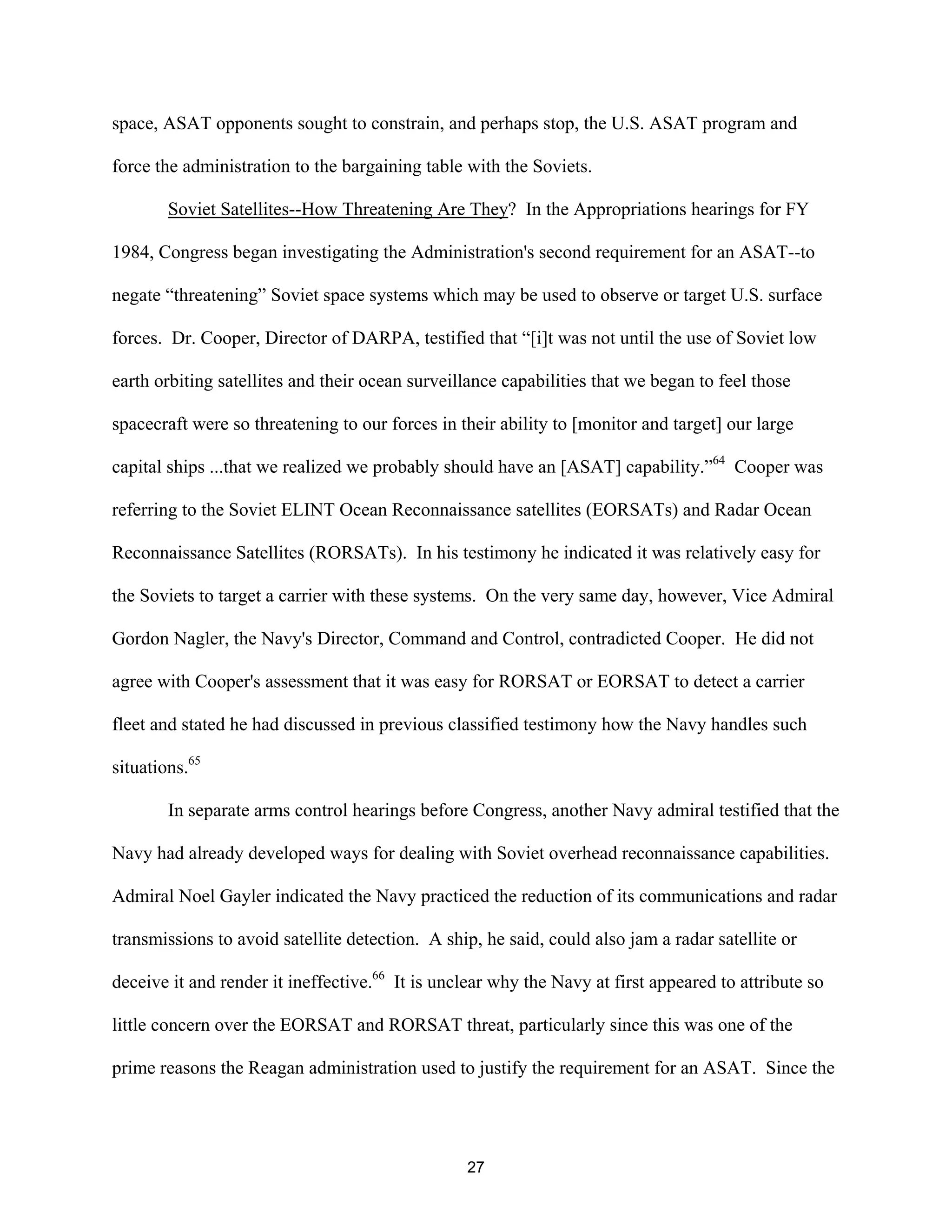 space, ASAT opponents sought to constrain, and perhaps stop, the U.S. ASAT program and 
force the administration to the bargaining table with the Soviets. 
Soviet Satellites--How Threatening Are They? In the Appropriations hearings for FY 
1984, Congress began investigating the Administration’s second requirement for an ASAT--to 
negate “threatening” Soviet space systems which may be used to observe or target U.S. surface 
forces. Dr. Cooper, Director of DARPA, testified that “[i]t was not until the use of Soviet low 
earth orbiting satellites and their ocean surveillance capabilities that we began to feel those 
spacecraft were so threatening to our forces in their ability to [monitor and target] our large 
capital ships ...that we realized we probably should have an [ASAT] capability.”64 Cooper was 
referring to the Soviet ELINT Ocean Reconnaissance satellites (EORSATs) and Radar Ocean 
Reconnaissance Satellites (RORSATs). In his testimony he indicated it was relatively easy for 
the Soviets to target a carrier with these systems. On the very same day, however, Vice Admiral 
Gordon Nagler, the Navy’s Director, Command and Control, contradicted Cooper. He did not 
agree with Cooper’s assessment that it was easy for RORSAT or EORSAT to detect a carrier 
fleet and stated he had discussed in previous classified testimony how the Navy handles such 
situations.65 
In separate arms control hearings before Congress, another Navy admiral testified that the 
Navy had already developed ways for dealing with Soviet overhead reconnaissance capabilities. 
Admiral Noel Gayler indicated the Navy practiced the reduction of its communications and radar 
transmissions to avoid satellite detection. A ship, he said, could also jam a radar satellite or 
deceive it and render it ineffective.66 It is unclear why the Navy at first appeared to attribute so 
little concern over the EORSAT and RORSAT threat, particularly since this was one of the 
prime reasons the Reagan administration used to justify the requirement for an ASAT. Since the 
27  
 