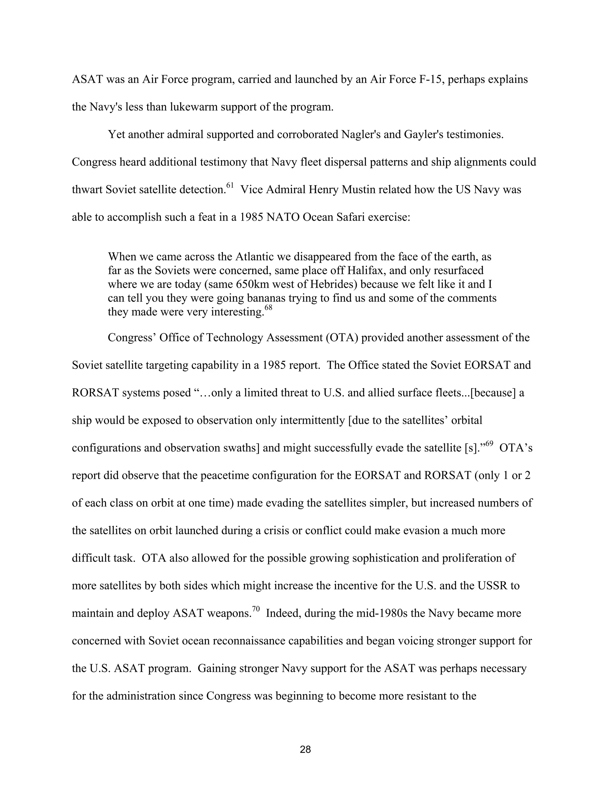 ASAT was an Air Force program, carried and launched by an Air Force F-15, perhaps explains 
the Navy’s less than lukewarm support of the program. 
Yet another admiral supported and corroborated Nagler’s and Gayler’s testimonies. 
Congress heard additional testimony that Navy fleet dispersal patterns and ship alignments could 
thwart Soviet satellite detection.61 Vice Admiral Henry Mustin related how the US Navy was 
able to accomplish such a feat in a 1985 NATO Ocean Safari exercise: 
When we came across the Atlantic we disappeared from the face of the earth, as 
far as the Soviets were concerned, same place off Halifax, and only resurfaced 
where we are today (same 650km west of Hebrides) because we felt like it and I 
can tell you they were going bananas trying to find us and some of the comments 
they made were very interesting.68 
Congress’ Office of Technology Assessment (OTA) provided another assessment of the 
Soviet satellite targeting capability in a 1985 report. The Office stated the Soviet EORSAT and 
RORSAT systems posed “…only a limited threat to U.S. and allied surface fleets...[because] a 
ship would be exposed to observation only intermittently [due to the satellites’ orbital 
configurations and observation swaths] and might successfully evade the satellite [s].”69 OTA’s 
report did observe that the peacetime configuration for the EORSAT and RORSAT (only 1 or 2 
of each class on orbit at one time) made evading the satellites simpler, but increased numbers of 
the satellites on orbit launched during a crisis or conflict could make evasion a much more 
difficult task. OTA also allowed for the possible growing sophistication and proliferation of 
more satellites by both sides which might increase the incentive for the U.S. and the USSR to 
maintain and deploy ASAT weapons.70 Indeed, during the mid-1980s the Navy became more 
concerned with Soviet ocean reconnaissance capabilities and began voicing stronger support for 
the U.S. ASAT program. Gaining stronger Navy support for the ASAT was perhaps necessary 
for the administration since Congress was beginning to become more resistant to the 
28  
 