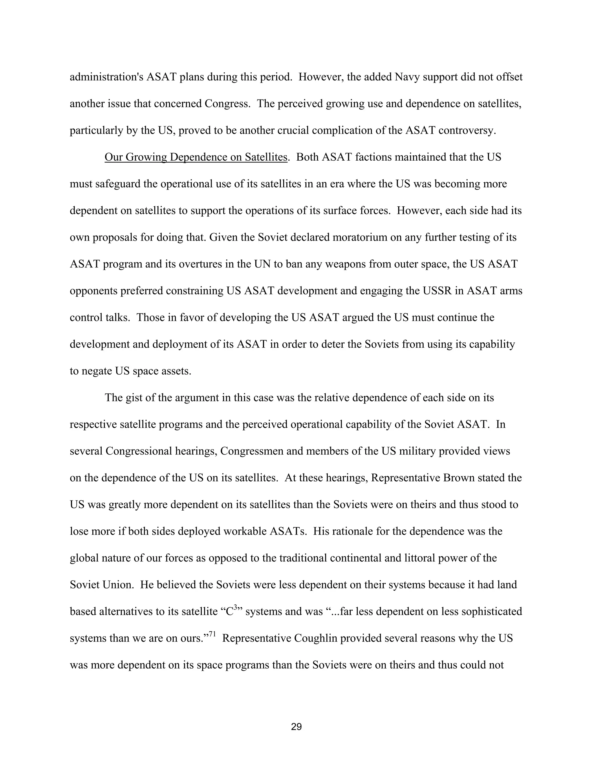 administration’s ASAT plans during this period. However, the added Navy support did not offset 
another issue that concerned Congress. The perceived growing use and dependence on satellites, 
particularly by the US, proved to be another crucial complication of the ASAT controversy. 
Our Growing Dependence on Satellites. Both ASAT factions maintained that the US 
must safeguard the operational use of its satellites in an era where the US was becoming more 
dependent on satellites to support the operations of its surface forces. However, each side had its 
own proposals for doing that. Given the Soviet declared moratorium on any further testing of its 
ASAT program and its overtures in the UN to ban any weapons from outer space, the US ASAT 
opponents preferred constraining US ASAT development and engaging the USSR in ASAT arms 
control talks. Those in favor of developing the US ASAT argued the US must continue the 
development and deployment of its ASAT in order to deter the Soviets from using its capability 
to negate US space assets. 
The gist of the argument in this case was the relative dependence of each side on its 
respective satellite programs and the perceived operational capability of the Soviet ASAT. In 
several Congressional hearings, Congressmen and members of the US military provided views 
on the dependence of the US on its satellites. At these hearings, Representative Brown stated the 
US was greatly more dependent on its satellites than the Soviets were on theirs and thus stood to 
lose more if both sides deployed workable ASATs. His rationale for the dependence was the 
global nature of our forces as opposed to the traditional continental and littoral power of the 
Soviet Union. He believed the Soviets were less dependent on their systems because it had land 
based alternatives to its satellite “C3” systems and was “...far less dependent on less sophisticated 
systems than we are on ours.”71 Representative Coughlin provided several reasons why the US 
was more dependent on its space programs than the Soviets were on theirs and thus could not 
29  
 