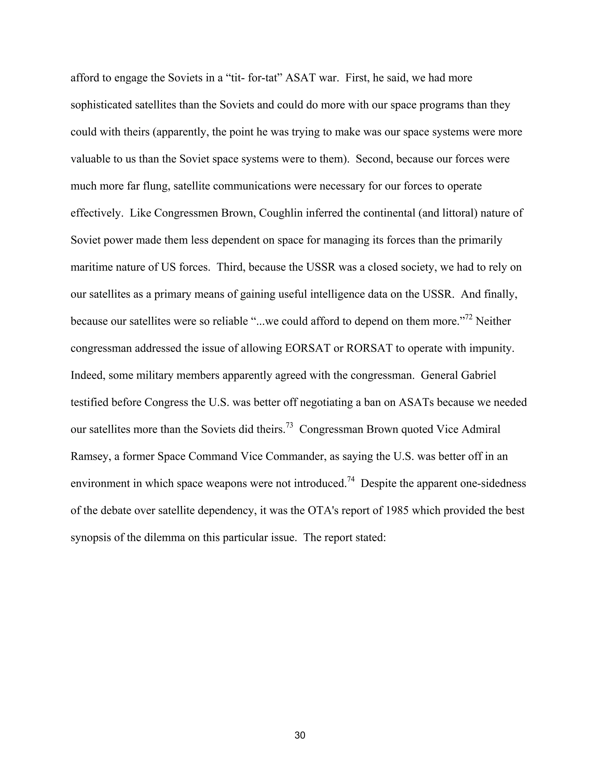 afford to engage the Soviets in a “tit- for-tat” ASAT war. First, he said, we had more 
sophisticated satellites than the Soviets and could do more with our space programs than they 
could with theirs (apparently, the point he was trying to make was our space systems were more 
valuable to us than the Soviet space systems were to them). Second, because our forces were 
much more far flung, satellite communications were necessary for our forces to operate 
effectively. Like Congressmen Brown, Coughlin inferred the continental (and littoral) nature of 
Soviet power made them less dependent on space for managing its forces than the primarily 
maritime nature of US forces. Third, because the USSR was a closed society, we had to rely on 
our satellites as a primary means of gaining useful intelligence data on the USSR. And finally, 
because our satellites were so reliable “...we could afford to depend on them more.”72 Neither 
congressman addressed the issue of allowing EORSAT or RORSAT to operate with impunity. 
Indeed, some military members apparently agreed with the congressman. General Gabriel 
testified before Congress the U.S. was better off negotiating a ban on ASATs because we needed 
our satellites more than the Soviets did theirs.73 Congressman Brown quoted Vice Admiral 
Ramsey, a former Space Command Vice Commander, as saying the U.S. was better off in an 
environment in which space weapons were not introduced.74 Despite the apparent one-sidedness 
of the debate over satellite dependency, it was the OTA’s report of 1985 which provided the best 
synopsis of the dilemma on this particular issue. The report stated: 
30  
 
