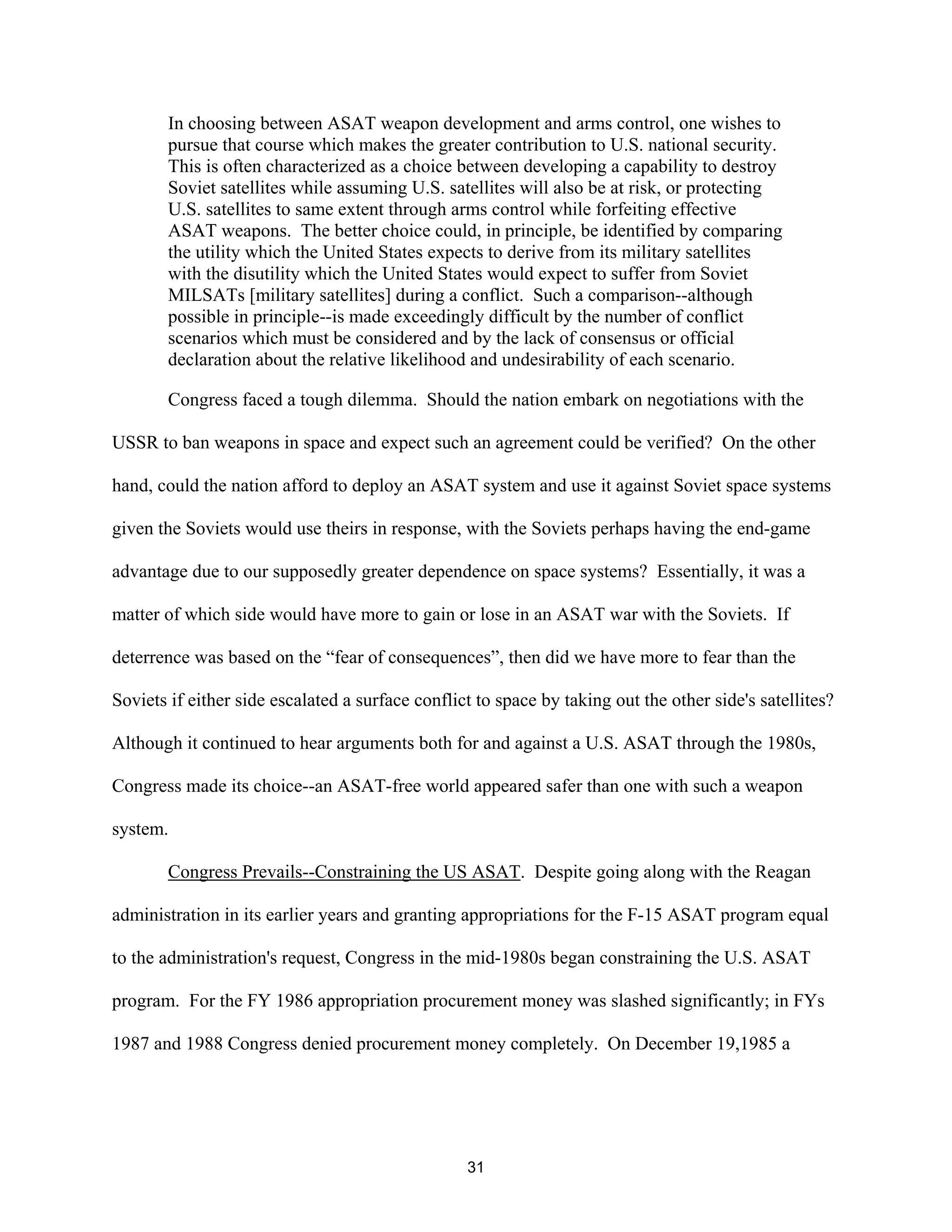 In choosing between ASAT weapon development and arms control, one wishes to 
pursue that course which makes the greater contribution to U.S. national security. 
This is often characterized as a choice between developing a capability to destroy 
Soviet satellites while assuming U.S. satellites will also be at risk, or protecting 
U.S. satellites to same extent through arms control while forfeiting effective 
ASAT weapons. The better choice could, in principle, be identified by comparing 
the utility which the United States expects to derive from its military satellites 
with the disutility which the United States would expect to suffer from Soviet 
MILSATs [military satellites] during a conflict. Such a comparison--although 
possible in principle--is made exceedingly difficult by the number of conflict 
scenarios which must be considered and by the lack of consensus or official 
declaration about the relative likelihood and undesirability of each scenario. 
Congress faced a tough dilemma. Should the nation embark on negotiations with the 
USSR to ban weapons in space and expect such an agreement could be verified? On the other 
hand, could the nation afford to deploy an ASAT system and use it against Soviet space systems 
given the Soviets would use theirs in response, with the Soviets perhaps having the end-game 
advantage due to our supposedly greater dependence on space systems? Essentially, it was a 
matter of which side would have more to gain or lose in an ASAT war with the Soviets. If 
deterrence was based on the “fear of consequences”, then did we have more to fear than the 
Soviets if either side escalated a surface conflict to space by taking out the other side’s satellites? 
Although it continued to hear arguments both for and against a U.S. ASAT through the 1980s, 
Congress made its choice--an ASAT-free world appeared safer than one with such a weapon 
system. 
Congress Prevails--Constraining the US ASAT. Despite going along with the Reagan 
administration in its earlier years and granting appropriations for the F-15 ASAT program equal 
to the administration’s request, Congress in the mid-1980s began constraining the U.S. ASAT 
program. For the FY 1986 appropriation procurement money was slashed significantly; in FYs 
1987 and 1988 Congress denied procurement money completely. On December 19,1985 a 
31  
 
