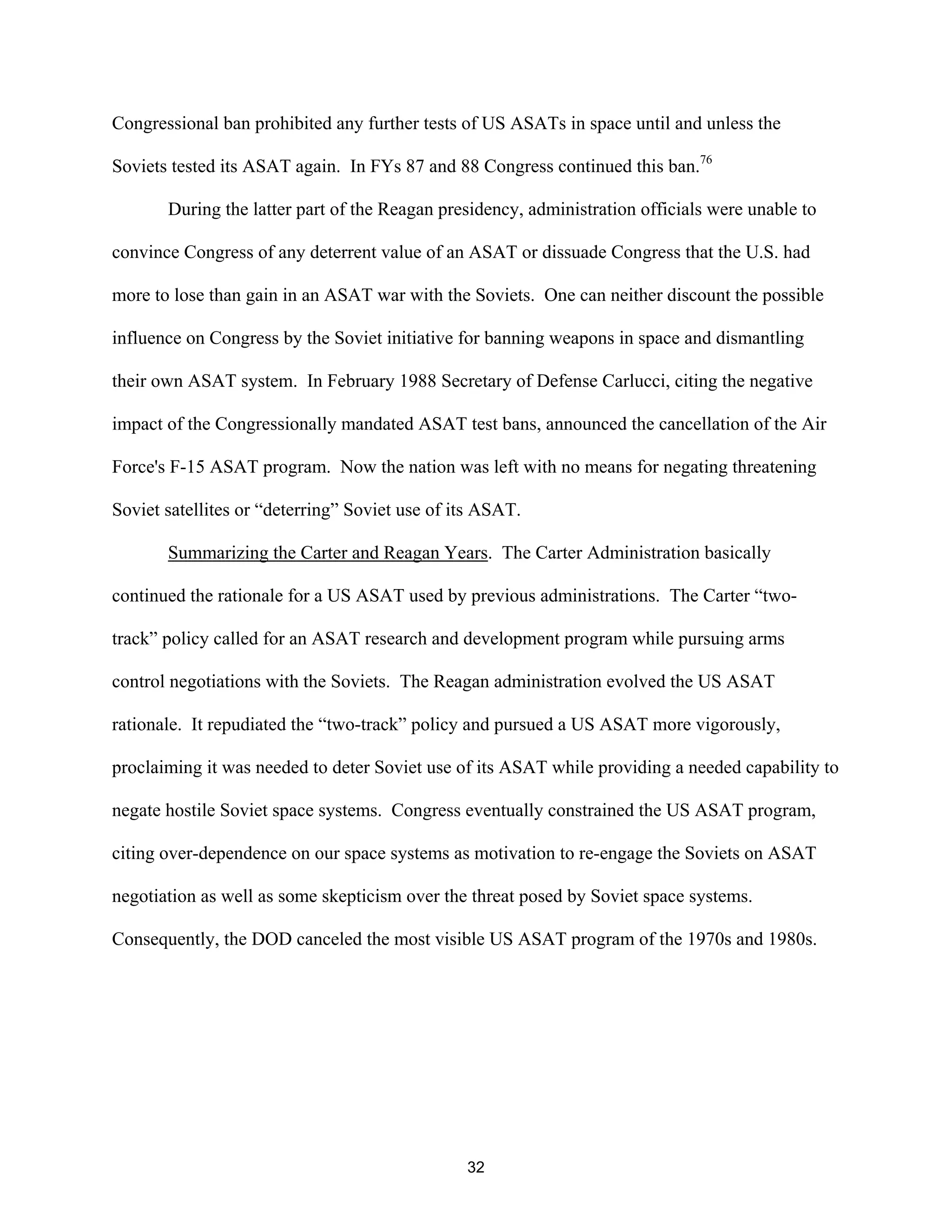Congressional ban prohibited any further tests of US ASATs in space until and unless the 
Soviets tested its ASAT again. In FYs 87 and 88 Congress continued this ban.76 
During the latter part of the Reagan presidency, administration officials were unable to 
convince Congress of any deterrent value of an ASAT or dissuade Congress that the U.S. had 
more to lose than gain in an ASAT war with the Soviets. One can neither discount the possible 
influence on Congress by the Soviet initiative for banning weapons in space and dismantling 
their own ASAT system. In February 1988 Secretary of Defense Carlucci, citing the negative 
impact of the Congressionally mandated ASAT test bans, announced the cancellation of the Air 
Force’s F-15 ASAT program. Now the nation was left with no means for negating threatening 
Soviet satellites or “deterring” Soviet use of its ASAT. 
Summarizing the Carter and Reagan Years. The Carter Administration basically 
continued the rationale for a US ASAT used by previous administrations. The Carter “two-track 
” policy called for an ASAT research and development program while pursuing arms 
control negotiations with the Soviets. The Reagan administration evolved the US ASAT 
rationale. It repudiated the “two-track” policy and pursued a US ASAT more vigorously, 
proclaiming it was needed to deter Soviet use of its ASAT while providing a needed capability to 
negate hostile Soviet space systems. Congress eventually constrained the US ASAT program, 
citing over-dependence on our space systems as motivation to re-engage the Soviets on ASAT 
negotiation as well as some skepticism over the threat posed by Soviet space systems. 
Consequently, the DOD canceled the most visible US ASAT program of the 1970s and 1980s. 
32  
 