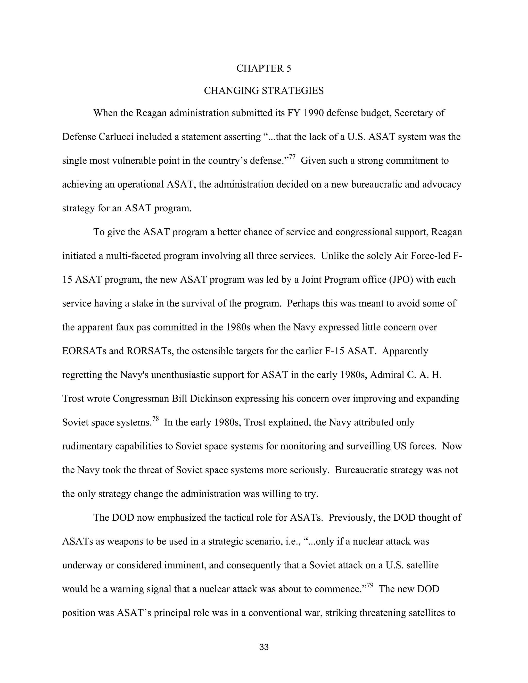 CHAPTER 5 
CHANGING STRATEGIES 
When the Reagan administration submitted its FY 1990 defense budget, Secretary of 
Defense Carlucci included a statement asserting “...that the lack of a U.S. ASAT system was the 
single most vulnerable point in the country’s defense.”77 Given such a strong commitment to 
achieving an operational ASAT, the administration decided on a new bureaucratic and advocacy 
strategy for an ASAT program. 
To give the ASAT program a better chance of service and congressional support, Reagan 
initiated a multi-faceted program involving all three services. Unlike the solely Air Force-led F- 
15 ASAT program, the new ASAT program was led by a Joint Program office (JPO) with each 
service having a stake in the survival of the program. Perhaps this was meant to avoid some of 
the apparent faux pas committed in the 1980s when the Navy expressed little concern over 
EORSATs and RORSATs, the ostensible targets for the earlier F-15 ASAT. Apparently 
regretting the Navy’s unenthusiastic support for ASAT in the early 1980s, Admiral C. A. H. 
Trost wrote Congressman Bill Dickinson expressing his concern over improving and expanding 
Soviet space systems.78 In the early 1980s, Trost explained, the Navy attributed only 
rudimentary capabilities to Soviet space systems for monitoring and surveilling US forces. Now 
the Navy took the threat of Soviet space systems more seriously. Bureaucratic strategy was not 
the only strategy change the administration was willing to try. 
The DOD now emphasized the tactical role for ASATs. Previously, the DOD thought of 
ASATs as weapons to be used in a strategic scenario, i.e., “...only if a nuclear attack was 
underway or considered imminent, and consequently that a Soviet attack on a U.S. satellite 
would be a warning signal that a nuclear attack was about to commence.”79 The new DOD 
position was ASAT’s principal role was in a conventional war, striking threatening satellites to 
33  
 