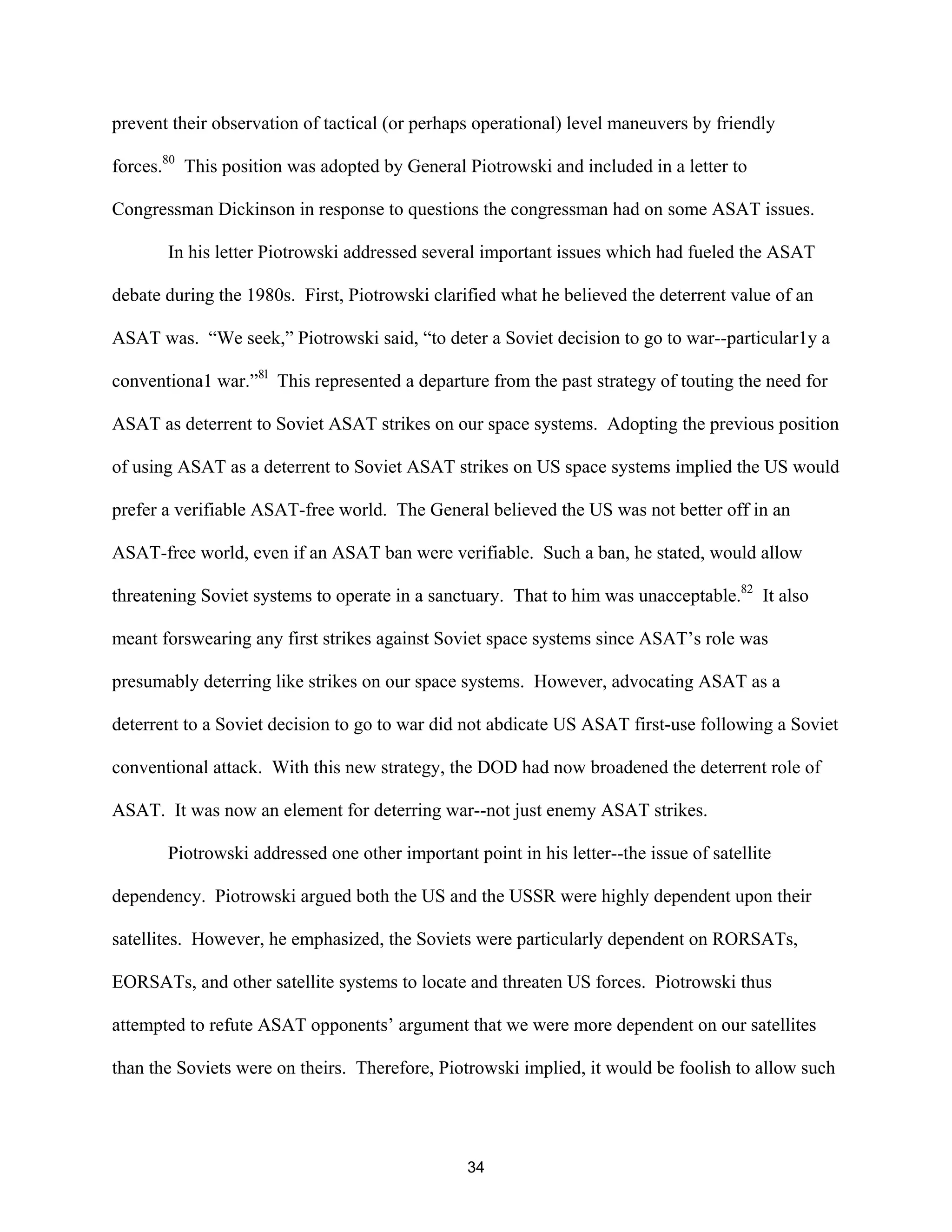 prevent their observation of tactical (or perhaps operational) level maneuvers by friendly 
forces.80 This position was adopted by General Piotrowski and included in a letter to 
Congressman Dickinson in response to questions the congressman had on some ASAT issues. 
In his letter Piotrowski addressed several important issues which had fueled the ASAT 
debate during the 1980s. First, Piotrowski clarified what he believed the deterrent value of an 
ASAT was. “We seek,” Piotrowski said, “to deter a Soviet decision to go to war--particular1y a 
conventiona1 war.”8l This represented a departure from the past strategy of touting the need for 
ASAT as deterrent to Soviet ASAT strikes on our space systems. Adopting the previous position 
of using ASAT as a deterrent to Soviet ASAT strikes on US space systems implied the US would 
prefer a verifiable ASAT-free world. The General believed the US was not better off in an 
ASAT-free world, even if an ASAT ban were verifiable. Such a ban, he stated, would allow 
threatening Soviet systems to operate in a sanctuary. That to him was unacceptable.82 It also 
meant forswearing any first strikes against Soviet space systems since ASAT’s role was 
presumably deterring like strikes on our space systems. However, advocating ASAT as a 
deterrent to a Soviet decision to go to war did not abdicate US ASAT first-use following a Soviet 
conventional attack. With this new strategy, the DOD had now broadened the deterrent role of 
ASAT. It was now an element for deterring war--not just enemy ASAT strikes. 
Piotrowski addressed one other important point in his letter--the issue of satellite 
dependency. Piotrowski argued both the US and the USSR were highly dependent upon their 
satellites. However, he emphasized, the Soviets were particularly dependent on RORSATs, 
EORSATs, and other satellite systems to locate and threaten US forces. Piotrowski thus 
attempted to refute ASAT opponents’ argument that we were more dependent on our satellites 
than the Soviets were on theirs. Therefore, Piotrowski implied, it would be foolish to allow such 
34  
 