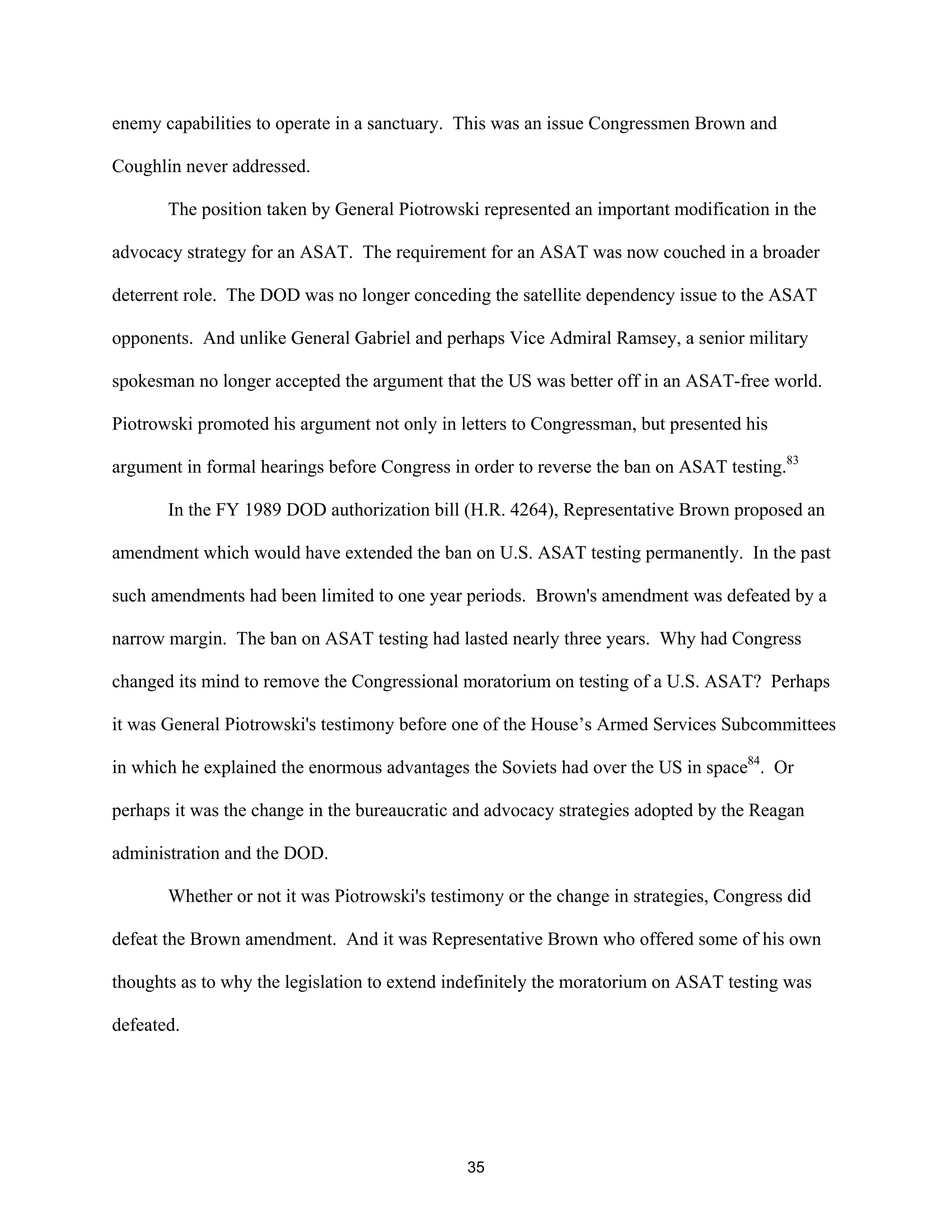 enemy capabilities to operate in a sanctuary. This was an issue Congressmen Brown and 
Coughlin never addressed. 
The position taken by General Piotrowski represented an important modification in the 
advocacy strategy for an ASAT. The requirement for an ASAT was now couched in a broader 
deterrent role. The DOD was no longer conceding the satellite dependency issue to the ASAT 
opponents. And unlike General Gabriel and perhaps Vice Admiral Ramsey, a senior military 
spokesman no longer accepted the argument that the US was better off in an ASAT-free world. 
Piotrowski promoted his argument not only in letters to Congressman, but presented his 
argument in formal hearings before Congress in order to reverse the ban on ASAT testing.83 
In the FY 1989 DOD authorization bill (H.R. 4264), Representative Brown proposed an 
amendment which would have extended the ban on U.S. ASAT testing permanently. In the past 
such amendments had been limited to one year periods. Brown’s amendment was defeated by a 
narrow margin. The ban on ASAT testing had lasted nearly three years. Why had Congress 
changed its mind to remove the Congressional moratorium on testing of a U.S. ASAT? Perhaps 
it was General Piotrowski’s testimony before one of the House’s Armed Services Subcommittees 
in which he explained the enormous advantages the Soviets had over the US in space84. Or 
perhaps it was the change in the bureaucratic and advocacy strategies adopted by the Reagan 
administration and the DOD. 
Whether or not it was Piotrowski’s testimony or the change in strategies, Congress did 
defeat the Brown amendment. And it was Representative Brown who offered some of his own 
thoughts as to why the legislation to extend indefinitely the moratorium on ASAT testing was 
defeated. 
35  
 