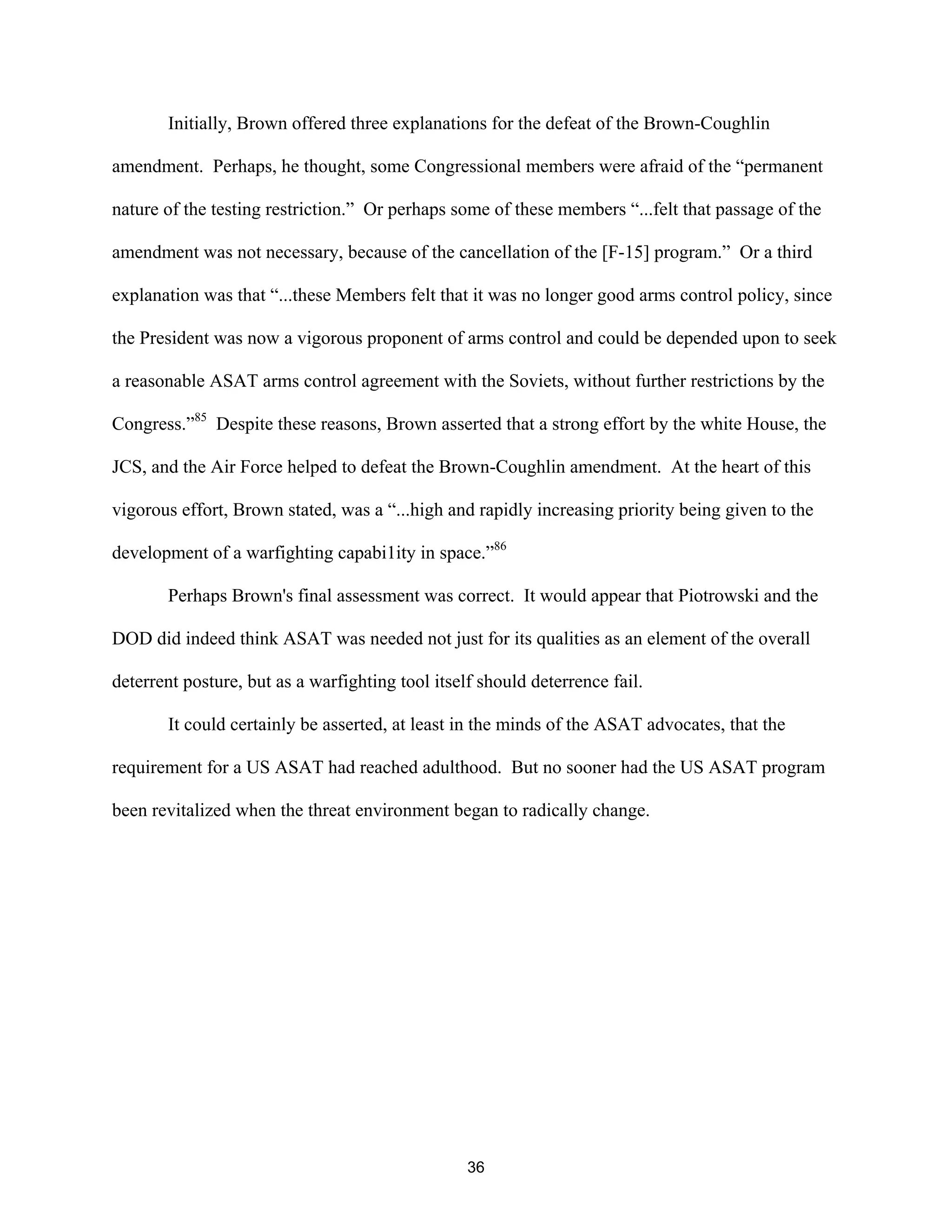 Initially, Brown offered three explanations for the defeat of the Brown-Coughlin 
amendment. Perhaps, he thought, some Congressional members were afraid of the “permanent 
nature of the testing restriction.” Or perhaps some of these members “...felt that passage of the 
amendment was not necessary, because of the cancellation of the [F-15] program.” Or a third 
explanation was that “...these Members felt that it was no longer good arms control policy, since 
the President was now a vigorous proponent of arms control and could be depended upon to seek 
a reasonable ASAT arms control agreement with the Soviets, without further restrictions by the 
Congress.”85 Despite these reasons, Brown asserted that a strong effort by the white House, the 
JCS, and the Air Force helped to defeat the Brown-Coughlin amendment. At the heart of this 
vigorous effort, Brown stated, was a “...high and rapidly increasing priority being given to the 
development of a warfighting capabi1ity in space.”86 
Perhaps Brown’s final assessment was correct. It would appear that Piotrowski and the 
DOD did indeed think ASAT was needed not just for its qualities as an element of the overall 
deterrent posture, but as a warfighting tool itself should deterrence fail. 
It could certainly be asserted, at least in the minds of the ASAT advocates, that the 
requirement for a US ASAT had reached adulthood. But no sooner had the US ASAT program 
been revitalized when the threat environment began to radically change. 
36  
 