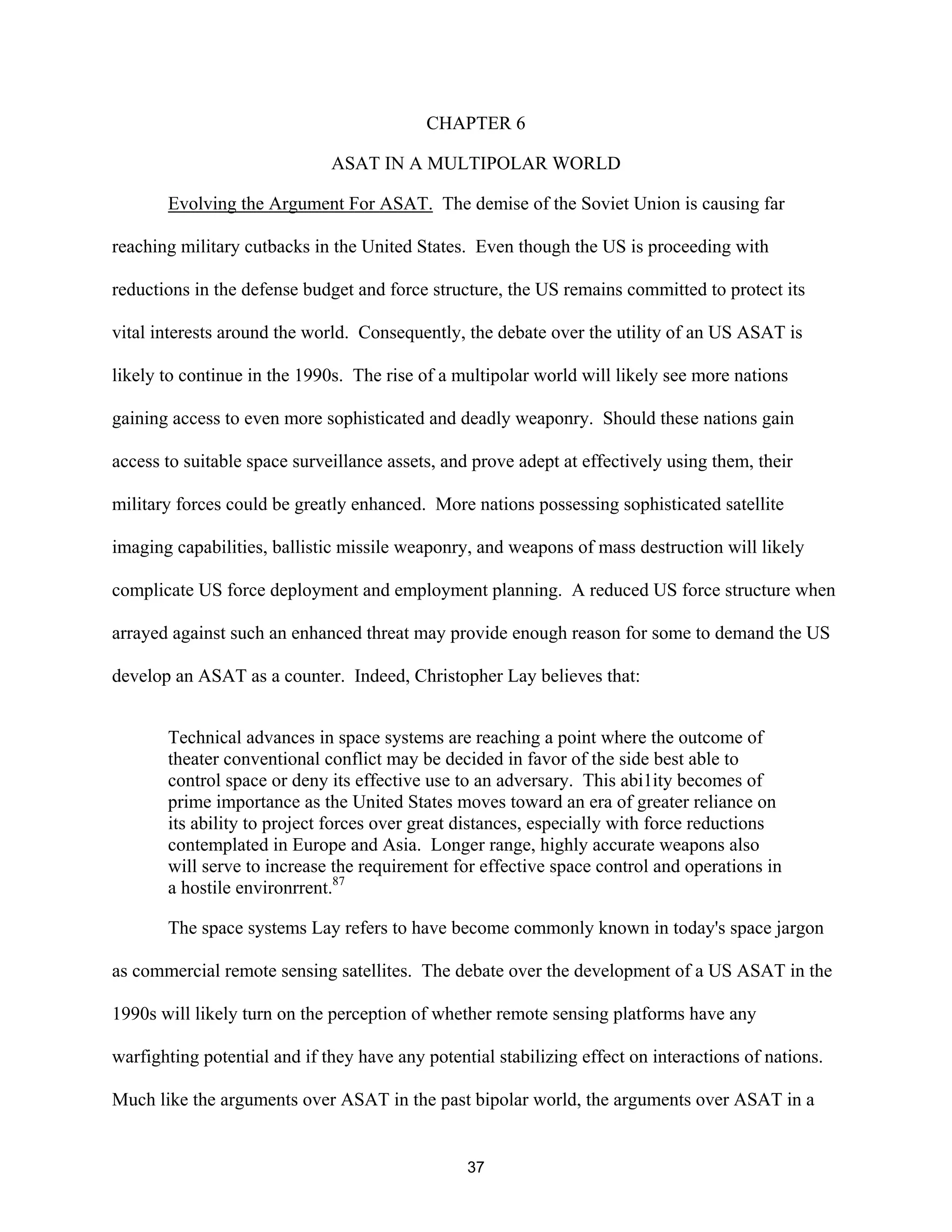 CHAPTER 6 
ASAT IN A MULTIPOLAR WORLD 
Evolving the Argument For ASAT. The demise of the Soviet Union is causing far 
reaching military cutbacks in the United States. Even though the US is proceeding with 
reductions in the defense budget and force structure, the US remains committed to protect its 
vital interests around the world. Consequently, the debate over the utility of an US ASAT is 
likely to continue in the 1990s. The rise of a multipolar world will likely see more nations 
gaining access to even more sophisticated and deadly weaponry. Should these nations gain 
access to suitable space surveillance assets, and prove adept at effectively using them, their 
military forces could be greatly enhanced. More nations possessing sophisticated satellite 
imaging capabilities, ballistic missile weaponry, and weapons of mass destruction will likely 
complicate US force deployment and employment planning. A reduced US force structure when 
arrayed against such an enhanced threat may provide enough reason for some to demand the US 
develop an ASAT as a counter. Indeed, Christopher Lay believes that: 
Technical advances in space systems are reaching a point where the outcome of 
theater conventional conflict may be decided in favor of the side best able to 
control space or deny its effective use to an adversary. This abi1ity becomes of 
prime importance as the United States moves toward an era of greater reliance on 
its ability to project forces over great distances, especially with force reductions 
contemplated in Europe and Asia. Longer range, highly accurate weapons also 
will serve to increase the requirement for effective space control and operations in 
a hostile environrrent.87 
The space systems Lay refers to have become commonly known in today’s space jargon 
as commercial remote sensing satellites. The debate over the development of a US ASAT in the 
1990s will likely turn on the perception of whether remote sensing platforms have any 
warfighting potential and if they have any potential stabilizing effect on interactions of nations. 
Much like the arguments over ASAT in the past bipolar world, the arguments over ASAT in a 
37  
 