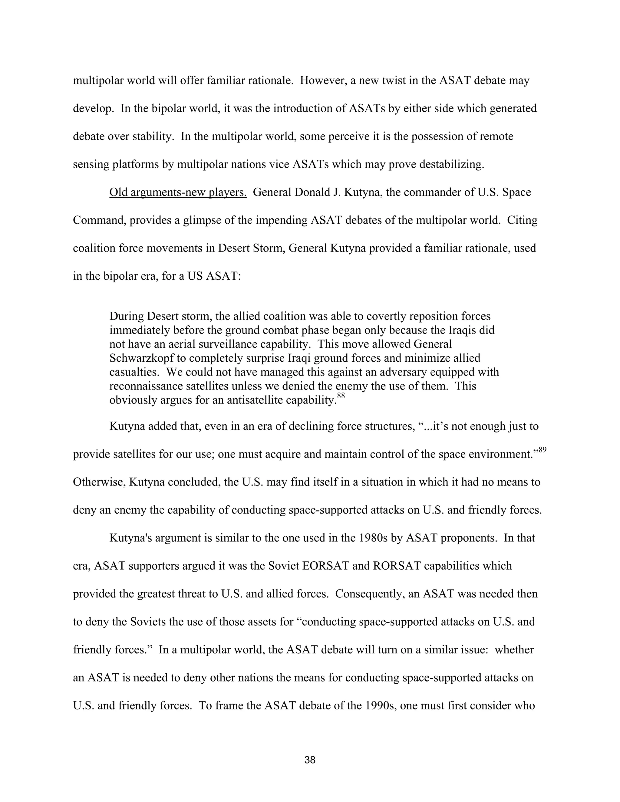 multipolar world will offer familiar rationale. However, a new twist in the ASAT debate may 
develop. In the bipolar world, it was the introduction of ASATs by either side which generated 
debate over stability. In the multipolar world, some perceive it is the possession of remote 
sensing platforms by multipolar nations vice ASATs which may prove destabilizing. 
Old arguments-new players. General Donald J. Kutyna, the commander of U.S. Space 
Command, provides a glimpse of the impending ASAT debates of the multipolar world. Citing 
coalition force movements in Desert Storm, General Kutyna provided a familiar rationale, used 
in the bipolar era, for a US ASAT: 
During Desert storm, the allied coalition was able to covertly reposition forces 
immediately before the ground combat phase began only because the Iraqis did 
not have an aerial surveillance capability. This move allowed General 
Schwarzkopf to completely surprise Iraqi ground forces and minimize allied 
casualties. We could not have managed this against an adversary equipped with 
reconnaissance satellites unless we denied the enemy the use of them. This 
obviously argues for an antisatellite capability.88 
Kutyna added that, even in an era of declining force structures, “...it’s not enough just to 
provide satellites for our use; one must acquire and maintain control of the space environment.”89 
Otherwise, Kutyna concluded, the U.S. may find itself in a situation in which it had no means to 
deny an enemy the capability of conducting space-supported attacks on U.S. and friendly forces. 
Kutyna’s argument is similar to the one used in the 1980s by ASAT proponents. In that 
era, ASAT supporters argued it was the Soviet EORSAT and RORSAT capabilities which 
provided the greatest threat to U.S. and allied forces. Consequently, an ASAT was needed then 
to deny the Soviets the use of those assets for “conducting space-supported attacks on U.S. and 
friendly forces.” In a multipolar world, the ASAT debate will turn on a similar issue: whether 
an ASAT is needed to deny other nations the means for conducting space-supported attacks on 
U.S. and friendly forces. To frame the ASAT debate of the 1990s, one must first consider who 
38  
 