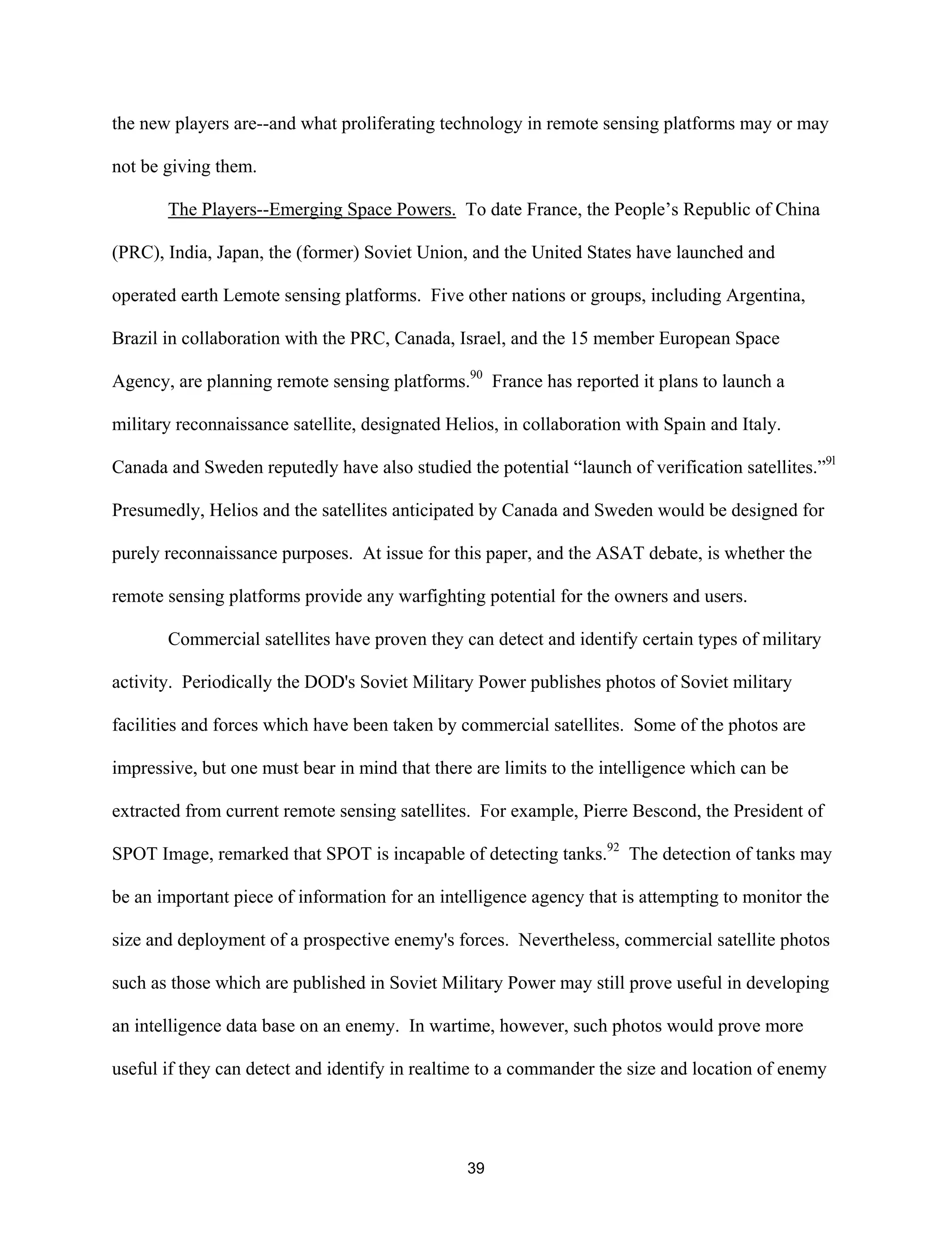 the new players are--and what proliferating technology in remote sensing platforms may or may 
not be giving them. 
The Players--Emerging Space Powers. To date France, the People’s Republic of China 
(PRC), India, Japan, the (former) Soviet Union, and the United States have launched and 
operated earth Lemote sensing platforms. Five other nations or groups, including Argentina, 
Brazil in collaboration with the PRC, Canada, Israel, and the 15 member European Space 
Agency, are planning remote sensing platforms.90 France has reported it plans to launch a 
military reconnaissance satellite, designated Helios, in collaboration with Spain and Italy. 
Canada and Sweden reputedly have also studied the potential “launch of verification satellites.”9l 
Presumedly, Helios and the satellites anticipated by Canada and Sweden would be designed for 
purely reconnaissance purposes. At issue for this paper, and the ASAT debate, is whether the 
remote sensing platforms provide any warfighting potential for the owners and users. 
Commercial satellites have proven they can detect and identify certain types of military 
activity. Periodically the DOD’s Soviet Military Power publishes photos of Soviet military 
facilities and forces which have been taken by commercial satellites. Some of the photos are 
impressive, but one must bear in mind that there are limits to the intelligence which can be 
extracted from current remote sensing satellites. For example, Pierre Bescond, the President of 
SPOT Image, remarked that SPOT is incapable of detecting tanks.92 The detection of tanks may 
be an important piece of information for an intelligence agency that is attempting to monitor the 
size and deployment of a prospective enemy’s forces. Nevertheless, commercial satellite photos 
such as those which are published in Soviet Military Power may still prove useful in developing 
an intelligence data base on an enemy. In wartime, however, such photos would prove more 
useful if they can detect and identify in realtime to a commander the size and location of enemy 
39  
 