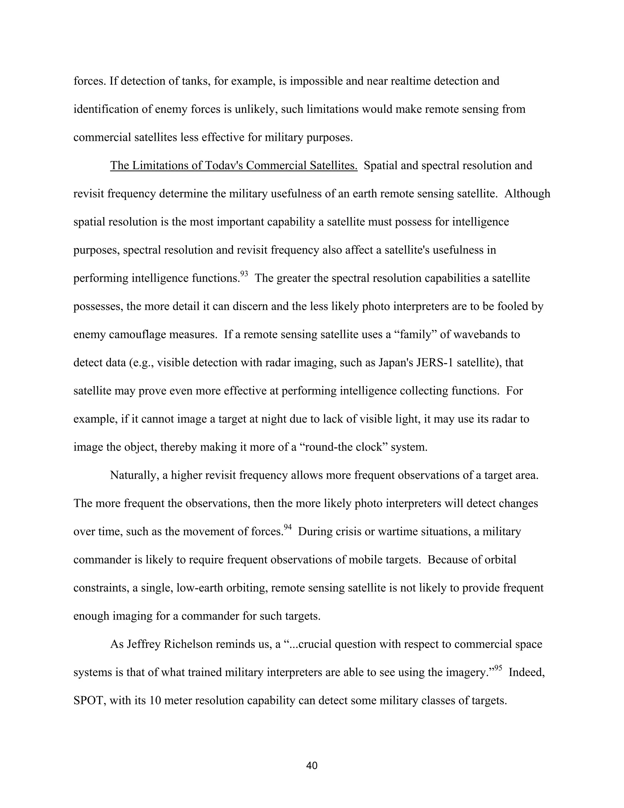 forces. If detection of tanks, for example, is impossible and near realtime detection and 
identification of enemy forces is unlikely, such limitations would make remote sensing from 
commercial satellites less effective for military purposes. 
The Limitations of Todav’s Commercial Satellites. Spatial and spectral resolution and 
revisit frequency determine the military usefulness of an earth remote sensing satellite. Although 
spatial resolution is the most important capability a satellite must possess for intelligence 
purposes, spectral resolution and revisit frequency also affect a satellite’s usefulness in 
performing intelligence functions.93 The greater the spectral resolution capabilities a satellite 
possesses, the more detail it can discern and the less likely photo interpreters are to be fooled by 
enemy camouflage measures. If a remote sensing satellite uses a “family” of wavebands to 
detect data (e.g., visible detection with radar imaging, such as Japan’s JERS-1 satellite), that 
satellite may prove even more effective at performing intelligence collecting functions. For 
example, if it cannot image a target at night due to lack of visible light, it may use its radar to 
image the object, thereby making it more of a “round-the clock” system. 
Naturally, a higher revisit frequency allows more frequent observations of a target area. 
The more frequent the observations, then the more likely photo interpreters will detect changes 
over time, such as the movement of forces.94 During crisis or wartime situations, a military 
commander is likely to require frequent observations of mobile targets. Because of orbital 
constraints, a single, low-earth orbiting, remote sensing satellite is not likely to provide frequent 
enough imaging for a commander for such targets. 
As Jeffrey Richelson reminds us, a “...crucial question with respect to commercial space 
systems is that of what trained military interpreters are able to see using the imagery.”95 Indeed, 
SPOT, with its 10 meter resolution capability can detect some military classes of targets. 
40  
 