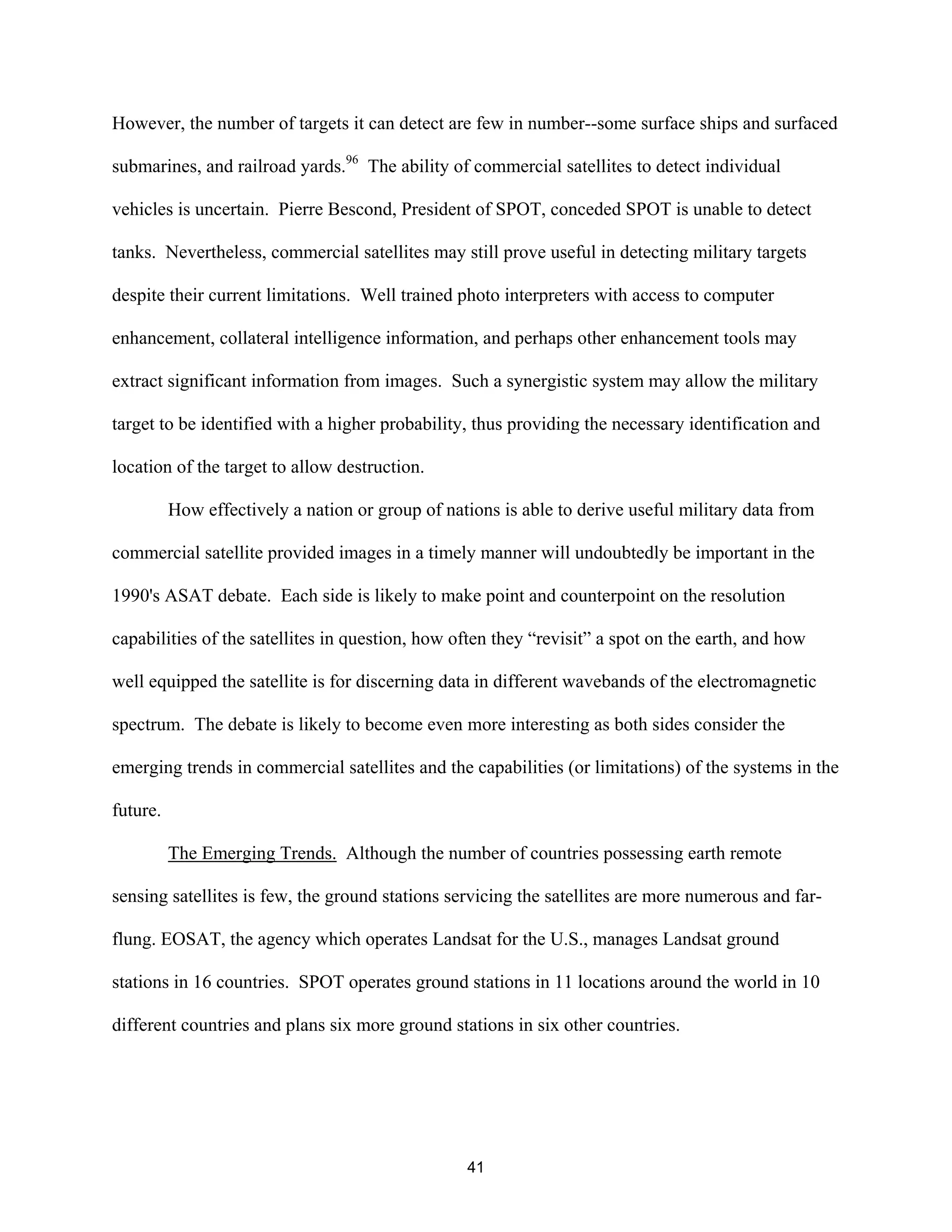 However, the number of targets it can detect are few in number--some surface ships and surfaced 
submarines, and railroad yards.96 The ability of commercial satellites to detect individual 
vehicles is uncertain. Pierre Bescond, President of SPOT, conceded SPOT is unable to detect 
tanks. Nevertheless, commercial satellites may still prove useful in detecting military targets 
despite their current limitations. Well trained photo interpreters with access to computer 
enhancement, collateral intelligence information, and perhaps other enhancement tools may 
extract significant information from images. Such a synergistic system may allow the military 
target to be identified with a higher probability, thus providing the necessary identification and 
location of the target to allow destruction. 
How effectively a nation or group of nations is able to derive useful military data from 
commercial satellite provided images in a timely manner will undoubtedly be important in the 
1990’s ASAT debate. Each side is likely to make point and counterpoint on the resolution 
capabilities of the satellites in question, how often they “revisit” a spot on the earth, and how 
well equipped the satellite is for discerning data in different wavebands of the electromagnetic 
spectrum. The debate is likely to become even more interesting as both sides consider the 
emerging trends in commercial satellites and the capabilities (or limitations) of the systems in the 
future. 
The Emerging Trends. Although the number of countries possessing earth remote 
sensing satellites is few, the ground stations servicing the satellites are more numerous and far-flung. 
EOSAT, the agency which operates Landsat for the U.S., manages Landsat ground 
stations in 16 countries. SPOT operates ground stations in 11 locations around the world in 10 
different countries and plans six more ground stations in six other countries. 
41  
 