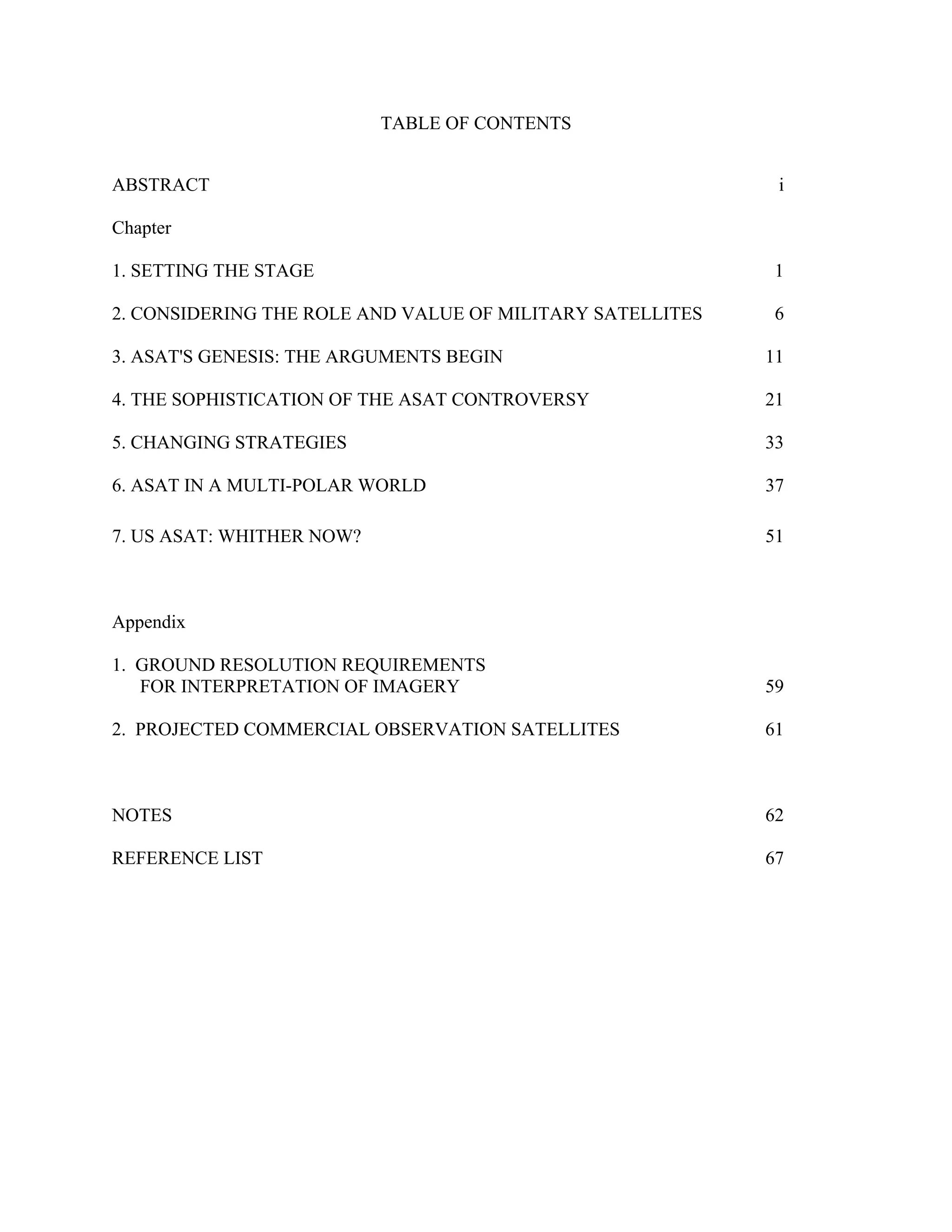 TABLE OF CONTENTS 
ABSTRACT i 
Chapter 
1. SETTING THE STAGE 1 
2. CONSIDERING THE ROLE AND VALUE OF MILITARY SATELLITES 6 
3. ASAT’S GENESIS: THE ARGUMENTS BEGIN 11 
4. THE SOPHISTICATION OF THE ASAT CONTROVERSY 21 
5. CHANGING STRATEGIES 33 
6. ASAT IN A MULTI-POLAR WORLD 37 
7. US ASAT: WHITHER NOW? 51 
Appendix 
1. GROUND RESOLUTION REQUIREMENTS 
FOR INTERPRETATION OF IMAGERY 59 
2. PROJECTED COMMERCIAL OBSERVATION SATELLITES 61 
NOTES 62 
REFERENCE LIST 67 
 