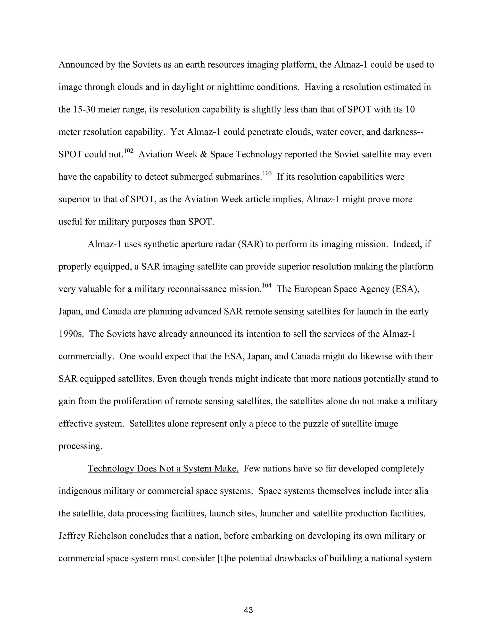 Announced by the Soviets as an earth resources imaging platform, the Almaz-1 could be used to 
image through clouds and in daylight or nighttime conditions. Having a resolution estimated in 
the 15-30 meter range, its resolution capability is slightly less than that of SPOT with its 10 
meter resolution capability. Yet Almaz-1 could penetrate clouds, water cover, and darkness-- 
SPOT could not.102 Aviation Week & Space Technology reported the Soviet satellite may even 
have the capability to detect submerged submarines.103 If its resolution capabilities were 
superior to that of SPOT, as the Aviation Week article implies, Almaz-1 might prove more 
useful for military purposes than SPOT. 
Almaz-1 uses synthetic aperture radar (SAR) to perform its imaging mission. Indeed, if 
properly equipped, a SAR imaging satellite can provide superior resolution making the platform 
very valuable for a military reconnaissance mission.104 The European Space Agency (ESA), 
Japan, and Canada are planning advanced SAR remote sensing satellites for launch in the early 
1990s. The Soviets have already announced its intention to sell the services of the Almaz-1 
commercially. One would expect that the ESA, Japan, and Canada might do likewise with their 
SAR equipped satellites. Even though trends might indicate that more nations potentially stand to 
gain from the proliferation of remote sensing satellites, the satellites alone do not make a military 
effective system. Satellites alone represent only a piece to the puzzle of satellite image 
processing. 
Technology Does Not a System Make. Few nations have so far developed completely 
indigenous military or commercial space systems. Space systems themselves include inter alia 
the satellite, data processing facilities, launch sites, launcher and satellite production facilities. 
Jeffrey Richelson concludes that a nation, before embarking on developing its own military or 
commercial space system must consider [t]he potential drawbacks of building a national system 
43  
 