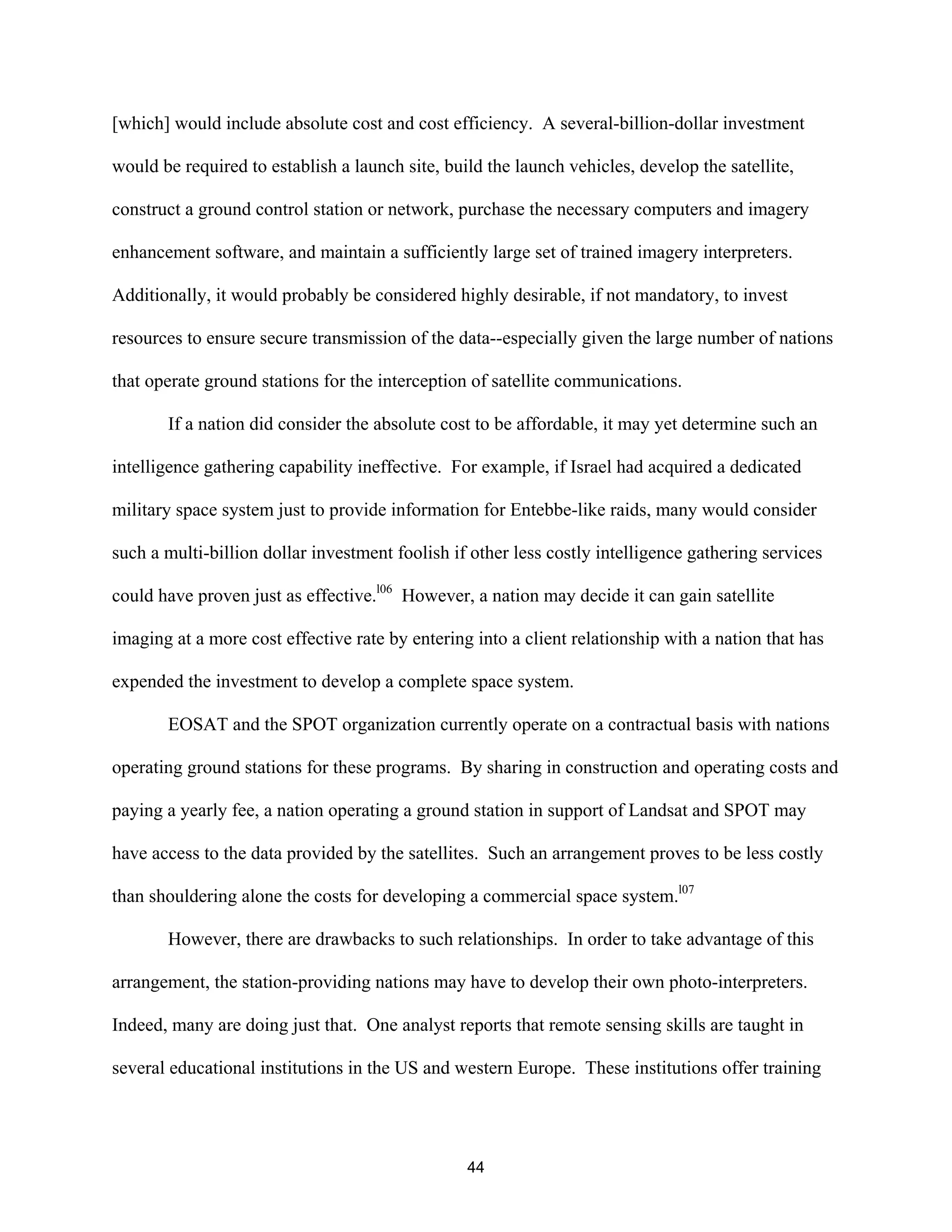[which] would include absolute cost and cost efficiency. A several-billion-dollar investment 
would be required to establish a launch site, build the launch vehicles, develop the satellite, 
construct a ground control station or network, purchase the necessary computers and imagery 
enhancement software, and maintain a sufficiently large set of trained imagery interpreters. 
Additionally, it would probably be considered highly desirable, if not mandatory, to invest 
resources to ensure secure transmission of the data--especially given the large number of nations 
that operate ground stations for the interception of satellite communications. 
If a nation did consider the absolute cost to be affordable, it may yet determine such an 
intelligence gathering capability ineffective. For example, if Israel had acquired a dedicated 
military space system just to provide information for Entebbe-like raids, many would consider 
such a multi-billion dollar investment foolish if other less costly intelligence gathering services 
could have proven just as effective.l06 However, a nation may decide it can gain satellite 
imaging at a more cost effective rate by entering into a client relationship with a nation that has 
expended the investment to develop a complete space system. 
EOSAT and the SPOT organization currently operate on a contractual basis with nations 
operating ground stations for these programs. By sharing in construction and operating costs and 
paying a yearly fee, a nation operating a ground station in support of Landsat and SPOT may 
have access to the data provided by the satellites. Such an arrangement proves to be less costly 
than shouldering alone the costs for developing a commercial space system.l07 
However, there are drawbacks to such relationships. In order to take advantage of this 
arrangement, the station-providing nations may have to develop their own photo-interpreters. 
Indeed, many are doing just that. One analyst reports that remote sensing skills are taught in 
several educational institutions in the US and western Europe. These institutions offer training 
44  
 