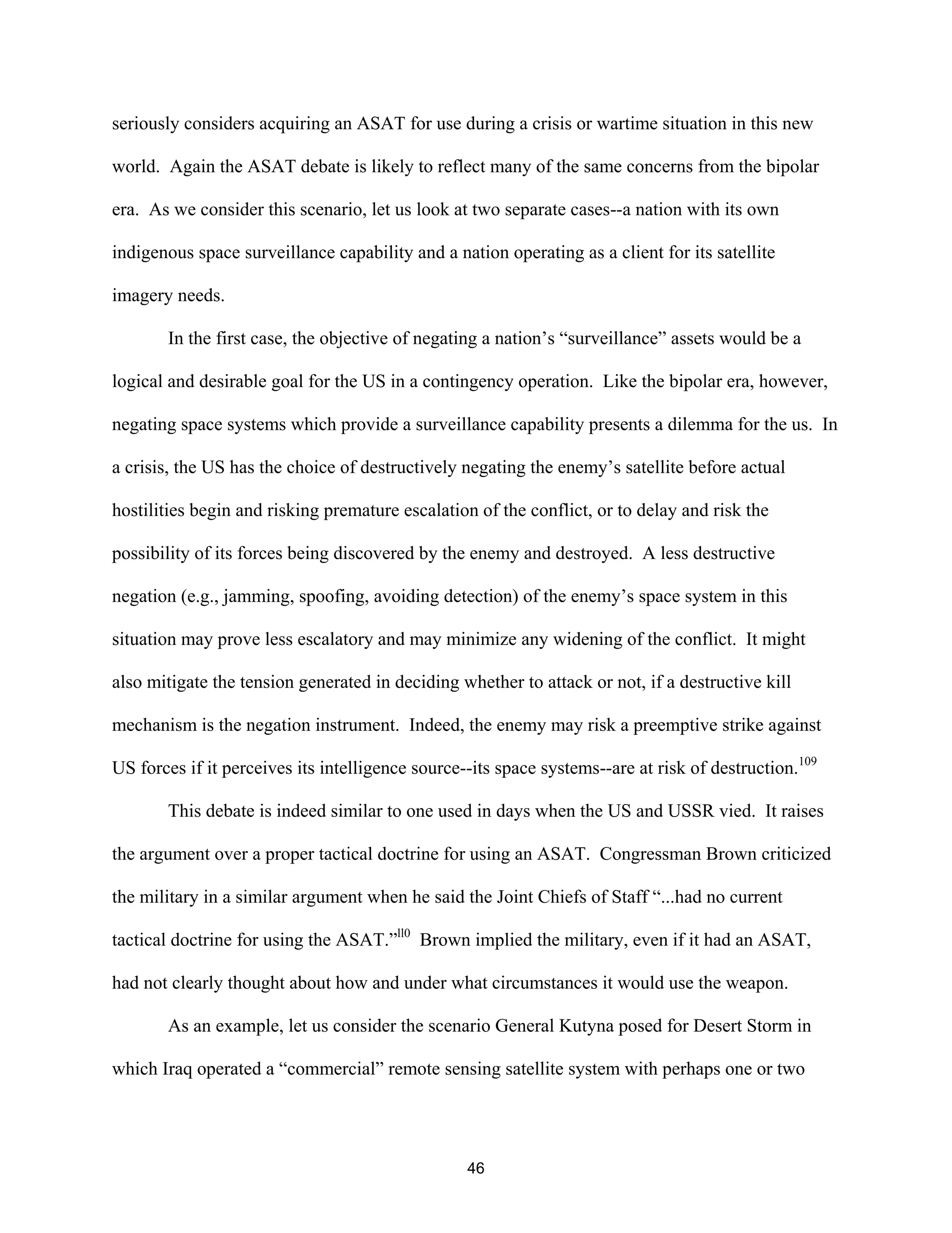seriously considers acquiring an ASAT for use during a crisis or wartime situation in this new 
world. Again the ASAT debate is likely to reflect many of the same concerns from the bipolar 
era. As we consider this scenario, let us look at two separate cases--a nation with its own 
indigenous space surveillance capability and a nation operating as a client for its satellite 
imagery needs. 
In the first case, the objective of negating a nation’s “surveillance” assets would be a 
logical and desirable goal for the US in a contingency operation. Like the bipolar era, however, 
negating space systems which provide a surveillance capability presents a dilemma for the us. In 
a crisis, the US has the choice of destructively negating the enemy’s satellite before actual 
hostilities begin and risking premature escalation of the conflict, or to delay and risk the 
possibility of its forces being discovered by the enemy and destroyed. A less destructive 
negation (e.g., jamming, spoofing, avoiding detection) of the enemy’s space system in this 
situation may prove less escalatory and may minimize any widening of the conflict. It might 
also mitigate the tension generated in deciding whether to attack or not, if a destructive kill 
mechanism is the negation instrument. Indeed, the enemy may risk a preemptive strike against 
US forces if it perceives its intelligence source--its space systems--are at risk of destruction.109 
This debate is indeed similar to one used in days when the US and USSR vied. It raises 
the argument over a proper tactical doctrine for using an ASAT. Congressman Brown criticized 
the military in a similar argument when he said the Joint Chiefs of Staff “...had no current 
tactical doctrine for using the ASAT.”ll0 Brown implied the military, even if it had an ASAT, 
had not clearly thought about how and under what circumstances it would use the weapon. 
As an example, let us consider the scenario General Kutyna posed for Desert Storm in 
which Iraq operated a “commercial” remote sensing satellite system with perhaps one or two 
46  
 