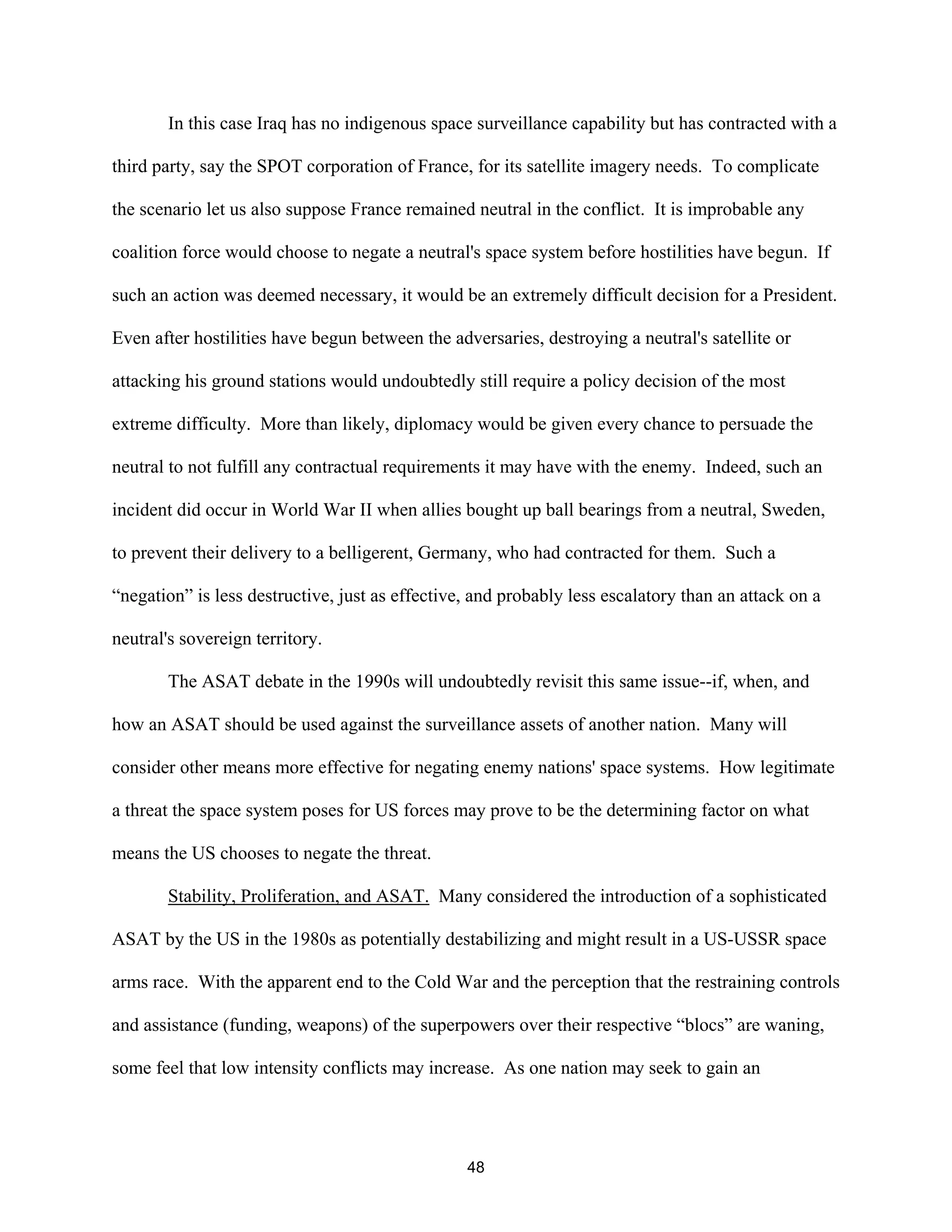 In this case Iraq has no indigenous space surveillance capability but has contracted with a 
third party, say the SPOT corporation of France, for its satellite imagery needs. To complicate 
the scenario let us also suppose France remained neutral in the conflict. It is improbable any 
coalition force would choose to negate a neutral’s space system before hostilities have begun. If 
such an action was deemed necessary, it would be an extremely difficult decision for a President. 
Even after hostilities have begun between the adversaries, destroying a neutral’s satellite or 
attacking his ground stations would undoubtedly still require a policy decision of the most 
extreme difficulty. More than likely, diplomacy would be given every chance to persuade the 
neutral to not fulfill any contractual requirements it may have with the enemy. Indeed, such an 
incident did occur in World War II when allies bought up ball bearings from a neutral, Sweden, 
to prevent their delivery to a belligerent, Germany, who had contracted for them. Such a 
“negation” is less destructive, just as effective, and probably less escalatory than an attack on a 
neutral’s sovereign territory. 
The ASAT debate in the 1990s will undoubtedly revisit this same issue--if, when, and 
how an ASAT should be used against the surveillance assets of another nation. Many will 
consider other means more effective for negating enemy nations’ space systems. How legitimate 
a threat the space system poses for US forces may prove to be the determining factor on what 
means the US chooses to negate the threat. 
Stability, Proliferation, and ASAT. Many considered the introduction of a sophisticated 
ASAT by the US in the 1980s as potentially destabilizing and might result in a US-USSR space 
arms race. With the apparent end to the Cold War and the perception that the restraining controls 
and assistance (funding, weapons) of the superpowers over their respective “blocs” are waning, 
some feel that low intensity conflicts may increase. As one nation may seek to gain an 
48  
 