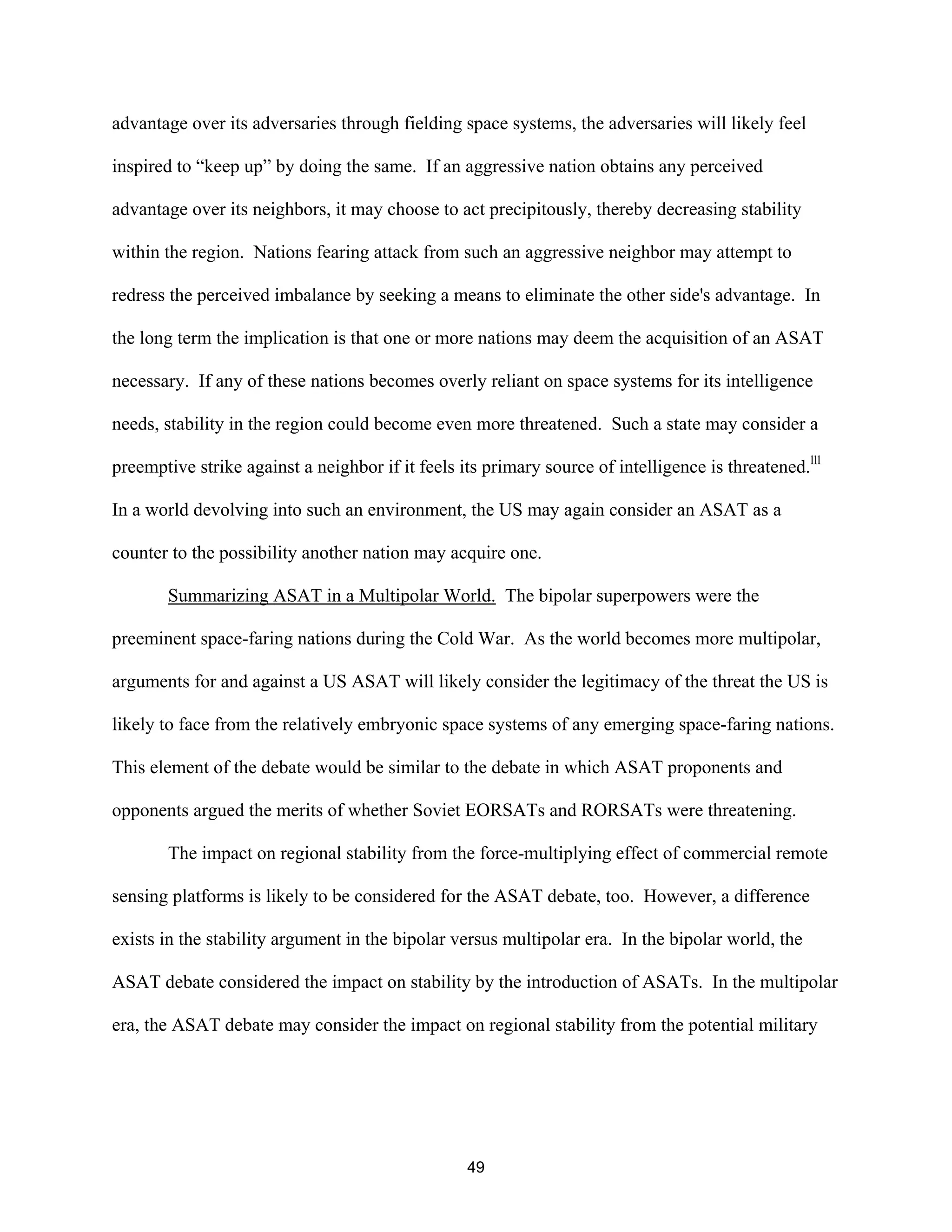 advantage over its adversaries through fielding space systems, the adversaries will likely feel 
inspired to “keep up” by doing the same. If an aggressive nation obtains any perceived 
advantage over its neighbors, it may choose to act precipitously, thereby decreasing stability 
within the region. Nations fearing attack from such an aggressive neighbor may attempt to 
redress the perceived imbalance by seeking a means to eliminate the other side’s advantage. In 
the long term the implication is that one or more nations may deem the acquisition of an ASAT 
necessary. If any of these nations becomes overly reliant on space systems for its intelligence 
needs, stability in the region could become even more threatened. Such a state may consider a 
preemptive strike against a neighbor if it feels its primary source of intelligence is threatened.lll 
In a world devolving into such an environment, the US may again consider an ASAT as a 
counter to the possibility another nation may acquire one. 
Summarizing ASAT in a Multipolar World. The bipolar superpowers were the 
preeminent space-faring nations during the Cold War. As the world becomes more multipolar, 
arguments for and against a US ASAT will likely consider the legitimacy of the threat the US is 
likely to face from the relatively embryonic space systems of any emerging space-faring nations. 
This element of the debate would be similar to the debate in which ASAT proponents and 
opponents argued the merits of whether Soviet EORSATs and RORSATs were threatening. 
The impact on regional stability from the force-multiplying effect of commercial remote 
sensing platforms is likely to be considered for the ASAT debate, too. However, a difference 
exists in the stability argument in the bipolar versus multipolar era. In the bipolar world, the 
ASAT debate considered the impact on stability by the introduction of ASATs. In the multipolar 
era, the ASAT debate may consider the impact on regional stability from the potential military 
49  
 