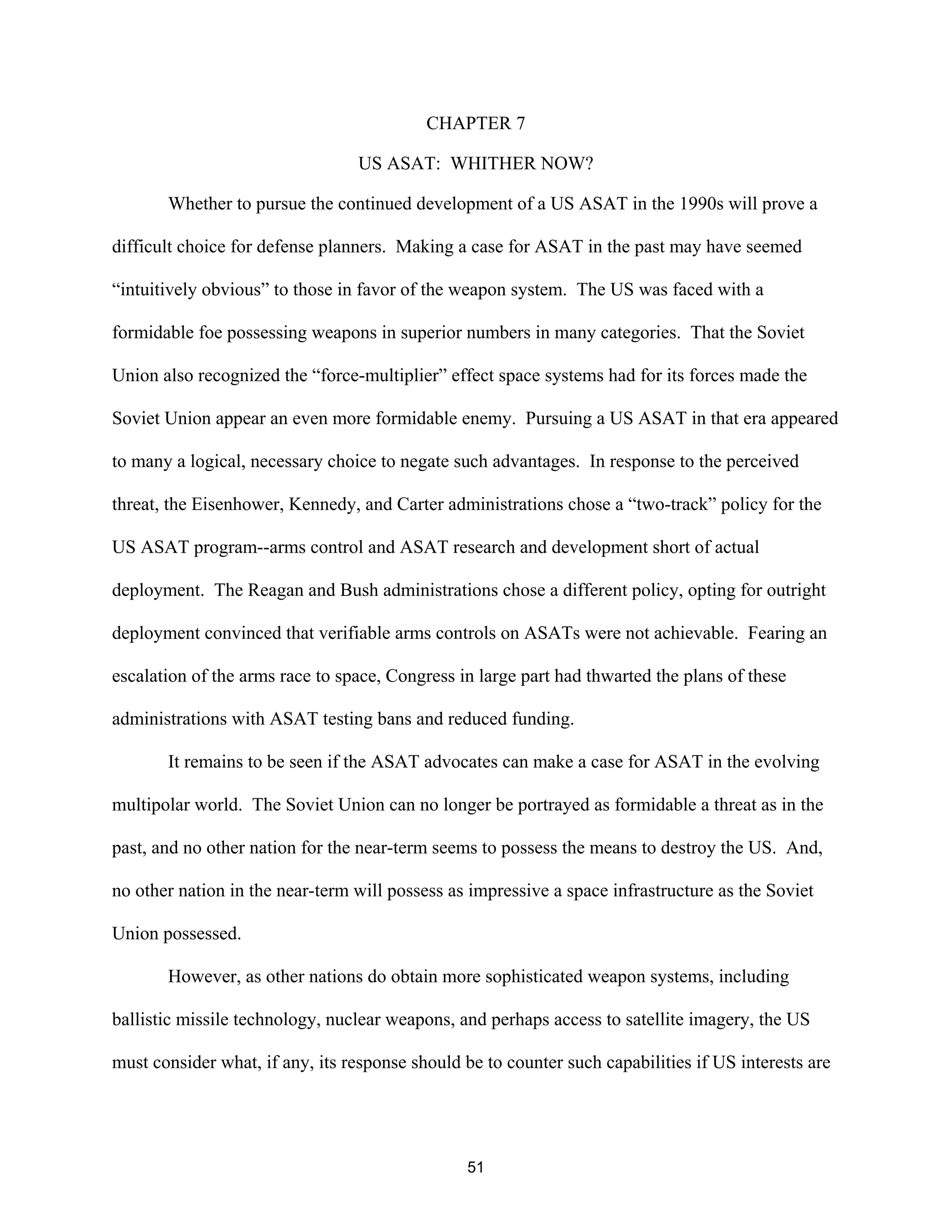 CHAPTER 7 
US ASAT: WHITHER NOW? 
Whether to pursue the continued development of a US ASAT in the 1990s will prove a 
difficult choice for defense planners. Making a case for ASAT in the past may have seemed 
“intuitively obvious” to those in favor of the weapon system. The US was faced with a 
formidable foe possessing weapons in superior numbers in many categories. That the Soviet 
Union also recognized the “force-multiplier” effect space systems had for its forces made the 
Soviet Union appear an even more formidable enemy. Pursuing a US ASAT in that era appeared 
to many a logical, necessary choice to negate such advantages. In response to the perceived 
threat, the Eisenhower, Kennedy, and Carter administrations chose a “two-track” policy for the 
US ASAT program--arms control and ASAT research and development short of actual 
deployment. The Reagan and Bush administrations chose a different policy, opting for outright 
deployment convinced that verifiable arms controls on ASATs were not achievable. Fearing an 
escalation of the arms race to space, Congress in large part had thwarted the plans of these 
administrations with ASAT testing bans and reduced funding. 
It remains to be seen if the ASAT advocates can make a case for ASAT in the evolving 
multipolar world. The Soviet Union can no longer be portrayed as formidable a threat as in the 
past, and no other nation for the near-term seems to possess the means to destroy the US. And, 
no other nation in the near-term will possess as impressive a space infrastructure as the Soviet 
Union possessed. 
However, as other nations do obtain more sophisticated weapon systems, including 
ballistic missile technology, nuclear weapons, and perhaps access to satellite imagery, the US 
must consider what, if any, its response should be to counter such capabilities if US interests are 
51  
 