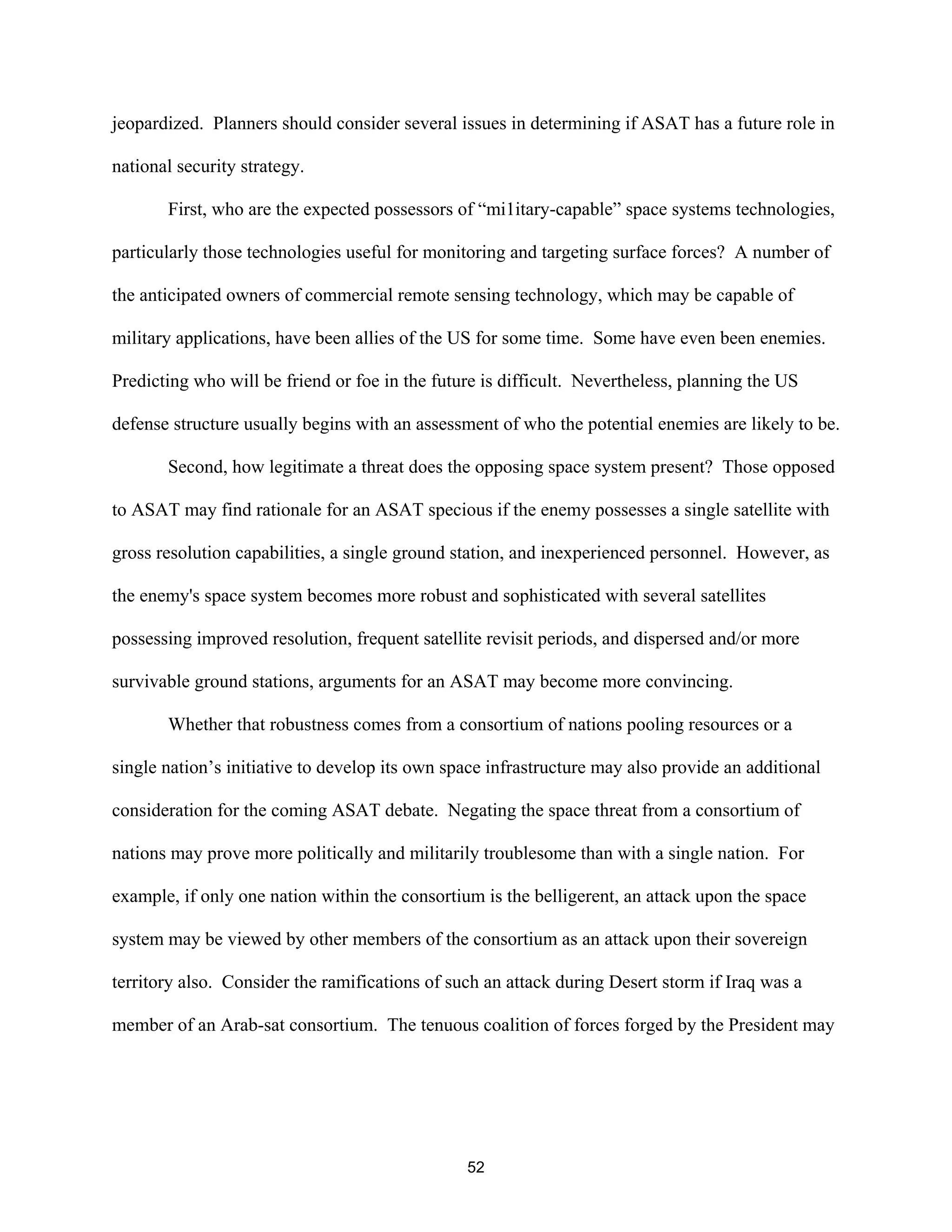 jeopardized. Planners should consider several issues in determining if ASAT has a future role in 
national security strategy. 
First, who are the expected possessors of “mi1itary-capable” space systems technologies, 
particularly those technologies useful for monitoring and targeting surface forces? A number of 
the anticipated owners of commercial remote sensing technology, which may be capable of 
military applications, have been allies of the US for some time. Some have even been enemies. 
Predicting who will be friend or foe in the future is difficult. Nevertheless, planning the US 
defense structure usually begins with an assessment of who the potential enemies are likely to be. 
Second, how legitimate a threat does the opposing space system present? Those opposed 
to ASAT may find rationale for an ASAT specious if the enemy possesses a single satellite with 
gross resolution capabilities, a single ground station, and inexperienced personnel. However, as 
the enemy’s space system becomes more robust and sophisticated with several satellites 
possessing improved resolution, frequent satellite revisit periods, and dispersed and/or more 
survivable ground stations, arguments for an ASAT may become more convincing. 
Whether that robustness comes from a consortium of nations pooling resources or a 
single nation’s initiative to develop its own space infrastructure may also provide an additional 
consideration for the coming ASAT debate. Negating the space threat from a consortium of 
nations may prove more politically and militarily troublesome than with a single nation. For 
example, if only one nation within the consortium is the belligerent, an attack upon the space 
system may be viewed by other members of the consortium as an attack upon their sovereign 
territory also. Consider the ramifications of such an attack during Desert storm if Iraq was a 
member of an Arab-sat consortium. The tenuous coalition of forces forged by the President may 
52  
 