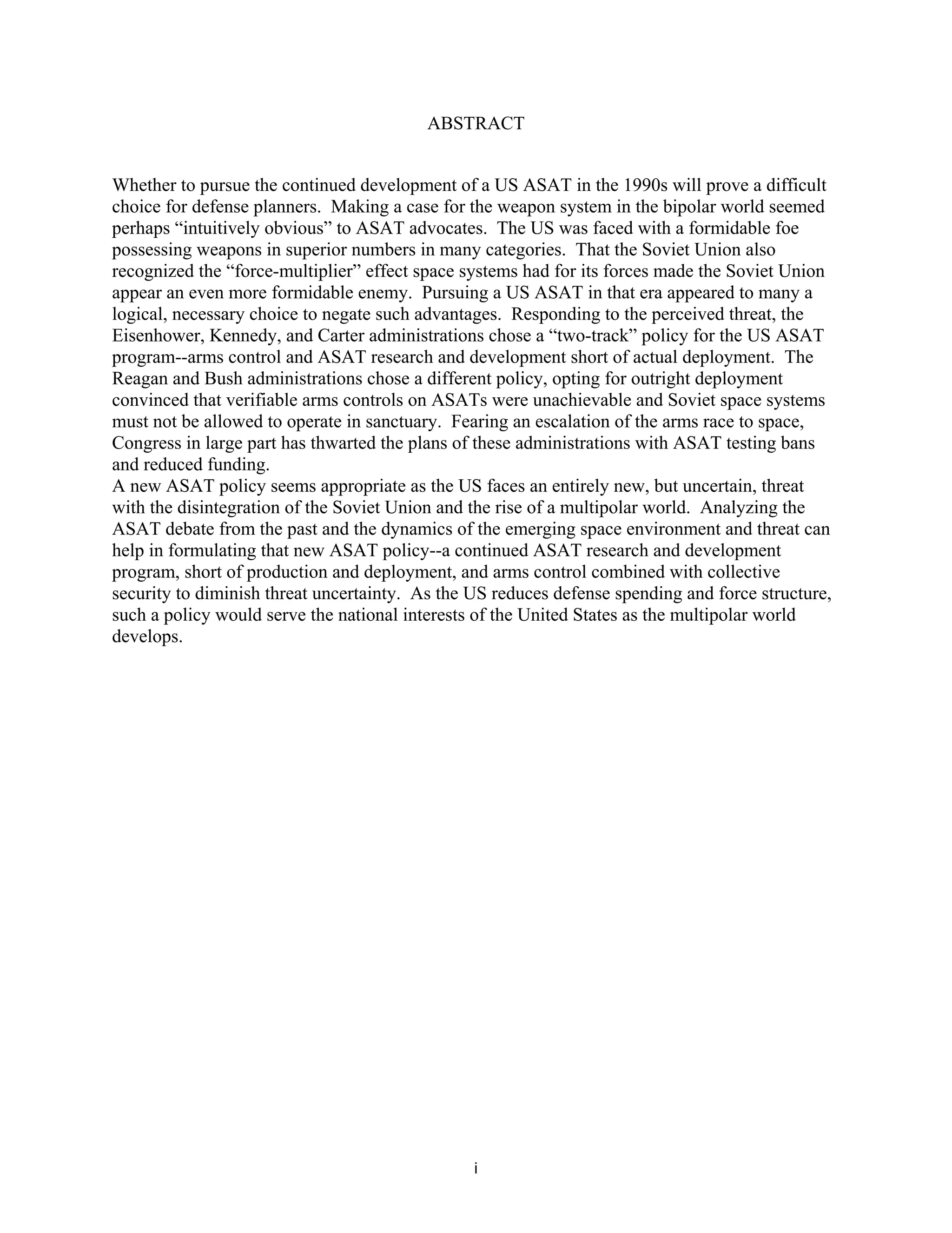 ABSTRACT 
Whether to pursue the continued development of a US ASAT in the 1990s will prove a difficult 
choice for defense planners. Making a case for the weapon system in the bipolar world seemed 
perhaps “intuitively obvious” to ASAT advocates. The US was faced with a formidable foe 
possessing weapons in superior numbers in many categories. That the Soviet Union also 
recognized the “force-multiplier” effect space systems had for its forces made the Soviet Union 
appear an even more formidable enemy. Pursuing a US ASAT in that era appeared to many a 
logical, necessary choice to negate such advantages. Responding to the perceived threat, the 
Eisenhower, Kennedy, and Carter administrations chose a “two-track” policy for the US ASAT 
program--arms control and ASAT research and development short of actual deployment. The 
Reagan and Bush administrations chose a different policy, opting for outright deployment 
convinced that verifiable arms controls on ASATs were unachievable and Soviet space systems 
must not be allowed to operate in sanctuary. Fearing an escalation of the arms race to space, 
Congress in large part has thwarted the plans of these administrations with ASAT testing bans 
and reduced funding. 
A new ASAT policy seems appropriate as the US faces an entirely new, but uncertain, threat 
with the disintegration of the Soviet Union and the rise of a multipolar world. Analyzing the 
ASAT debate from the past and the dynamics of the emerging space environment and threat can 
help in formulating that new ASAT policy--a continued ASAT research and development 
program, short of production and deployment, and arms control combined with collective 
security to diminish threat uncertainty. As the US reduces defense spending and force structure, 
such a policy would serve the national interests of the United States as the multipolar world 
develops. 
i  
 