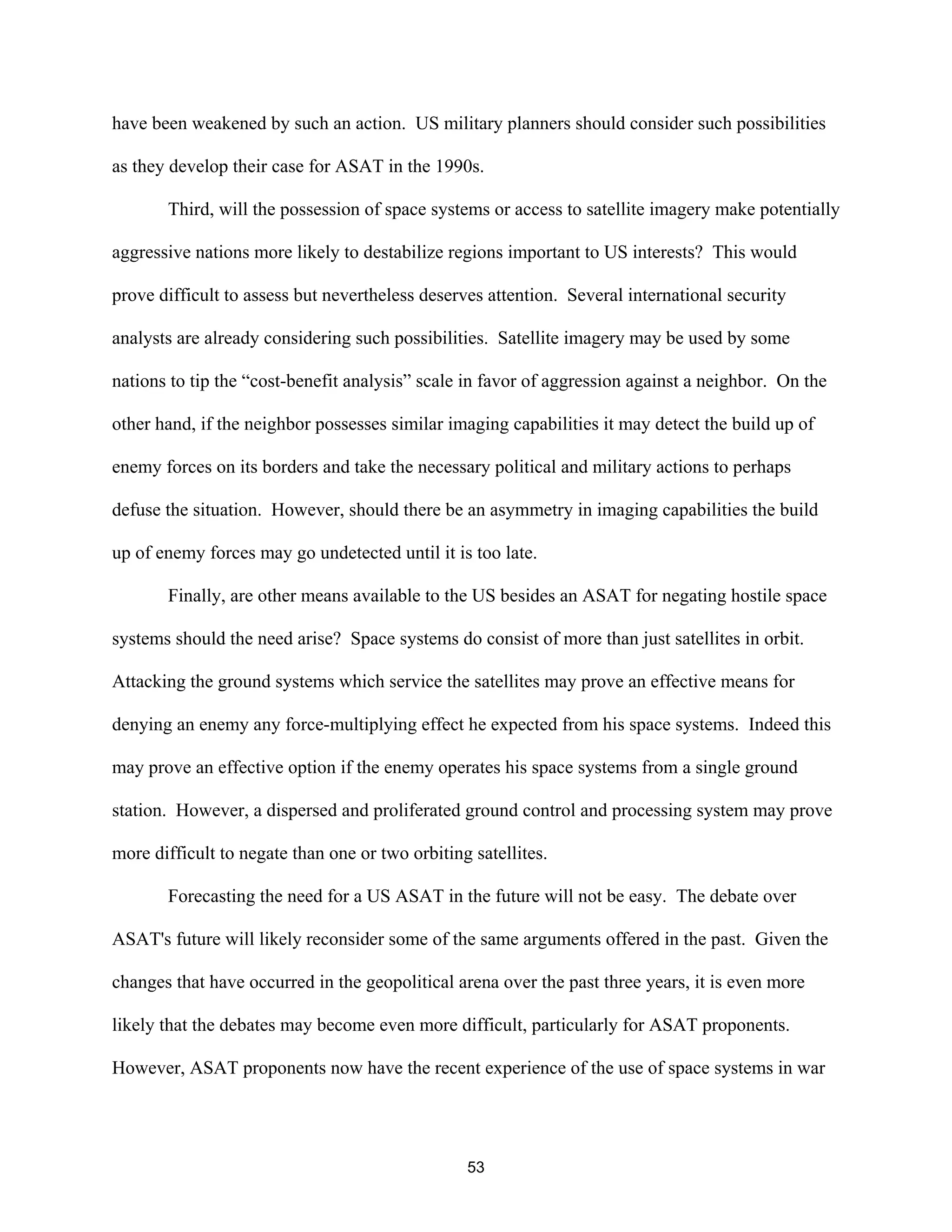 have been weakened by such an action. US military planners should consider such possibilities 
as they develop their case for ASAT in the 1990s. 
Third, will the possession of space systems or access to satellite imagery make potentially 
aggressive nations more likely to destabilize regions important to US interests? This would 
prove difficult to assess but nevertheless deserves attention. Several international security 
analysts are already considering such possibilities. Satellite imagery may be used by some 
nations to tip the “cost-benefit analysis” scale in favor of aggression against a neighbor. On the 
other hand, if the neighbor possesses similar imaging capabilities it may detect the build up of 
enemy forces on its borders and take the necessary political and military actions to perhaps 
defuse the situation. However, should there be an asymmetry in imaging capabilities the build 
up of enemy forces may go undetected until it is too late. 
Finally, are other means available to the US besides an ASAT for negating hostile space 
systems should the need arise? Space systems do consist of more than just satellites in orbit. 
Attacking the ground systems which service the satellites may prove an effective means for 
denying an enemy any force-multiplying effect he expected from his space systems. Indeed this 
may prove an effective option if the enemy operates his space systems from a single ground 
station. However, a dispersed and proliferated ground control and processing system may prove 
more difficult to negate than one or two orbiting satellites. 
Forecasting the need for a US ASAT in the future will not be easy. The debate over 
ASAT’s future will likely reconsider some of the same arguments offered in the past. Given the 
changes that have occurred in the geopolitical arena over the past three years, it is even more 
likely that the debates may become even more difficult, particularly for ASAT proponents. 
However, ASAT proponents now have the recent experience of the use of space systems in war 
53  
 