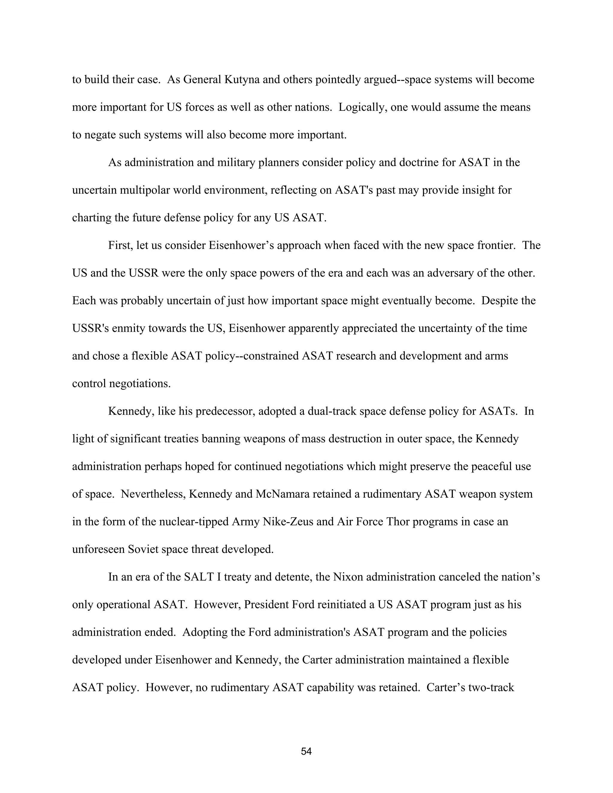to build their case. As General Kutyna and others pointedly argued--space systems will become 
more important for US forces as well as other nations. Logically, one would assume the means 
to negate such systems will also become more important. 
As administration and military planners consider policy and doctrine for ASAT in the 
uncertain multipolar world environment, reflecting on ASAT’s past may provide insight for 
charting the future defense policy for any US ASAT. 
First, let us consider Eisenhower’s approach when faced with the new space frontier. The 
US and the USSR were the only space powers of the era and each was an adversary of the other. 
Each was probably uncertain of just how important space might eventually become. Despite the 
USSR’s enmity towards the US, Eisenhower apparently appreciated the uncertainty of the time 
and chose a flexible ASAT policy--constrained ASAT research and development and arms 
control negotiations. 
Kennedy, like his predecessor, adopted a dual-track space defense policy for ASATs. In 
light of significant treaties banning weapons of mass destruction in outer space, the Kennedy 
administration perhaps hoped for continued negotiations which might preserve the peaceful use 
of space. Nevertheless, Kennedy and McNamara retained a rudimentary ASAT weapon system 
in the form of the nuclear-tipped Army Nike-Zeus and Air Force Thor programs in case an 
unforeseen Soviet space threat developed. 
In an era of the SALT I treaty and detente, the Nixon administration canceled the nation’s 
only operational ASAT. However, President Ford reinitiated a US ASAT program just as his 
administration ended. Adopting the Ford administration’s ASAT program and the policies 
developed under Eisenhower and Kennedy, the Carter administration maintained a flexible 
ASAT policy. However, no rudimentary ASAT capability was retained. Carter’s two-track 
54  
 