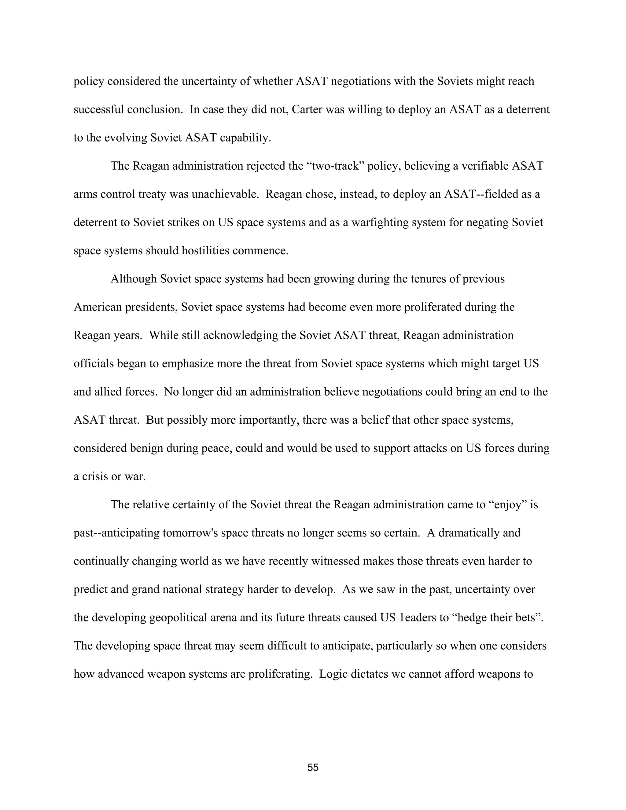 policy considered the uncertainty of whether ASAT negotiations with the Soviets might reach 
successful conclusion. In case they did not, Carter was willing to deploy an ASAT as a deterrent 
to the evolving Soviet ASAT capability. 
The Reagan administration rejected the “two-track” policy, believing a verifiable ASAT 
arms control treaty was unachievable. Reagan chose, instead, to deploy an ASAT--fielded as a 
deterrent to Soviet strikes on US space systems and as a warfighting system for negating Soviet 
space systems should hostilities commence. 
Although Soviet space systems had been growing during the tenures of previous 
American presidents, Soviet space systems had become even more proliferated during the 
Reagan years. While still acknowledging the Soviet ASAT threat, Reagan administration 
officials began to emphasize more the threat from Soviet space systems which might target US 
and allied forces. No longer did an administration believe negotiations could bring an end to the 
ASAT threat. But possibly more importantly, there was a belief that other space systems, 
considered benign during peace, could and would be used to support attacks on US forces during 
a crisis or war. 
The relative certainty of the Soviet threat the Reagan administration came to “enjoy” is 
past--anticipating tomorrow’s space threats no longer seems so certain. A dramatically and 
continually changing world as we have recently witnessed makes those threats even harder to 
predict and grand national strategy harder to develop. As we saw in the past, uncertainty over 
the developing geopolitical arena and its future threats caused US 1eaders to “hedge their bets”. 
The developing space threat may seem difficult to anticipate, particularly so when one considers 
how advanced weapon systems are proliferating. Logic dictates we cannot afford weapons to 
55  
 