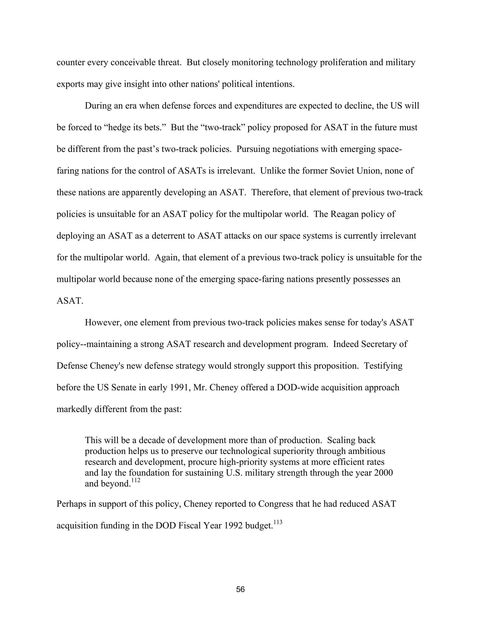 counter every conceivable threat. But closely monitoring technology proliferation and military 
exports may give insight into other nations’ political intentions. 
During an era when defense forces and expenditures are expected to decline, the US will 
be forced to “hedge its bets.” But the “two-track” policy proposed for ASAT in the future must 
be different from the past’s two-track policies. Pursuing negotiations with emerging space-faring 
nations for the control of ASATs is irrelevant. Unlike the former Soviet Union, none of 
these nations are apparently developing an ASAT. Therefore, that element of previous two-track 
policies is unsuitable for an ASAT policy for the multipolar world. The Reagan policy of 
deploying an ASAT as a deterrent to ASAT attacks on our space systems is currently irrelevant 
for the multipolar world. Again, that element of a previous two-track policy is unsuitable for the 
multipolar world because none of the emerging space-faring nations presently possesses an 
ASAT. 
However, one element from previous two-track policies makes sense for today’s ASAT 
policy--maintaining a strong ASAT research and development program. Indeed Secretary of 
Defense Cheney’s new defense strategy would strongly support this proposition. Testifying 
before the US Senate in early 1991, Mr. Cheney offered a DOD-wide acquisition approach 
markedly different from the past: 
This will be a decade of development more than of production. Scaling back 
production helps us to preserve our technological superiority through ambitious 
research and development, procure high-priority systems at more efficient rates 
and lay the foundation for sustaining U.S. military strength through the year 2000 
and beyond.112 
Perhaps in support of this policy, Cheney reported to Congress that he had reduced ASAT 
acquisition funding in the DOD Fiscal Year 1992 budget.113 
56  
 