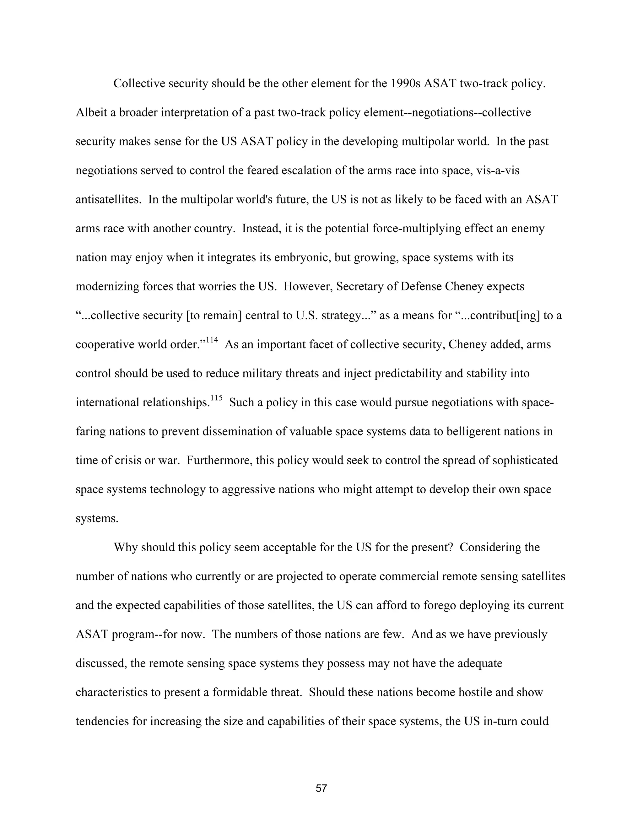 Collective security should be the other element for the 1990s ASAT two-track policy. 
Albeit a broader interpretation of a past two-track policy element--negotiations--collective 
security makes sense for the US ASAT policy in the developing multipolar world. In the past 
negotiations served to control the feared escalation of the arms race into space, vis-a-vis 
antisatellites. In the multipolar world’s future, the US is not as likely to be faced with an ASAT 
arms race with another country. Instead, it is the potential force-multiplying effect an enemy 
nation may enjoy when it integrates its embryonic, but growing, space systems with its 
modernizing forces that worries the US. However, Secretary of Defense Cheney expects 
“...collective security [to remain] central to U.S. strategy...” as a means for “...contribut[ing] to a 
cooperative world order.”114 As an important facet of collective security, Cheney added, arms 
control should be used to reduce military threats and inject predictability and stability into 
international relationships.115 Such a policy in this case would pursue negotiations with space-faring 
nations to prevent dissemination of valuable space systems data to belligerent nations in 
time of crisis or war. Furthermore, this policy would seek to control the spread of sophisticated 
space systems technology to aggressive nations who might attempt to develop their own space 
systems. 
Why should this policy seem acceptable for the US for the present? Considering the 
number of nations who currently or are projected to operate commercial remote sensing satellites 
and the expected capabilities of those satellites, the US can afford to forego deploying its current 
ASAT program--for now. The numbers of those nations are few. And as we have previously 
discussed, the remote sensing space systems they possess may not have the adequate 
characteristics to present a formidable threat. Should these nations become hostile and show 
tendencies for increasing the size and capabilities of their space systems, the US in-turn could 
57  
 