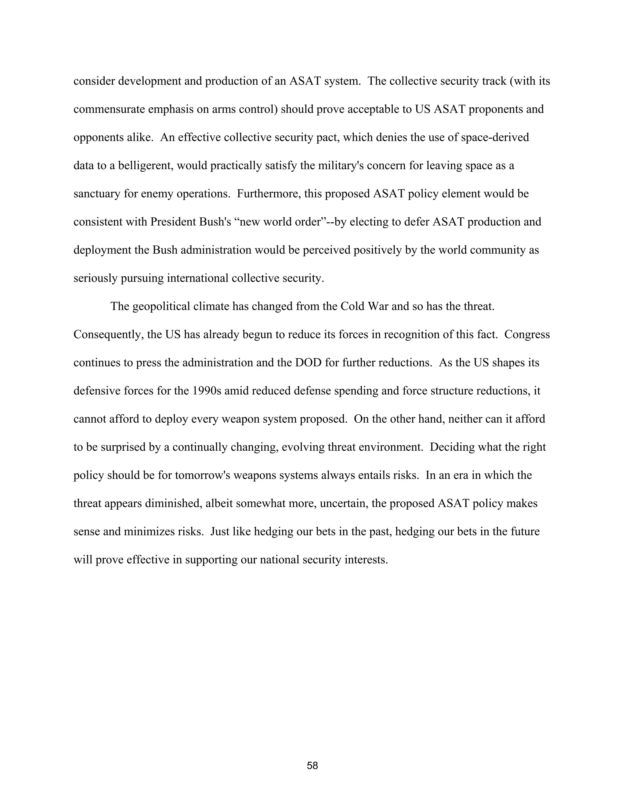 consider development and production of an ASAT system. The collective security track (with its 
commensurate emphasis on arms control) should prove acceptable to US ASAT proponents and 
opponents alike. An effective collective security pact, which denies the use of space-derived 
data to a belligerent, would practically satisfy the military’s concern for leaving space as a 
sanctuary for enemy operations. Furthermore, this proposed ASAT policy element would be 
consistent with President Bush’s “new world order”--by electing to defer ASAT production and 
deployment the Bush administration would be perceived positively by the world community as 
seriously pursuing international collective security. 
The geopolitical climate has changed from the Cold War and so has the threat. 
Consequently, the US has already begun to reduce its forces in recognition of this fact. Congress 
continues to press the administration and the DOD for further reductions. As the US shapes its 
defensive forces for the 1990s amid reduced defense spending and force structure reductions, it 
cannot afford to deploy every weapon system proposed. On the other hand, neither can it afford 
to be surprised by a continually changing, evolving threat environment. Deciding what the right 
policy should be for tomorrow’s weapons systems always entails risks. In an era in which the 
threat appears diminished, albeit somewhat more, uncertain, the proposed ASAT policy makes 
sense and minimizes risks. Just like hedging our bets in the past, hedging our bets in the future 
will prove effective in supporting our national security interests. 
58  
 