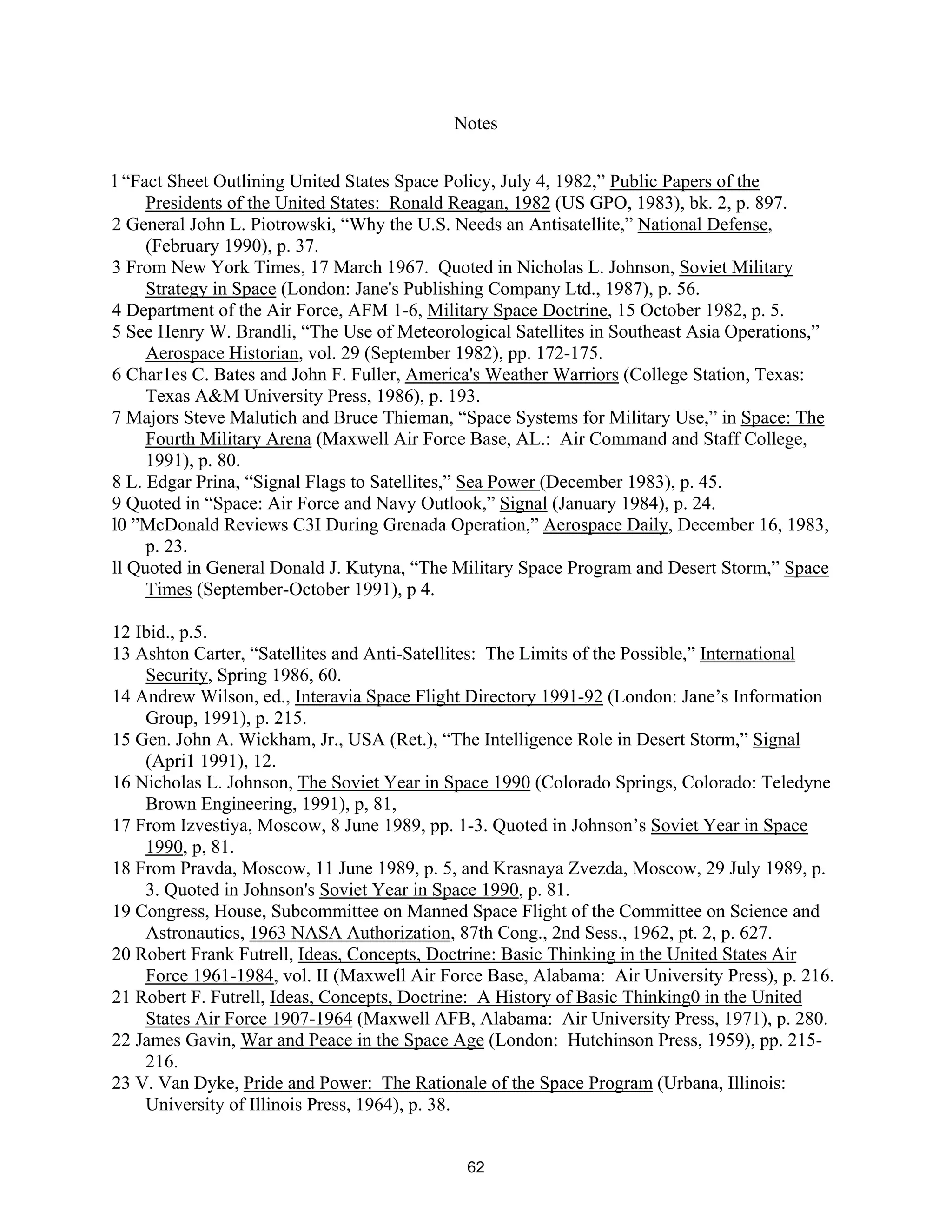 Notes 
  
l “Fact Sheet Outlining United States Space Policy, July 4, 1982,” Public Papers of the 
Presidents of the United States: Ronald Reagan, 1982 (US GPO, 1983), bk. 2, p. 897. 
2 General John L. Piotrowski, “Why the U.S. Needs an Antisatellite,” National Defense, 
(February 1990), p. 37. 
3 From New York Times, 17 March 1967. Quoted in Nicholas L. Johnson, Soviet Military 
Strategy in Space (London: Jane’s Publishing Company Ltd., 1987), p. 56. 
4 Department of the Air Force, AFM 1-6, Military Space Doctrine, 15 October 1982, p. 5. 
5 See Henry W. Brandli, “The Use of Meteorological Satellites in Southeast Asia Operations,” 
Aerospace Historian, vol. 29 (September 1982), pp. 172-175. 
6 Char1es C. Bates and John F. Fuller, America’s Weather Warriors (College Station, Texas: 
Texas A&M University Press, 1986), p. 193. 
7 Majors Steve Malutich and Bruce Thieman, “Space Systems for Military Use,” in Space: The 
Fourth Military Arena (Maxwell Air Force Base, AL.: Air Command and Staff College, 
1991), p. 80. 
8 L. Edgar Prina, “Signal Flags to Satellites,” Sea Power (December 1983), p. 45. 
9 Quoted in “Space: Air Force and Navy Outlook,” Signal (January 1984), p. 24. 
l0 ”McDonald Reviews C3I During Grenada Operation,” Aerospace Daily, December 16, 1983, 
p. 23. 
ll Quoted in General Donald J. Kutyna, “The Military Space Program and Desert Storm,” Space 
Times (September-October 1991), p 4. 
12 Ibid., p.5. 
13 Ashton Carter, “Satellites and Anti-Satellites: The Limits of the Possible,” International 
Security, Spring 1986, 60. 
14 Andrew Wilson, ed., Interavia Space Flight Directory 1991-92 (London: Jane’s Information 
Group, 1991), p. 215. 
15 Gen. John A. Wickham, Jr., USA (Ret.), “The Intelligence Role in Desert Storm,” Signal 
(Apri1 1991), 12. 
16 Nicholas L. Johnson, The Soviet Year in Space 1990 (Colorado Springs, Colorado: Teledyne 
Brown Engineering, 1991), p, 81, 
17 From Izvestiya, Moscow, 8 June 1989, pp. 1-3. Quoted in Johnson’s Soviet Year in Space 
1990, p, 81. 
18 From Pravda, Moscow, 11 June 1989, p. 5, and Krasnaya Zvezda, Moscow, 29 July 1989, p. 
3. Quoted in Johnson’s Soviet Year in Space 1990, p. 81. 
19 Congress, House, Subcommittee on Manned Space Flight of the Committee on Science and 
Astronautics, 1963 NASA Authorization, 87th Cong., 2nd Sess., 1962, pt. 2, p. 627. 
20 Robert Frank Futrell, Ideas, Concepts, Doctrine: Basic Thinking in the United States Air 
Force 1961-1984, vol. II (Maxwell Air Force Base, Alabama: Air University Press), p. 216. 
21 Robert F. Futrell, Ideas, Concepts, Doctrine: A History of Basic Thinking0 in the United 
States Air Force 1907-1964 (Maxwell AFB, Alabama: Air University Press, 1971), p. 280. 
22 James Gavin, War and Peace in the Space Age (London: Hutchinson Press, 1959), pp. 215- 
216. 
23 V. Van Dyke, Pride and Power: The Rationale of the Space Program (Urbana, Illinois: 
University of Illinois Press, 1964), p. 38. 
62  
 