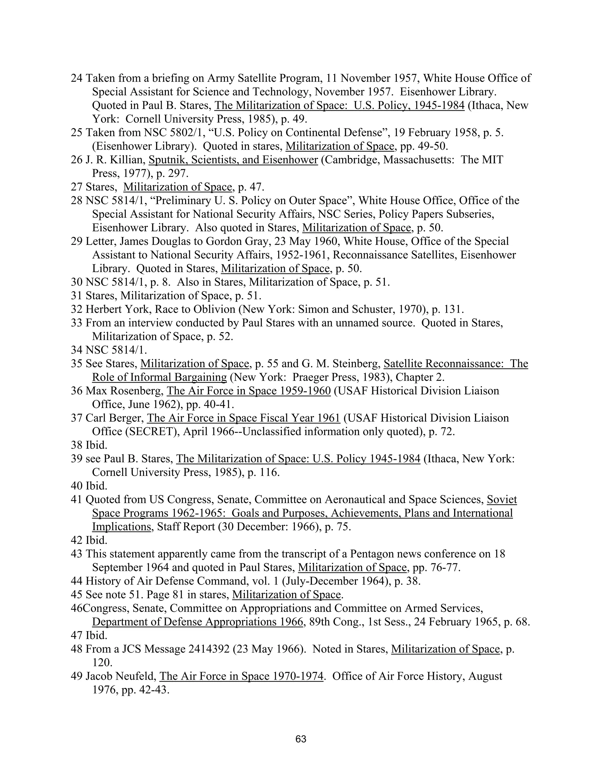 24 Taken from a briefing on Army Satellite Program, 11 November 1957, White House Office of 
Special Assistant for Science and Technology, November 1957. Eisenhower Library. 
Quoted in Paul B. Stares, The Militarization of Space: U.S. Policy, 1945-1984 (Ithaca, New 
York: Cornell University Press, 1985), p. 49. 
25 Taken from NSC 5802/1, “U.S. Policy on Continental Defense”, 19 February 1958, p. 5. 
(Eisenhower Library). Quoted in stares, Militarization of Space, pp. 49-50. 
26 J. R. Killian, Sputnik, Scientists, and Eisenhower (Cambridge, Massachusetts: The MIT 
Press, 1977), p. 297. 
27 Stares, Militarization of Space, p. 47. 
28 NSC 5814/1, “Preliminary U. S. Policy on Outer Space”, White House Office, Office of the 
Special Assistant for National Security Affairs, NSC Series, Policy Papers Subseries, 
Eisenhower Library. Also quoted in Stares, Militarization of Space, p. 50. 
29 Letter, James Douglas to Gordon Gray, 23 May 1960, White House, Office of the Special 
Assistant to National Security Affairs, 1952-1961, Reconnaissance Satellites, Eisenhower 
Library. Quoted in Stares, Militarization of Space, p. 50. 
30 NSC 5814/1, p. 8. Also in Stares, Militarization of Space, p. 51. 
31 Stares, Militarization of Space, p. 51. 
32 Herbert York, Race to Oblivion (New York: Simon and Schuster, 1970), p. 131. 
33 From an interview conducted by Paul Stares with an unnamed source. Quoted in Stares, 
Militarization of Space, p. 52. 
34 NSC 5814/1. 
35 See Stares, Militarization of Space, p. 55 and G. M. Steinberg, Satellite Reconnaissance: The 
Role of Informal Bargaining (New York: Praeger Press, 1983), Chapter 2. 
36 Max Rosenberg, The Air Force in Space 1959-1960 (USAF Historical Division Liaison 
Office, June 1962), pp. 40-41. 
37 Carl Berger, The Air Force in Space Fiscal Year 1961 (USAF Historical Division Liaison 
Office (SECRET), April 1966--Unclassified information only quoted), p. 72. 
38 Ibid. 
39 see Paul B. Stares, The Militarization of Space: U.S. Policy 1945-1984 (Ithaca, New York: 
Cornell University Press, 1985), p. 116. 
40 Ibid. 
41 Quoted from US Congress, Senate, Committee on Aeronautical and Space Sciences, Soviet 
Space Programs 1962-1965: Goals and Purposes, Achievements, Plans and International 
Implications, Staff Report (30 December: 1966), p. 75. 
42 Ibid. 
43 This statement apparently came from the transcript of a Pentagon news conference on 18 
September 1964 and quoted in Paul Stares, Militarization of Space, pp. 76-77. 
44 History of Air Defense Command, vol. 1 (July-December 1964), p. 38. 
45 See note 51. Page 81 in stares, Militarization of Space. 
46Congress, Senate, Committee on Appropriations and Committee on Armed Services, 
Department of Defense Appropriations 1966, 89th Cong., 1st Sess., 24 February 1965, p. 68. 
47 Ibid. 
48 From a JCS Message 2414392 (23 May 1966). Noted in Stares, Militarization of Space, p. 
120. 
49 Jacob Neufeld, The Air Force in Space 1970-1974. Office of Air Force History, August 
1976, pp. 42-43. 
63  
 