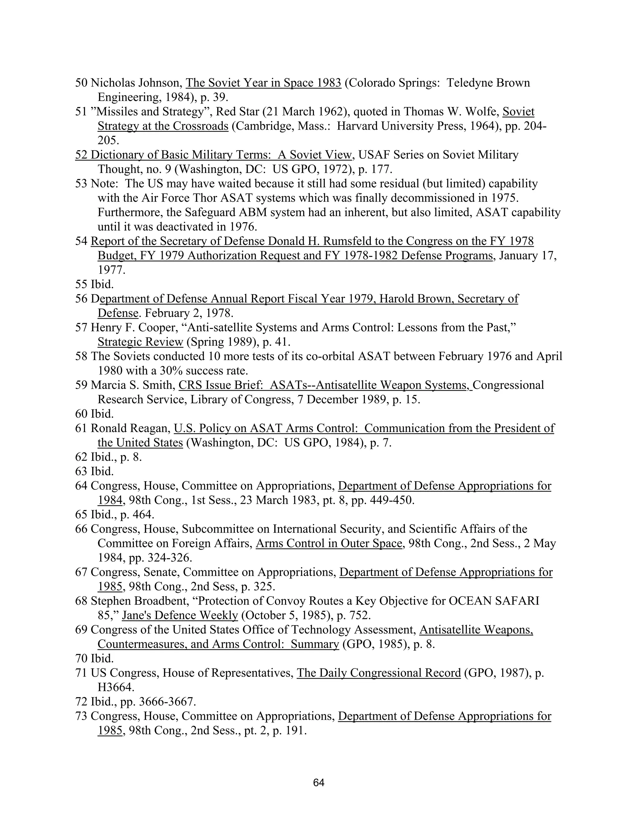 50 Nicholas Johnson, The Soviet Year in Space 1983 (Colorado Springs: Teledyne Brown 
Engineering, 1984), p. 39. 
51 ”Missiles and Strategy”, Red Star (21 March 1962), quoted in Thomas W. Wolfe, Soviet 
Strategy at the Crossroads (Cambridge, Mass.: Harvard University Press, 1964), pp. 204- 
205. 
52 Dictionary of Basic Military Terms: A Soviet View, USAF Series on Soviet Military 
Thought, no. 9 (Washington, DC: US GPO, 1972), p. 177. 
53 Note: The US may have waited because it still had some residual (but limited) capability 
with the Air Force Thor ASAT systems which was finally decommissioned in 1975. 
Furthermore, the Safeguard ABM system had an inherent, but also limited, ASAT capability 
until it was deactivated in 1976. 
54 Report of the Secretary of Defense Donald H. Rumsfeld to the Congress on the FY 1978 
Budget, FY 1979 Authorization Request and FY 1978-1982 Defense Programs, January 17, 
1977. 
55 Ibid. 
56 Department of Defense Annual Report Fiscal Year 1979, Harold Brown, Secretary of 
Defense. February 2, 1978. 
57 Henry F. Cooper, “Anti-satellite Systems and Arms Control: Lessons from the Past,” 
Strategic Review (Spring 1989), p. 41. 
58 The Soviets conducted 10 more tests of its co-orbital ASAT between February 1976 and April 
1980 with a 30% success rate. 
59 Marcia S. Smith, CRS Issue Brief: ASATs--Antisatellite Weapon Systems, Congressional 
Research Service, Library of Congress, 7 December 1989, p. 15. 
60 Ibid. 
61 Ronald Reagan, U.S. Policy on ASAT Arms Control: Communication from the President of 
the United States (Washington, DC: US GPO, 1984), p. 7. 
62 Ibid., p. 8. 
63 Ibid. 
64 Congress, House, Committee on Appropriations, Department of Defense Appropriations for 
1984, 98th Cong., 1st Sess., 23 March 1983, pt. 8, pp. 449-450. 
65 Ibid., p. 464. 
66 Congress, House, Subcommittee on International Security, and Scientific Affairs of the 
Committee on Foreign Affairs, Arms Control in Outer Space, 98th Cong., 2nd Sess., 2 May 
1984, pp. 324-326. 
67 Congress, Senate, Committee on Appropriations, Department of Defense Appropriations for 
1985, 98th Cong., 2nd Sess, p. 325. 
68 Stephen Broadbent, “Protection of Convoy Routes a Key Objective for OCEAN SAFARI 
85,” Jane’s Defence Weekly (October 5, 1985), p. 752. 
69 Congress of the United States Office of Technology Assessment, Antisatellite Weapons, 
Countermeasures, and Arms Control: Summary (GPO, 1985), p. 8. 
70 Ibid. 
71 US Congress, House of Representatives, The Daily Congressional Record (GPO, 1987), p. 
H3664. 
72 Ibid., pp. 3666-3667. 
73 Congress, House, Committee on Appropriations, Department of Defense Appropriations for 
1985, 98th Cong., 2nd Sess., pt. 2, p. 191. 
64  
 
