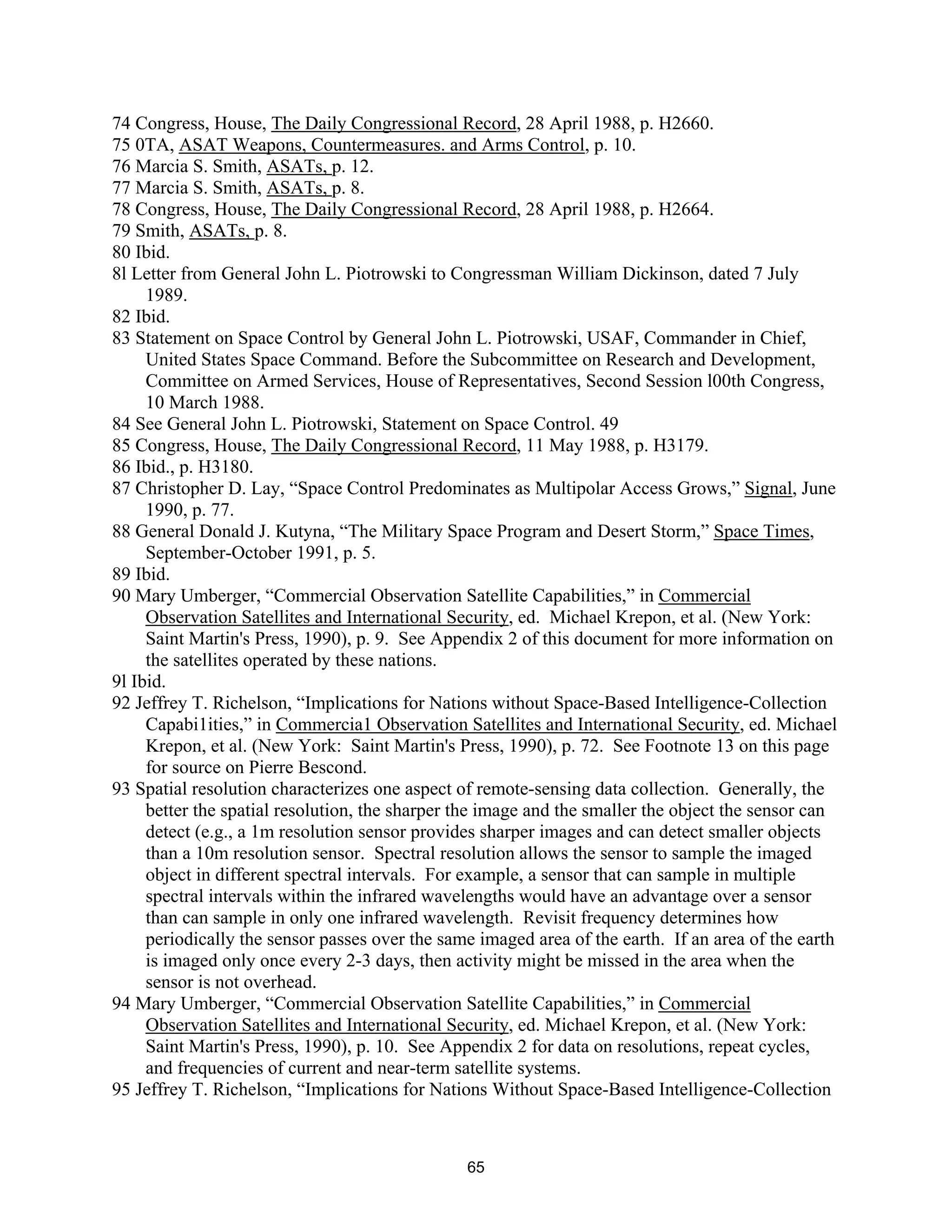 74 Congress, House, The Daily Congressional Record, 28 April 1988, p. H2660. 
75 0TA, ASAT Weapons, Countermeasures. and Arms Control, p. 10. 
76 Marcia S. Smith, ASATs, p. 12. 
77 Marcia S. Smith, ASATs, p. 8. 
78 Congress, House, The Daily Congressional Record, 28 April 1988, p. H2664. 
79 Smith, ASATs, p. 8. 
80 Ibid. 
8l Letter from General John L. Piotrowski to Congressman William Dickinson, dated 7 July 
1989. 
82 Ibid. 
83 Statement on Space Control by General John L. Piotrowski, USAF, Commander in Chief, 
United States Space Command. Before the Subcommittee on Research and Development, 
Committee on Armed Services, House of Representatives, Second Session l00th Congress, 
10 March 1988. 
84 See General John L. Piotrowski, Statement on Space Control. 49 
85 Congress, House, The Daily Congressional Record, 11 May 1988, p. H3179. 
86 Ibid., p. H3180. 
87 Christopher D. Lay, “Space Control Predominates as Multipolar Access Grows,” Signal, June 
1990, p. 77. 
88 General Donald J. Kutyna, “The Military Space Program and Desert Storm,” Space Times, 
September-October 1991, p. 5. 
89 Ibid. 
90 Mary Umberger, “Commercial Observation Satellite Capabilities,” in Commercial 
Observation Satellites and International Security, ed. Michael Krepon, et al. (New York: 
Saint Martin’s Press, 1990), p. 9. See Appendix 2 of this document for more information on 
the satellites operated by these nations. 
9l Ibid. 
92 Jeffrey T. Richelson, “Implications for Nations without Space-Based Intelligence-Collection 
Capabi1ities,” in Commercia1 Observation Satellites and International Security, ed. Michael 
Krepon, et al. (New York: Saint Martin’s Press, 1990), p. 72. See Footnote 13 on this page 
for source on Pierre Bescond. 
93 Spatial resolution characterizes one aspect of remote-sensing data collection. Generally, the 
better the spatial resolution, the sharper the image and the smaller the object the sensor can 
detect (e.g., a 1m resolution sensor provides sharper images and can detect smaller objects 
than a 10m resolution sensor. Spectral resolution allows the sensor to sample the imaged 
object in different spectral intervals. For example, a sensor that can sample in multiple 
spectral intervals within the infrared wavelengths would have an advantage over a sensor 
than can sample in only one infrared wavelength. Revisit frequency determines how 
periodically the sensor passes over the same imaged area of the earth. If an area of the earth 
is imaged only once every 2-3 days, then activity might be missed in the area when the 
sensor is not overhead. 
94 Mary Umberger, “Commercial Observation Satellite Capabilities,” in Commercial 
Observation Satellites and International Security, ed. Michael Krepon, et al. (New York: 
Saint Martin’s Press, 1990), p. 10. See Appendix 2 for data on resolutions, repeat cycles, 
and frequencies of current and near-term satellite systems. 
95 Jeffrey T. Richelson, “Implications for Nations Without Space-Based Intelligence-Collection 
65  
 