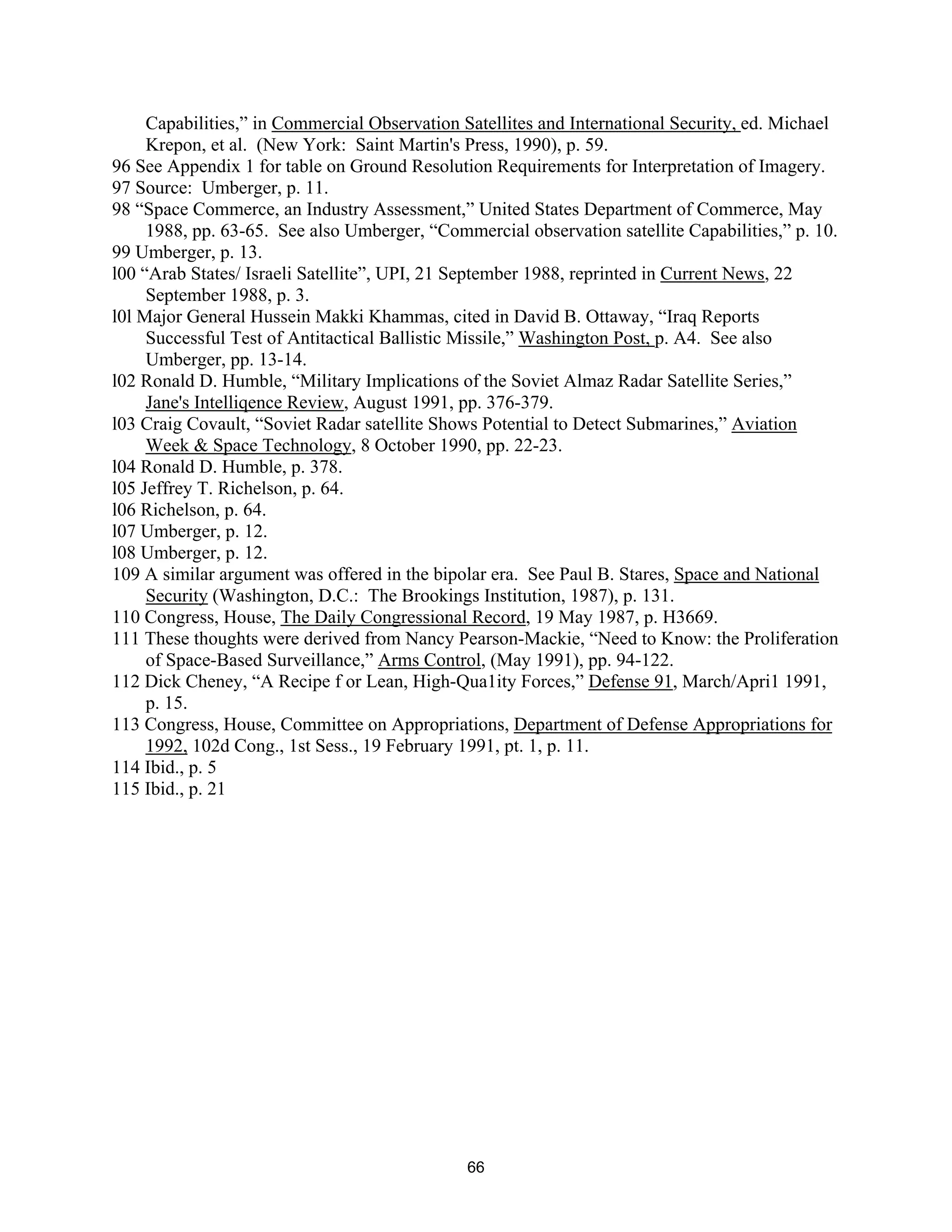Capabilities,” in Commercial Observation Satellites and International Security, ed. Michael 
Krepon, et al. (New York: Saint Martin’s Press, 1990), p. 59. 
96 See Appendix 1 for table on Ground Resolution Requirements for Interpretation of Imagery. 
97 Source: Umberger, p. 11. 
98 “Space Commerce, an Industry Assessment,” United States Department of Commerce, May 
1988, pp. 63-65. See also Umberger, “Commercial observation satellite Capabilities,” p. 10. 
99 Umberger, p. 13. 
l00 “Arab States/ Israeli Satellite”, UPI, 21 September 1988, reprinted in Current News, 22 
September 1988, p. 3. 
l0l Major General Hussein Makki Khammas, cited in David B. Ottaway, “Iraq Reports 
Successful Test of Antitactical Ballistic Missile,” Washington Post, p. A4. See also 
Umberger, pp. 13-14. 
l02 Ronald D. Humble, “Military Implications of the Soviet Almaz Radar Satellite Series,” 
Jane’s Intelliqence Review, August 1991, pp. 376-379. 
l03 Craig Covault, “Soviet Radar satellite Shows Potential to Detect Submarines,” Aviation 
Week & Space Technology, 8 October 1990, pp. 22-23. 
l04 Ronald D. Humble, p. 378. 
l05 Jeffrey T. Richelson, p. 64. 
l06 Richelson, p. 64. 
l07 Umberger, p. 12. 
l08 Umberger, p. 12. 
109 A similar argument was offered in the bipolar era. See Paul B. Stares, Space and National 
Security (Washington, D.C.: The Brookings Institution, 1987), p. 131. 
110 Congress, House, The Daily Congressional Record, 19 May 1987, p. H3669. 
111 These thoughts were derived from Nancy Pearson-Mackie, “Need to Know: the Proliferation 
of Space-Based Surveillance,” Arms Control, (May 1991), pp. 94-122. 
112 Dick Cheney, “A Recipe f or Lean, High-Qua1ity Forces,” Defense 91, March/Apri1 1991, 
p. 15. 
113 Congress, House, Committee on Appropriations, Department of Defense Appropriations for 
1992, 102d Cong., 1st Sess., 19 February 1991, pt. 1, p. 11. 
114 Ibid., p. 5 
115 Ibid., p. 21 
66  
 