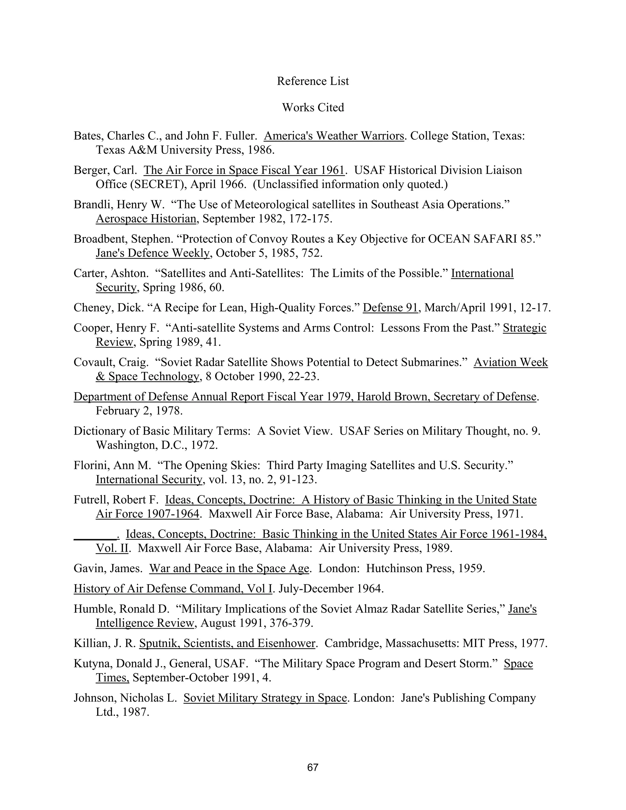 Reference List 
Works Cited 
Bates, Charles C., and John F. Fuller. America’s Weather Warriors. College Station, Texas: 
Texas A&M University Press, 1986. 
Berger, Carl. The Air Force in Space Fiscal Year 1961. USAF Historical Division Liaison 
Office (SECRET), April 1966. (Unclassified information only quoted.) 
Brandli, Henry W. “The Use of Meteorological satellites in Southeast Asia Operations.” 
Aerospace Historian, September 1982, 172-175. 
Broadbent, Stephen. “Protection of Convoy Routes a Key Objective for OCEAN SAFARI 85.” 
Jane’s Defence Weekly, October 5, 1985, 752. 
Carter, Ashton. “Satellites and Anti-Satellites: The Limits of the Possible.” International 
Security, Spring 1986, 60. 
Cheney, Dick. “A Recipe for Lean, High-Quality Forces.” Defense 91, March/April 1991, 12-17. 
Cooper, Henry F. “Anti-satellite Systems and Arms Control: Lessons From the Past.” Strategic 
Review, Spring 1989, 41. 
Covault, Craig. “Soviet Radar Satellite Shows Potential to Detect Submarines.” Aviation Week 
& Space Technology, 8 October 1990, 22-23. 
Department of Defense Annual Report Fiscal Year 1979, Harold Brown, Secretary of Defense. 
February 2, 1978. 
Dictionary of Basic Military Terms: A Soviet View. USAF Series on Military Thought, no. 9. 
Washington, D.C., 1972. 
Florini, Ann M. “The Opening Skies: Third Party Imaging Satellites and U.S. Security.” 
International Security, vol. 13, no. 2, 91-123. 
Futrell, Robert F. Ideas, Concepts, Doctrine: A History of Basic Thinking in the United State 
Air Force 1907-1964. Maxwell Air Force Base, Alabama: Air University Press, 1971. 
_______. Ideas, Concepts, Doctrine: Basic Thinking in the United States Air Force 1961-1984, 
Vol. II. Maxwell Air Force Base, Alabama: Air University Press, 1989. 
Gavin, James. War and Peace in the Space Age. London: Hutchinson Press, 1959. 
History of Air Defense Command, Vol I. July-December 1964. 
Humble, Ronald D. “Military Implications of the Soviet Almaz Radar Satellite Series,” Jane’s 
Intelligence Review, August 1991, 376-379. 
Killian, J. R. Sputnik, Scientists, and Eisenhower. Cambridge, Massachusetts: MIT Press, 1977. 
Kutyna, Donald J., General, USAF. “The Military Space Program and Desert Storm.” Space 
Times, September-October 1991, 4. 
Johnson, Nicholas L. Soviet Military Strategy in Space. London: Jane’s Publishing Company 
Ltd., 1987. 
67  
 